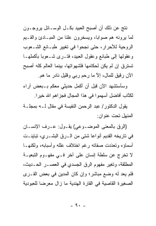 ‫ﻨﺘﺞ ﻋﻥ ﺫﻟﻙ ﺃﻥ ﺃﺼﺒﺢ ﺍﻟﻌﺒﻴﺩ ﺒﻜـل ﺍﻟﻭﺴـﺎﺌل ﻴﺭﻭﺠـﻭﻥ‬
‫ﻟﻤﺎ ﻴﺭﻭﻨﻪ ﻫﻡ ﺼﻭﺍ ‪‬ﺎ، ﻭﻴﺴﺨﺭﻭﻥ ﻋﻠ ﹰﺎ ﻤﻥ ﺍﻟﻤﺒـﺎﺩﺉ ﻭﺍﻟﻘـﻴﻡ‬
                     ‫ﻨ‬              ‫ﺒ‬
‫ﺍﻟﺭﻭﺤﻴﺔ ﻟﻸﺤﺭﺍﺭ، ﺤﺘﻰ ﻨﺠﺤﻭﺍ ﻓﻲ ﺘﻐﻴﻴﺭ ﻁﺒـﺎﺌﻊ ﺍﻟﺸـﻌﻭﺏ‬
‫ﻭﻋﻘﻭﻟﻬﺎ ﺇﻟﻰ ﻁﺒﺎﺌﻊ ﻭﻋﻘﻭل ﺍﻟﻌﺒﻴﺩ، ﻓﺘـﺭﻯ ﺸـﻌﻭ ‪‬ﺎ ﺒﺄﻜﻤﻠﻬـﺎ‬
          ‫ﺒ‬
‫ﺘﺴﺘﺭﻕ ﺇﻥ ﻟﻡ ﻴﻜﻥ ﻟﺤﻜﺎﻤﻬﺎ ﻓﻠﺸﻬﻭﺍﺘﻬﺎ، ﺒﻴﻨﻤﺎ ﺍﻟﻌﺎﻟﻡ ﻜﻠﻪ ﺃﺼﺒﺢ‬
       ‫ﺍﻵﻥ ﺭﻗﻴﻕ ﻟﻠﻤﺎل، ﺇﻻ ﻤﺎ ﺭﺤﻡ ﺭﺒﻲ ﻭﻗﻠﻴل ﻨﺎﺩﺭ ﻤﺎ ﻫﻡ.‬
                                    ‫ﱠ‬
‫ﻭﺴﺄﺴﺘﺸﻬﺩ ﺍﻵﻥ ﻗﺒل ﺃﻥ ﺃﻜﻤل ﺤﺩﻴﺜﻲ ﻤﻌﻜﻡ ﺒـﺒﻌﺽ ﺁﺭﺍﺀ‬
     ‫ﻟﻜﺘﺎﺏ ﺃﻓﺎﻀل ﺃﺴﻬﻤﻭﺍ ﻓﻲ ﻫﺫﺍ ﺍﻟﻤﺠﺎل ﻓﺠﺯﺍﻫﻡ ﺍﷲ ﺨﻴ ‪‬ﺍ.‬
       ‫ﺭ‬                                           ‫ﹸﱠ‬
‫ﻴﻘﻭل ﺍﻟﺩﻜﺘﻭﺭ/ ﻋﺒﺩ ﺍﻟﺭﺤﻤﻥ ﺍﻟﻨﻔﻴﺴﺔ ﻓﻲ ﻤﻘﺎل ﻟـﻪ ﺒﻤﺠﻠـﺔ‬
                                     ‫ﺍﻟﻤﻨﻬل ﺘﺤﺕ ﻋﻨﻭﺍﻥ:‬
‫)ﺍﻟ ‪‬ﻕ ﺒﺎﻟﻤﻌﻨﻰ ﺍﻟﻤﻭﻀـﻭﻋﻲ( ﻴﻘـﻭل: ﻋـﺭﻑ ﺍﻹﻨﺴـﺎﻥ‬
                                        ‫ﺭ‬
‫ﻓﻲ ﺘﺎﺭﻴﺨﻪ ﺍﻟﻘﺩﻴﻡ ﺃﻨﻭﺍ ‪‬ﺎ ﺸﺘﻰ ﻤﻥ ﺍﻟـ ‪‬ﻕ ﺍﻟﺒﺸـﺭﻱ، ﺘﺒﺎﻴﻨـﺕ‬
                  ‫ﺭ‬             ‫ﻋ‬
‫ﺃﺴﻤﺎﺅﻩ ﻭﺘﻌﺩﺩﺕ ﺼﻔﺎﺘﻪ ﺭﻏﻡ ﺍﺨﺘﻼﻑ ﻋﻠﻠﻪ ﻭﺃﺴﺒﺎﺒﻪ، ﻭﻟﻜﻨﻬـﺎ‬
                                        ‫َ‬
                                        ‫‪‬‬
‫ﻻ ﺘﺨﺭﺝ ﻋﻥ ﺴﻠﻁﺔ ﺇﻨﺴﺎﻥ ﻋﻠﻰ ﺁﺨﺭ ﻓـﻲ ﻤﻔﻬـﻭﻡ ﺍﻟﺘﺒﻌﻴـﺔ‬
‫ﺍﻟﻤﻁﻠﻘﺔ، ﻭﺘﻐﻴﺭ ﻤﻔﻬﻭﻡ ﺍﻟ ‪‬ﻕ ﺍﻟﺠﺴﺩﻱ ﻓﻲ ﺍﻟﻌﺼـﺭ ﺍﻟﺤـﺩﻴﺙ،‬
                           ‫ﺭ‬
‫ﻓﻠﻡ ﻴﻌﺩ ﻟﻪ ﻭﻀﻊ ﻤﺒﺎﺸﺭ؛ ﻭﺇﻥ ﻜﺎﻥ ﺍﻟﻤﺩﻴﻥ ﻓﻲ ﺒﻌﺽ ﺍﻟﻘـﺭﻯ‬
‫ﺍﻟﺼﻐﻴﺭﺓ ﺍﻟﻘﺎﺼﻴﺔ ﻓﻲ ﺍﻟﻘﺎﺭﺓ ﺍﻟﻬﻨﺩﻴﺔ ﻤﺎ ﺯﺍل ﻤﻌﺭ ‪‬ﺎ ﻟﻠﻌﺒﻭﺩﻴﺔ‬
          ‫ﻀ‬


                        ‫- ٠٩ -‬
 