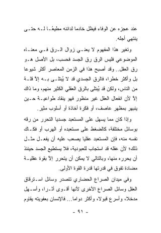 ‫ﻋﻨﺩ ﻋﺠﺯﻩ ﻋﻥ ﺍﻟﻭﻓﺎﺀ ﻓﻴﻅل ﺨﺎﺩ ‪‬ﺎ ﻟﺩﺍﺌﻨﻪ ﻤﻁﻴ ُـﺎ ﻟـﻪ ﺤﺘـﻰ‬
           ‫ﻌ‬             ‫ﻤ‬
                                              ‫ﻴﻨﺘﻬﻲ ﺃﺠﻠﻪ.‬
‫ﻭﺘﻐﻴﺭ ﻫﺫﺍ ﺍﻟﻤﻔﻬﻭﻡ ﻻ ﻴﻌﻨـﻲ ﺯﻭﺍل ﺍﻟـ ‪‬ﻕ ﻓـﻲ ﻤﻌﻨـﺎﻩ‬
            ‫ﺭ‬                               ‫‪‬‬
‫ﺍﻟﻤﻭﻀﻭﻋﻲ ﻓﻠﻴﺱ ﺍﻟ ‪‬ﻕ ﺭﻕ ﺍﻟﺠﺴﺩ ﻓﺤﺴﺏ، ﺒل ﺍﻷﺼل ﻫـﻭ‬
                            ‫ﺭ‬
‫ﺭﻕ ﺍﻟﻌﻘل.. ﻭﻗﺩ ﺃﺼﺒﺢ ﻫﺫﺍ ﻓﻲ ﺍﻟﺯﻤﻥ ﺍﻟﻤﻌﺎﺼﺭ ﺃﻜﺜﺭ ﺸﻴﻭ ‪‬ﺎ‬
 ‫ﻋ‬
‫ﺒل ﻭﺃﻜﺜﺭ ﺨﻁ ‪‬ﺍ، ﻓﺎﻟ ‪‬ﻕ ﺍﻟﺠﺴﺩﻱ ﻗﺩ ﻻ ﻴﺒﺘﹶـﻰ ﺒـﻪ ﺇﻻ ﻗﻠـﺔ‬
     ‫ﱠ‬        ‫ُ ﻠ‬               ‫ﺭ‬       ‫ﺭ‬
‫ﻤﻥ ﺍﻟﻨﺎﺱ، ﻭﻟﻜﻥ ﻗﺩ ُﺒﺘﹶﻰ ﺒﺎﻟ ‪‬ﻕ ﺍﻟﻌﻘﻠﻲ ﺍﻟﻜﺜﻴﺭ ﻤﻨﻬﻡ، ﻭﻤﺎ ﺫﺍﻙ‬
                             ‫ﺭ‬      ‫ﻴ ﻠ‬
‫ﺇﻻ ﻷﻥ ﺍﻨﻔﻌﺎل ﺍﻟﻌﻘل ﻏﻴﺭ ﻤﻨﻅﻭﺭ ﻓﻬﻭ ﻴﻨﻘﺎﺩ ﻁﻭﺍﻋﻴـﺔ ﺤـﻴﻥ‬
                                                 ‫ﱠ‬
      ‫ﻴﻨﺒﻬﺭ ﺒﻤﻅﻬﺭ ﻋﺎﺼﻑ، ﺃﻭ ﻓﻜﺭﺓ ﺃﺨﺎﺫﺓ ﺃﻭ ﺃﺴﻠﻭﺏ ﻤﺜﻴﺭ.‬
‫ﻭﺇﺫﺍ ﻜﺎﻥ ﻤﻤﺎ ﻴﺴﻬل ﻋﻠﻰ ﺍﻟﻤﺴﺘﻌﺒﺩ ﺠﺴﺩ ‪‬ﺎ ﺍﻟﺘﺤﺭﺭ ﻤﻥ ﺭﻗﻪ‬
               ‫ﻴ‬
‫ﺒﻭﺴﺎﺌل ﻤﺨﺘﻠﻔﺔ، ﻜﺎﻟﻀﻐﻁ ﻋﻠﻰ ﻤﺴﺘﻌﺒﺩﻩ ﺃﻭ ﺍﻟﻬﺭﺏ ﺃﻭ ﻓﻜـﺎﻙ‬
‫ﻨﻔﺴﻪ ﻤﻨﻪ، ﻓﺈﻥ ﺍﻟﻤﺴﺘﻌﺒﺩ ﻋﻘﻠ ‪‬ﺎ ﻴﺼﻌﺏ ﻋﻠﻴﻪ ﺃﻥ ﻴﻔﻌـل ﻤﺜـل‬
                         ‫ﻴ‬
‫ﺫﻟﻙ؛ ﻷﻥ ﻋﻘﻠﻪ ﻗﺩ ﺍﺴﺘﺠﺎﺏ ﻟﻠﻌﺒﻭﺩﻴﺔ، ﻓﻼ ﻴﺴﺘﻁﻴﻊ ﺍﻟﺠﺴﺩ ﺤﻴﻨﺌﺫ‬
‫ﺃﻥ ﻴﺤﺭﺭﻩ ﻤﻨﻬﺎ، ﻭﺒﺎﻟﺘﺎﻟﻲ ﻻ ﻴﻤﻜﻥ ﺃﻥ ﻴﺘﺤﺭﺭ ﺇﻻ ﺒﻘﻭﺓ ﻋﻘﻠﻴـﺔ‬
            ‫ﱠ‬
                 ‫ﻤﻀﺎﺩﺓ ﺘﻔﻭﻕ ﻓﻲ ﻗﺩﺭﺘﻬﺎ ﻗﺩﺭﺓ ﺍﻟﻘﻭﺓ ﺍﻷﻭﻟﻰ.‬
‫ﻭﻓﻲ ﻤﻴﺩﺍﻥ ﺍﻟﺼﺭﺍﻉ ﺍﻟﺤﻀﺎﺭﻱ ﺘﺘﺼﺩﺭ ﻭﺴﺎﺌل ﺍﺴـﺘﺭﻗﺎﻕ‬
‫ﺍﻟﻌﻘل ﻭﺴﺎﺌل ﺍﻟﺼﺭﺍﻉ ﺍﻷﺨﺭﻯ ﻷﻨﻬﺎ ﺃﻗـﻭﻯ ﺃﺜـ ‪‬ﺍ، ﻭﺃﺴـﻬل‬
         ‫ﺭ‬
‫ﻤﺩﺨ ﹰ، ﻭﺃﺴﺭﻉ ﻗﺒﻭ ﹰ، ﻭﺃﻜﺜﺭ ﺩﻭﺍ ‪‬ﺎ... ﻓﺎﻹﻨﺴﺎﻥ ﺒﻌﻔﻭﻴﺘﻪ ﻴﻘﺎﻭﻡ‬
                          ‫ﻤ‬            ‫ﻻ‬            ‫ﻼ‬

                        ‫- ١٩ -‬
 