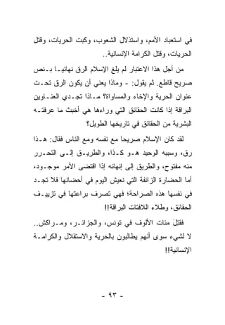 ‫ﻓﻲ ﺍﺴﺘﻌﺒﺎﺩ ﺍﻷﻤﻡ، ﻭﺍﺴﺘﺫﻻل ﺍﻟﺸﻌﻭﺏ، ﻭﻜﺒﺕ ﺍﻟﺤﺭﻴﺎﺕ، ﻭﻗﺘل‬
                       ‫ﺍﻟﺤﺭﻴﺎﺕ، ﻭﻗﺘل ﺍﻟﻜﺭﺍﻤﺔ ﺍﻹﻨﺴﺎﻨﻴﺔ..‬
‫ﻤﻥ ﺃﺠل ﻫﺫﺍ ﺍﻻﻋﺘﺒﺎﺭ ﻟﻡ ﻴﻠﻎ ﺍﻹﺴﻼﻡ ﺍﻟ ‪‬ﻕ ﻨﻬﺎﺌ ‪‬ـﺎ ﺒـﻨﺹ‬
       ‫ﻴ‬       ‫ﺭ‬          ‫ِ‬
‫ﺼﺭﻴﺢ ﻗﺎﻁﻊ. ﺜﻡ ﻴﻘﻭل: - ﻭﻤﺎﺫﺍ ﻴﻌﻨﻲ ﺃﻥ ﻴﻜﻭﻥ ﺍﻟ ‪‬ﻕ ﺘﺤـﺕ‬
      ‫ﺭ‬
‫ﻋﻨﻭﺍﻥ ﺍﻟﺤﺭﻴﺔ ﻭﺍﻹﺨﺎﺀ ﻭﺍﻟﻤﺴﺎﻭﺍﺓ؟ ﻤـﺎﺫﺍ ﺘﺠـﺩﻱ ﺍﻟﻌﻨـﺎﻭﻴﻥ‬
‫ﺍﻟﺒﺭﺍﻗﺔ ﺇﺫﺍ ﻜﺎﻨﺕ ﺍﻟﺤﻘﺎﺌﻕ ﺍﻟﺘﻲ ﻭﺭﺍﺀﻫﺎ ﻫﻲ ﺃﺨﺒﺙ ﻤﺎ ﻋﺭﻓﺘـﻪ‬
                  ‫ﺍﻟﺒﺸﺭﻴﺔ ﻤﻥ ﺍﻟﺤﻘﺎﺌﻕ ﻓﻲ ﺘﺎﺭﻴﺨﻬﺎ ﺍﻟﻁﻭﻴل؟‬
‫ﻟﻘﺩ ﻜﺎﻥ ﺍﻹﺴﻼﻡ ﺼﺭﻴ ‪‬ﺎ ﻤﻊ ﻨﻔﺴﻪ ﻭﻤﻊ ﺍﻟﻨﺎﺱ ﻓﻘﺎل: ﻫـﺫﺍ‬
                              ‫ﺤ‬
‫ﺭﻕ، ﻭﺴﺒﺒﻪ ﺍﻟﻭﺤﻴﺩ ﻫـﻭ ﻜـﺫﺍ، ﻭﺍﻟﻁﺭﻴـﻕ ﺇﻟـﻰ ﺍﻟﺘﺤـﺭﺭ‬
‫ﻤﻨﻪ ﻤﻔﺘﻭﺡ، ﻭﺍﻟﻁﺭﻴﻕ ﺇﻟﻰ ﺇﻨﻬﺎﺌﻪ ﺇﺫﺍ ﺍﻗﺘﻀﻰ ﺍﻷﻤﺭ ﻤﻭﺠـﻭﺩ،‬
‫ﺃﻤﺎ ﺍﻟﺤﻀﺎﺭﺓ ﺍﻟﺯﺍﺌﻔﺔ ﺍﻟﺘﻲ ﻨﻌﻴﺵ ﺍﻟﻴﻭﻡ ﻓﻲ ﺃﺤﻀﺎﻨﻬﺎ ﻓﻼ ﺘﺠـﺩ‬
                                                    ‫‪‬‬
‫ﻓﻲ ﻨﻔﺴﻬﺎ ﻫﺫﻩ ﺍﻟﺼﺭﺍﺤﺔ؛ ﻓﻬﻲ ﺘﺼﺭﻑ ﺒﺭﺍﻋﺘﻬﺎ ﻓﻲ ﺘﺯﻴﻴـﻑ‬
                        ‫ﺍﻟﺤﻘﺎﺌﻕ، ﻭﻁﻼﺀ ﺍﻟﻼﻓﺘﺎﺕ ﺍﻟﺒﺭﺍﻗﺔ!!‬
‫ﻓﻘﺘل ﻤﺌﺎﺕ ﺍﻷﻟﻭﻑ ﻓﻲ ﺘﻭﻨﺱ، ﻭﺍﻟﺠﺯﺍﺌـﺭ، ﻭﻤـﺭﺍﻜﺵ..‬
                                         ‫ﹸِ َ‬
‫ﻻ ﻟﺸﻲﺀ ﺴﻭﻯ ﺃﻨﻬﻡ ﻴﻁﺎﻟﺒﻭﻥ ﺒﺎﻟﺤﺭﻴﺔ ﻭﺍﻻﺴﺘﻘﻼل ﻭﺍﻟﻜﺭﺍﻤـﺔ‬
                                             ‫ﺍﻹﻨﺴﺎﻨﻴﺔ!!‬




                       ‫- ٣٩ -‬
 