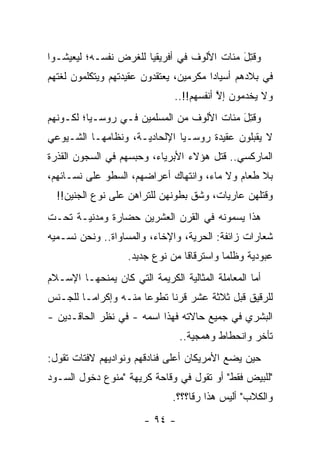 ‫ﻭﻗﺘل ﻤﺌﺎﺕ ﺍﻷﻟﻭﻑ ﻓﻲ ﺃﻓﺭﻴﻘﻴﺎ ﻟﻠﻐﺭﺽ ﻨﻔﺴـﻪ؛ ﻟﻴﻌﻴﺸـﻭﺍ‬
                                            ‫ﹸِ َ‬
‫ﻓﻲ ﺒﻼﺩﻫﻡ ﺃﺴﻴﺎ ‪‬ﺍ ﻤﻜﺭﻤﻴﻥ، ﻴﻌﺘﻘﺩﻭﻥ ﻋﻘﻴﺩﺘﻬﻡ ﻭﻴﺘﻜﻠﻤﻭﻥ ﻟﻐﺘﻬﻡ‬
                                        ‫ﺩ‬
                               ‫ﻭﻻ ﻴﺨﺩﻤﻭﻥ ﺇﻻ ﺃﻨﻔﺴﻬﻡ!!..‬
                                          ‫ﱠ‬
‫ﻭﻗﺘل ﻤﺌﺎﺕ ﺍﻷﻟﻭﻑ ﻤﻥ ﺍﻟﻤﺴﻠﻤﻴﻥ ﻓـﻲ ﺭﻭﺴـﻴﺎ؛ ﻟﻜـﻭﻨﻬﻡ‬
                                           ‫ﹸِ َ‬
‫ﻻ ﻴﻘﺒﻠﻭﻥ ﻋﻘﻴﺩﺓ ﺭﻭﺴـﻴﺎ ﺍﻹﻟﺤﺎﺩﻴـﺔ، ﻭﻨﻅﺎﻤﻬـﺎ ﺍﻟﺸـﻴﻭﻋﻲ‬
‫ﺍﻟﻤﺎﺭﻜﺴﻲ.. ﻗﺘل ﻫﺅﻻﺀ ﺍﻷﺒﺭﻴﺎﺀ، ﻭﺤﺒﺴﻬﻡ ﻓﻲ ﺍﻟﺴﺠﻭﻥ ﺍﻟﻘﺫﺭﺓ‬
‫ﺒﻼ ﻁﻌﺎﻡ ﻭﻻ ﻤﺎﺀ، ﻭﺍﻨﺘﻬﺎﻙ ﺃﻋﺭﺍﻀﻬﻡ، ﺍﻟﺴﻁﻭ ﻋﻠﻰ ﻨﺴـﺎﺌﻬﻡ،‬
  ‫ﻭﻗﺘﻠﻬﻥ ﻋﺎﺭﻴﺎﺕ، ﻭﺸﻕ ﺒﻁﻭﻨﻬﻥ ﻟﻠﺘﺭﺍﻫﻥ ﻋﻠﻰ ﻨﻭﻉ ﺍﻟﺠﻨﻴﻥ!!‬
‫ﻫﺫﺍ ﻴﺴﻤﻭﻨﻪ ﻓﻲ ﺍﻟﻘﺭﻥ ﺍﻟﻌﺸﺭﻴﻥ ﺤﻀﺎﺭﺓ ﻭﻤﺩﻨﻴـﺔ ﺘﺤـﺕ‬
‫ﺸﻌﺎﺭﺍﺕ ﺯﺍﺌﻔﺔ: ﺍﻟﺤﺭﻴﺔ، ﻭﺍﻹﺨﺎﺀ، ﻭﺍﻟﻤﺴﺎﻭﺍﺓ.. ﻭﻨﺤﻥ ﻨﺴـﻤﻴﻪ‬
                   ‫ﻋﺒﻭﺩﻴﺔ ﻭﻅﻠ ‪‬ﺎ ﻭﺍﺴﺘﺭﻗﺎ ﹰﺎ ﻤﻥ ﻨﻭﻉ ﺠﺩﻴﺩ.‬
                                 ‫ﻗ‬          ‫ﻤ‬
‫ﺃﻤﺎ ﺍﻟﻤﻌﺎﻤﻠﺔ ﺍﻟﻤﺜﺎﻟﻴﺔ ﺍﻟﻜﺭﻴﻤﺔ ﺍﻟﺘﻲ ﻜﺎﻥ ﻴﻤﻨﺤﻬـﺎ ﺍﻹﺴـﻼﻡ‬
                                                   ‫‪‬‬
‫ﻟﻠﺭﻗﻴﻕ ﻗﺒل ﺜﻼﺜﺔ ﻋﺸﺭ ﻗﺭ ﹰﺎ ﺘﻁﻭ ‪‬ﺎ ﻤﻨـﻪ ﻭﺇﻜﺭﺍ ‪‬ـﺎ ﻟﻠﺠـﻨﺱ‬
         ‫ﻤ‬             ‫ﻋ‬      ‫ﻨ‬
‫ﺍﻟﺒﺸﺭﻱ ﻓﻲ ﺠﻤﻴﻊ ﺤﺎﻻﺘﻪ ﻓﻬﺫﺍ ﺍﺴﻤﻪ - ﻓﻲ ﻨﻅﺭ ﺍﻟﺤﺎﻗـﺩﻴﻥ -‬
                                ‫ﺘﺄﺨﺭ ﻭﺍﻨﺤﻁﺎﻁ ﻭﻫﻤﺠﻴﺔ..‬
‫ﺤﻴﻥ ﻴﻀﻊ ﺍﻷﻤﺭﻴﻜﺎﻥ ﺃﻋﻠﻰ ﻓﻨﺎﺩﻗﻬﻡ ﻭﻨﻭﺍﺩﻴﻬﻡ ﻻﻓﺘﺎﺕ ﺘﻘﻭل:‬
‫"ﻟﻠﺒﻴﺽ ﻓﻘﻁ" ﺃﻭ ﺘﻘﻭل ﻓﻲ ﻭﻗﺎﺤﺔ ﻜﺭﻴﻬﺔ "ﻤﻨﻭﻉ ﺩﺨﻭل ﺍﻟﺴـﻭﺩ‬
                               ‫ﻭﺍﻟﻜﻼﺏ" ﺃﻟﻴﺱ ﻫﺫﺍ ﺭ ﹰﺎ؟؟؟.‬
                                    ‫ﻗ‬
                       ‫- ٤٩ -‬
 