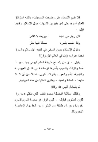 ‫ﻓﻼ ﺘﻔﻬﻡ ﺍﻷﺴﻤﺎﺀ ﻤﺘﻰ ﻭﻀﺤﺕ ﺍﻟﻤﺴﻤﻴﺎﺕ، ﻭﻟﻜﻨﻪ ﺍﺴﺘﺭﻗﺎﻕ‬
‫ﻟﻠﻌﺎﻟﻡ ﺃﺴﺭﻩ، ﺤﺘﻰ ﻟﻤﻥ ﻴﺜﻴﺭﻭﻥ ﺍﻟﺸﺒﻬﺎﺕ ﺤﻭل ﺍﻹﺴﻼﻡ، ﻭﻗﺩﻴ ‪‬ﺎ‬
 ‫ﻤ‬                                ‫‪‬‬
                                                    ‫ﻗﻴل: -‬
           ‫ﺠﺭﻴﻤﺔ ﻻ ﺘﻐﺘﻔﺭ‬              ‫ﻗﺘل ﺭﺠل ﻓﻲ ﻏﺎﺒﺔ‬
            ‫ﻤﺴﺄﻟﺔ ﻓﻴﻬﺎ ﻨﻅﺭ‬            ‫ﻭﻗﺘل ﺸﻌﺏ ﺒﺄﺴﺭﻩ‬
‫ﻭﻴﻘﻭل ﺍﻷﺴﺘﺎﺫ/ ﺤﺴﻥ ﺍﻟﺴﺨﻲ ﻓﻲ ﻜﺘﻴﺒﻪ ﺍﻹﺴـﻼﻡ ﻭﺍﻟـ ‪‬ﻕ‬
 ‫ﺭ‬
                    ‫ﺘﺤﺕ ﻋﻨﻭﺍﻥ: )ﻫل ﻓﻲ ﺍﻟﻌﺎﻟﻡ ﺍﻵﻥ ﺭﻕ(؟‬
‫ﻴﻘﻭل: - ﺇﻥ ﻤﻥ ﻴﺘﺼﻔﺢ ﻁﺭﻴﻘﺔ ﺍﻟﻌﺎﻟﻡ ﺍﻟﻴﻭﻤﻲ ﻴﺠﺩ ﻋﺠ ‪‬ـﺎ،‬
   ‫ﺒ‬                                  ‫‪‬‬
‫ﺃﻤﻤﺎ ﻭﻗﺎﺭﺍﺕ ﻭﺸﻌﻭﺏ ﺒﺄﺴﺭﻫﺎ ﺘﺭﺴﻑ ﻓـﻲ ﻅـل ﺍﻟﻌﺒﻭﺩﻴـﺔ‬
                                            ‫‪‬‬
‫ﻭﺍﻟﺘﺒﻌﻴﺔ، ﻷﻤﻡ ﻭﺸﻌﻭﺏ ﻭﻗﺎﺭﺍﺕ ﺃﺨﺭﻯ، ﻓﻀﻼ ﻋﻥ ﺃﻥ ﻜـﻼ‬
‫ﹰ‬         ‫ﹰ‬
   ‫ﻤﻨﻬﻤﺎ - ﺍﻟﺴﺎﺩﺓ ﻭﺍﻟﻌﺒﻴﺩ - ﻴﻌﺎﻨﻭﻥ ﺩﺍﺨﻠ ‪‬ﺎ ﻤﻥ ﻫﺫﻩ ﺍﻟﻌﺒﻭﺩﻴﺔ.‬
                     ‫ﻴ‬
                              ‫ﺜﻡ ﻴﺘﺴﺎﺀل ﺃﻟﻴﺱ ﻫﺫﺍ ﺭ ﹰﺎ؟!‬
                                 ‫ﻗ‬
‫ﻭﻜﺫﻟﻙ ﺃﺴﺘﺎﺫﻨﺎ ﺍﻟﻔﺎﻀل/ ﻤﺤﻤﺩ ﻗﻁﺏ ﺍﻟﺫﻱ ﻴﺘﻜﻠﻡ ﻋـﻥ ﺭﻕ‬
        ‫ﱠ‬
‫ﺍﻟﻘﺭﻥ ﺍﻟﻌﺸﺭﻴﻥ ﻓﻴﻘﻭل: - ﺃﻟﻴﺱ ﺍﻟ ‪‬ﻕ ﻫﻭ ﺘﺒﻌﻴـﺔ ﻗـﻭﻡ ﻟﻘـﻭﻡ‬
                      ‫ﺭ‬
‫ﺁﺨﺭﻴﻥ؟ ﻭﺤﺭﻤﺎﻥ ﻁﺎﺌﻔﺔ ﻤﻥ ﺍﻟﺒﺸﺭ ﻤـﻥ ﺍﻟﺤﻘـﻭﻕ ﺍﻟﻤﺒﺎﺤـﺔ‬
                                               ‫ﺍﻵﺨﺭﻴﻥ؟؟.‬



                        ‫- ٥٩ -‬
 