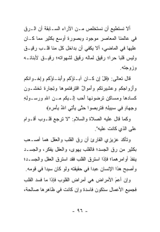 ‫ﺃﻻ ﻨﺴﺘﻁﻴﻊ ﺃﻥ ﻨﺴﺘﺨﻠﺹ ﻤـﻥ ﺍﻵﺭﺍﺀ ﺍﻟﺴـﺎﺒﻘﺔ ﺃﻥ ﺍﻟـ ‪‬ﻕ‬
 ‫ﺭ‬
‫ﻓﻲ ﻋﺎﻟﻤﻨﺎ ﺍﻟﻤﻌﺎﺼﺭ ﻤﻭﺠﻭﺩ ﻭﺒﺼﻭﺭﺓ ﺃﻭﺴﻊ ﺒﻜﺜﻴﺭ ﻤﻤﺎ ﻜـﺎﻥ‬
‫ﻋﻠﻴﻬﺎ ﻓﻲ ﺍﻟﻤﺎﻀﻲ، ﺃﻻ ﻴﻜﻔﻲ ﺃﻥ ﺒﺩﺍﺨل ﻜل ﻤﻨﺎ ﻗﻠـﺏ ﺭﻗﻴـﻕ‬
‫ﻭﻟﻴﺱ ﻗﻠﺒﺎ ﺤﺭﺍ؛ ﺭﻗﻴﻕ ﻟﻤﺎﻟﻪ ﺭﻗﻴﻕ ﻟﺸﻬﻭﺍﺘﻪ؛ ﺭﻗﻴـﻕ ﻷﺒﻨﺎﺌـﻪ‬
                                         ‫‪ ‬‬
                                                        ‫ﻭﺯﻭﺠﺘﻪ.‬
‫ﻗﺎل ﺘﻌﺎﻟﻰ: ‪‬ﻗل ِﻥ ﹶـﺎ ‪ ‬ﺁ ‪‬ـﺎﺅﻜﻡ ﻭﺃﺒ ﹶـﺎﺅﻜﻡ ﻭﺇﺨﹾـ ‪‬ﺍﻨﻜﻡ‬
‫ﹸ ْ ﺇ ﻜ ﻥ ﺒ ُ ﹸ ‪ َ ‬ﻨ ُ ﹸ ‪ ِ ‬ﻭ ﹸ ﹸ ‪‬‬
‫ﻭﺃﺯ ‪‬ﺍﺠﻜﻡ ﻭﻋ ِﻴﺭﺘﻜﻡ ﻭﺃﻤ ‪‬ﺍل ﺍﻗﺘﺭﻓﺘ ‪‬ﻭ ‪‬ﺎ ﻭﺘ ‪‬ﺎﺭﺓ ﺘﺨ ﹶـﻭﻥ‬
‫‪ َ ‬ﻭ ‪ ‬ﹸ ‪  ‬ﺸ ‪ ‬ﹸ ﹸ ‪ َ  ‬ﻭ ٌ ﹾ ﹶ ‪ ‬ﹾ ﹸﻤ ﻫ ‪ ِ ‬ﺠ ‪ ‬ﹲ ﹶ ﹾﺸ ‪ ‬‬
‫ﻜ ‪‬ﺎﺩ ‪‬ﺎ ﻭﻤ ‪‬ﺎﻜﻥ ﺘﺭﻀﻭﻨ ‪‬ﺎ ﺃﺤﺏ ﺇ ﹶـﻴ ﹸﻡ ‪‬ـﻥ ﺍﷲ ﻭﺭ ‪‬ـﻭﻟﻪ‬
‫ﹶ ﺴ ‪ ‬ﻫ ‪  ‬ﺴ ِ ‪ ‬ﹶ ‪   ‬ﹶ ﻬ َ ‪ ِ  ‬ﻟ ‪‬ﻜ ﻤ ‪   ِ ‬ﺴ ِ ِ‬
             ‫ﻭﺠ ‪‬ﺎﺩ ِﻲ ﺴ ِﻴﻠﻪ ﻓﺘ ‪‬ﺒ ‪‬ﻭﺍ ﺤ ﱠﻰ ﻴﺄﺘﻲ ﺍﷲ ِﺄﻤ ِ ِ‪‬‬
              ‫‪ِ ‬ﻬ ٍ ﻓ ‪‬ﺒ ِ ِ ﹶ ﹶﺭ ‪‬ﺼ ‪‬ﺘ ‪ ُ  ِ ْ ‬ﺒ َ ‪‬ﺭﻩ‬
‫ﻭﻜﻤﺎ ﻗﺎل ﻋﻠﻴﻪ ﺍﻟﺼﻼﺓ ﻭﺍﻟﺴﻼﻡ: "ﻻ ﺘﺭﺠﻊ ﻗﻠـﻭﺏ ﺃﻗـﻭﺍﻡ‬
                                         ‫ﻋﻠﻰ ﺍﻟﺫﻱ ﻜﺎﻨﺕ ﻋﻠﻴﻪ".‬
‫ﻭﺘﺄﻜﺩ ﻋﺯﻴﺯﻱ ﺍﻟﻘﺎﺭﺉ ﺃﻥ ﺭﻕ ﺍﻟﻘﻠﺏ ﻭﺍﻟﻌﻘل ﻫﻤﺎ ﺃﺼـﻌﺏ‬
‫ﺒﻜﺜﻴﺭ ﻤﻥ ﺭﻕ ﺍﻟﺠﺴﺩ؛ ﻓﺎﻟﻘﻠﺏ ﻴﻬﻭﻯ، ﻭﺍﻟﻌﻘل ﻴﻔﻜﺭ، ﻭﺍﻟﺠﺴـﺩ‬
‫ﻴﻨﻔﺫ ﺃﻭﺍﻤﺭﻫﻤﺎ؛ ﻓﺈﺫﺍ ﺍﺴﺘﺭﻕ ﺍﻟﻘﻠﺏ ﻓﻘﺩ ﺍﺴﺘﺭﻕ ﺍﻟﻌﻘل ﻭﺍﻟﺠﺴـﺩ؛‬
‫ﻭﺃﺼﺒﺢ ﻫﺫﺍ ﺍﻹﻨﺴﺎﻥ ﻋﺒ ‪‬ﺍ ﻓﻲ ﺤﻘﻴﻘﺘﻪ ﻭﻟﻭ ﻜﺎﻥ ﺴﻴ ‪‬ﺍ ﻓﻲ ﻗﻭﻤﻪ.‬
          ‫ﺩ‬                       ‫ﺩ‬
‫ﻭﺇﻥ ﺃﻋﻡ ﺍﻷﻤﺭﺍﺽ ﻫﻲ ﺃﻤﺭﺍﺽ ﺍﻟﻘﻠﻭﺏ ﻓﺈﺫﺍ ﻤﺎ ﻓﺴﺩ ﺍﻟﻘﻠﺏ‬
                                         ‫‪‬‬
                                         ‫َ‬
‫ﻓﺠﻤﻴﻊ ﺍﻷﻋﻤﺎل ﺴﺘﻜﻭﻥ ﻓﺎﺴﺩﺓ ﻭﺇﻥ ﻜﺎﻨﺕ ﻓﻲ ﻅﺎﻫﺭﻫﺎ ﺼﺎﻟﺤﺔ،‬


                            ‫- ٦٩ -‬
 