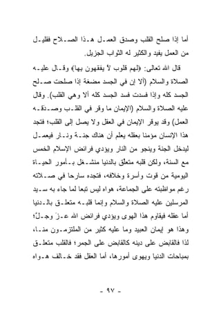 ‫ﺃﻤﺎ ﺇﺫﺍ ﺼﻠﺢ ﺍﻟﻘﻠﺏ ﻭﺼﺩﻕ ﺍﻟﻌﻤـل ﻫـﺫﺍ ﺍﻟﺼـﻼﺡ ﻓﻘﻠﻴـل‬
                                              ‫‪‬‬
                  ‫ﻤﻥ ﺍﻟﻌﻤل ﻴﻔﻴﺩ ﻭﺍﻟﻜﺜﻴﺭ ﻟﻪ ﺍﻟﺜﻭﺍﺏ ﺍﻟﺠﺯﻴل.‬
‫ﻗﺎل ﺍﷲ ﺘﻌﺎﻟﻰ: ‪‬ﻟﻬﻡ ﻗﹸﻭﺏ ﻻ ﻴﻔﻘ ‪‬ﻭﻥ ﺒ ‪‬ﺎ‪ ‬ﻭﻗـﺎل ﻋﻠﻴـﻪ‬
              ‫ﹶ ‪  ‬ﹸ ﻠ ‪ ‬ﱠ ‪ ‬ﹾ ﹶ ﻬ ‪ِ ‬ﻬ‬
‫ﺍﻟﺼﻼﺓ ﻭﺍﻟﺴﻼﻡ )ﺃﻻ ﺇﻥ ﻓﻲ ﺍﻟﺠﺴﺩ ﻤﻀﻐﺔ ﺇﺫﺍ ﺼﻠﺤﺕ ﺼـﻠﺢ‬
‫ﺍﻟﺠﺴﺩ ﻜﻠﻪ ﻭﺇﺫﺍ ﻓﺴﺩﺕ ﻓﺴﺩ ﺍﻟﺠﺴﺩ ﻜﻠﻪ ﺃﻻ ﻭﻫﻲ ﺍﻟﻘﻠﺏ(. ﻭﻗﺎل‬
‫ﻋﻠﻴﻪ ﺍﻟﺼﻼﺓ ﻭﺍﻟﺴﻼﻡ )ﺍﻹﻴﻤﺎﻥ ﻤﺎ ﻭﻗﺭ ﻓﻲ ﺍﻟﻘﻠـﺏ ﻭﺼـﺩﻗـﻪ‬
   ‫‪َ‬‬
‫ﺍﻟﻌﻤل( ﻭﻗﺩ ﻴﻭﻗﺭ ﺍﻹﻴﻤﺎﻥ ﻓﻲ ﺍﻟﻌﻘل ﻭﻻ ﻴﺼل ﺇﻟﻰ ﺍﻟﻘﻠﺏ؛ ﻓﺘﺠﺩ‬
‫ﻫﺫﺍ ﺍﻹﻨﺴﺎﻥ ﻤﺅﻤﻨﺎ ﺒﻌﻘﻠﻪ ﻴﻌﻠﻡ ﺃﻥ ﻫﻨﺎﻙ ﺠﻨـﺔ ﻭﻨـﺎﺭ ﻓﻴﻌﻤـل‬
                                      ‫ﹰ‬
‫ﻟﻴﺩﺨل ﺍﻟﺠﻨﺔ ﻭﻴﻨﺠﻭ ﻤﻥ ﺍﻟﻨﺎﺭ ﻭﻴﺅﺩﻱ ﻓﺭﺍﺌﺽ ﺍﻹﺴﻼﻡ ﺍﻟﺨﻤﺱ‬
‫ﻤﻊ ﺍﻟﺴﻨﺔ، ﻭﻟﻜﻥ ﻗﻠﺒﻪ ﻤﺘﻌﻠﻕ ﺒﺎﻟﺩﻨﻴﺎ ﻤﻨﺸـﻐل ﺒـﺄﻤﻭﺭ ﺍﻟﺤﻴـﺎﺓ‬
                               ‫ﱢ‬
‫ﺍﻟﻴﻭﻤﻴﺔ ﻤﻥ ﻗﻭﺕ ﻭﺃﺴﺭﺓ ﻭﺨﻼﻓﻪ، ﻓﺘﺠﺩﻩ ﺴﺎﺭ ‪‬ﺎ ﻓﻲ ﺼـﻼﺘﻪ‬
          ‫ﺤ‬
‫ﺭﻏﻡ ﻤﻭﺍﻅﺒﺘﻪ ﻋﻠﻰ ﺍﻟﺠﻤﺎﻋﺔ، ﻫﻭﺍﻩ ﻟﻴﺱ ﺘﺒ ‪‬ﺎ ﻟﻤﺎ ﺠﺎﺀ ﺒﻪ ﺴـﻴﺩ‬
                 ‫ﻌ‬
‫ﺍﻟﻤﺭﺴﻠﻴﻥ ﻋﻠﻴﻪ ﺍﻟﺼﻼﺓ ﻭﺍﻟﺴﻼﻡ ﻭﺇﻨﻤﺎ ﻗﻠﺒـﻪ ﻤﺘﻌﻠـﻕ ﺒﺎﻟـﺩﻨﻴﺎ‬
‫ﺃﻤﺎ ﻋﻘﻠﻪ ﻓﻴﻘﺎﻭﻡ ﻫﺫﺍ ﺍﻟﻬﻭﻯ ﻭﻴﺅﺩﻱ ﻓﺭﺍﺌﺽ ﺍﷲ ﻋـﺯ ﻭﺠـل؛‬
 ‫ﱠ‬    ‫‪‬‬
      ‫َ‬                                         ‫‪‬‬
‫ﻭﻫﺫﺍ ﻫﻭ ﺇﻴﻤﺎﻥ ﺍﻟﻌﺒﻴﺩ ﻭﻤﺎ ﻋﻠﻴﻪ ﻜﺜﻴﺭ ﻤﻥ ﺍﻟﻤﻠﺘﺯﻤـﻭﻥ ﻤﻨـﺎ،‬
‫ﻟﺫﺍ ﻓﺎﻟﻘﺎﺒﺽ ﻋﻠﻰ ﺩﻴﻨﻪ ﻜﺎﻟﻘﺎﺒﺽ ﻋﻠﻰ ﺍﻟﺠﻤﺭ؛ ﻓﺎﻟﻘﻠﺏ ﻤﺘﻌﻠـﻕ‬
‫ﺒﻤﺒﺎﺤﺎﺕ ﺍﻟﺩﻨﻴﺎ ﻭﻴﻬﻭﻯ ﺃﻤﻭﺭﻫﺎ، ﺃﻤﺎ ﺍﻟﻌﻘل ﻓﻘﺩ ﺨـﺎﻟﻑ ﻫـﻭﺍﻩ‬
                       ‫‪‬‬



                       ‫- ٧٩ -‬
 