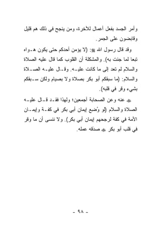 ‫ﻭﺃﻤﺭ ﺍﻟﺠﺴﺩ ﺒﻔﻌل ﺃﻋﻤﺎل ﻟﻶﺨﺭﺓ، ﻭﻤﻥ ﻴﻨﺠﺢ ﻓﻲ ﺫﻟﻙ ﻫﻡ ﻗﻠﻴل‬
                    ‫‪‬‬
                                  ‫ﻭﻗﺎﺒﻀﻭﻥ ﻋﻠﻰ ﺍﻟﺠﻤﺭ.‬
‫ﻭﻗﺩ ﻗﺎل ﺭﺴﻭل ﺍﷲ ‪) :‬ﻻ ﻴﺅﻤﻥ ﺃﺤﺩﻜﻡ ﺤﺘﻰ ﻴﻜﻭﻥ ﻫـﻭﺍﻩ‬
‫ﺘﺒﻌﺎ ﻟﻤﺎ ﺠﺌﺕ ﺒﻪ(. ﻭﺍﻟﻤﺸﻜﻠﺔ ﺃﻥ ﺍﻟﻘﻠﻭﺏ ﻜﻤﺎ ﻗﺎل ﻋﻠﻴﻪ ﺍﻟﺼﻼﺓ‬
                                                    ‫‪‬‬
‫ﻭﺍﻟﺴﻼﻡ ﻟﻡ ﺘﻌﺩ ﺇﻟﻰ ﻤﺎ ﻜﺎﻨﺕ ﻋﻠﻴـﻪ. ﻭﻗـﺎل ﻋﻠﻴـﻪ ﺍﻟﺼـﻼﺓ‬
‫ﻭﺍﻟﺴﻼﻡ: )ﻤﺎ ﺴﺒﻘﻜﻡ ﺃﺒﻭ ﺒﻜﺭ ﺒﺼﻼﺓ ﻭﻻ ﺒﺼﻴﺎﻡ ﻭﻟﻜﻥ ﺴـﺒﻘﻜﻡ‬
                                    ‫ﺒﺸﻲﺀ ﻭﻗﺭ ﻓﻲ ﻗﻠﺒﻪ(.‬
‫‪ ‬ﻋﻨﻪ ﻭﻋﻥ ﺍﻟﺼﺤﺎﺒﺔ ﺃﺠﻤﻌﻴﻥ؛ ﻭﻟﻬﺫﺍ ﻓﻘـﺩ ﻗـﺎل ﻋﻠﻴـﻪ‬
‫ﺍﻟﺼﻼﺓ ﻭﺍﻟﺴﻼﻡ )ﻟﻭ ﻭﻀﻊ ﺇﻴﻤﺎﻥ ﺃﺒﻲ ﺒﻜﺭ ﻓﻲ ﻜﻔـﺔ ﻭﺇﻴﻤـﺎﻥ‬
                              ‫ُ ِ‪‬‬
‫ﺍﻷﻤﺔ ﻓﻲ ﻜﻔﺔ ﻟﺭﺠﺤﻬﻡ ﺇﻴﻤﺎﻥ ﺃﺒﻲ ﺒﻜﺭ(. ﻭﻻ ﻨﻨﺴﻰ ﺃﻥ ﻤﺎ ﻭﻗﺭ‬
                         ‫ﻓﻲ ﻗﻠﺏ ﺃﺒﻭ ﺒﻜﺭ ‪ ‬ﺼﺩﻗﻪ ﻋﻤﻠﻪ.‬
                                 ‫َ‬
                                 ‫‪‬‬




                       ‫- ٨٩ -‬
 