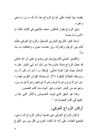 ‫ﻴﻘﺼﺩ ﺒﻬﺎ ﺃﻴﻀﺎ ﺒﺎﻗﻲ ﺃﻨﻭﺍﻉ ﺍﻟﺯﻭﺍﺝ ﺒﻌﺩ ﺫﻟـﻙ ﻤـﻥ ﺒـﺩﻋﻲ‬
                                                     ‫ﻭﻏﻴﺭﻩ.‬
‫ﻭﻓﻲ ﺍﻟﺯﻭﺍﺝ ﻴﻘﻭل ﺍﻟﺩﻜﺘﻭﺭ ﻤﺤﻤﺩ ﺒﻠﺘﺎﺠﻲ ﻓﻲ ﻜﺘﺎﺒﻪ ﺃﺤﻜـﺎﻡ‬
                                            ‫ﺍﻷﺴﺭﺓ ﻤﺎ ﻨﺼﻪ:‬
‫"ﻭﻤﻨﺫ ﻓﺠﺭ ﺍﻟﺘﺎﺭﻴﺦ ﺍﻟﺒﺸﺭﻱ ﺍﻟﻤﺴﺠل ﻭﺍﻟﺯﻭﺍﺝ ﺍﻟﻌﺭﻓﻲ ﻨﻅﺎﻡ‬
‫ﻗﺎﺌﻡ ﺒﻴﻥ ﺍﻟﺭﺠل ﻭﺍﻟﻤﺭﺃﺓ، ﻭﺇﻥ ﺘﻌﺩﺩﺕ ﺼﻭﺭﻩ ﻭﺍﺨﺘﻠﻔﺕ ﺸـﻴﺌﺎ‬
                                                         ‫ﻤﺎ".‬
‫ﻭﺍﻟﺘﻔﺴﻴﺭ ﺍﻟﺩﻴﻨﻲ ﻟﻠﺘﺎﺭﻴﺦ ﻴﺩل ﻓﻲ ﻭﻀﻭﺡ ﻋﻠﻰ ﺃﻥ ﺍﷲ ﺘﻌﺎﻟﻲ‬
‫ﻗﺩ ﺠﻌل ﺍﻟﺯﻭﺍﺝ ﺼﻠﺔ ﻤﺸﺭﻭﻋﺔ ﻤﻥ ﺃﻴﺎﻡ ﺁﺩﻡ ﺃﺒﻲ ﺍﻟﺒﺸﺭ ﻋﻠﻴـﻪ‬
‫ﺍﻟﺴﻼﻡ ﺤﻴﺙ ﻨﻘﺭﺃ ﻗﻭﻟﻪ ﺘﻌﺎﻟﻲ: ﴿ﻭﻗﻠ ﹶﺎ ‪‬ـﺎ ﺁﺩﻡ ﺍﺴ‪‬ـﻜﻥ َﻨـﺕ‬
‫ﹸ‪‬ﺃ ﹶ‬       ‫‪‬‬    ‫‪ ‬ﹸ ﹾﻨ ﻴ‬
‫ﻭﺯﻭﺠﻙ ﺍﻟﺠﻨ ﹶ﴾ )ﺍﻟﺒﻘﺭﺓ ٥٣(. ﺜﻡ ﻴﺤﺩﺜﻨﺎ ﺍﻟﻘﺭﺁﻥ ﺍﻟﻜﺭﻴﻡ ﺃﻴ ‪‬ـﺎ‬
  ‫ﻀ‬                                          ‫‪     ‬ﹾ ‪ ‬ﱠﺔ‬
‫ﻋﻥ ﺍﻤﺭﺃﺓ ﻨﻭﺡ ﻭﺍﻤﺭﺃﺓ ﻟﻭﻁ ﻭﺍﻤﺭﺃﺓ ﺇﺒﺭﺍﻫﻴﻡ ﻭﺍﻤﺭﺃﺓ ﻓﺭﻋـﻭﻥ،‬
     ‫ﻭﻏﻴﺭﻫﻡ ﻤﻥ ﺍﻟﺒﺸﺭ ﺃﻨﺒﻴﺎﺀ ﻭﻏﻴﺭ ﺃﻨﺒﻴﺎﺀ ﻤﻨﺫ ﺃﻗﺩﻡ ﺍﻟﻌﺼﻭﺭ.‬
‫ﻭﻫﺫﺍ ﻫﻭ ﺍﻟﺤﻕ ﺍﻟﺫﻱ ﺘﺅﻴﺩﻩ ﺍﻟﻨﺼﻭﺹ ﻭﺍﻵﺜﺎﺭ ﺍﻟﺘﻲ ﻋﺜـﺭ‬
                                 ‫ﻋﻠﻴﻬﺎ ﻓﻲ ﺃﻗﺩﻡ ﺍﻟﺤﻀﺎﺭﺍﺕ ".‬

                                ‫ﺃﺭﻜﺎﻥ ﺍﻟﺯﻭﺍﺝ ﺍﻟﻌﺭﻓﻲ:‬
‫ﺃﺭﻜﺎﻥ ﺍﻟﺯﻭﺍﺝ ﺍﻟﻌﺭﻓﻲ ﻫﻲ ﻨﻔﺴﻬﺎ ﺃﺭﻜﺎﻥ ﺍﻟﺯﻭﺍﺝ ﺍﻟﺒـﺩﻋﻲ،‬
‫ﻓﺄﺠﻤﻊ ﺍﻟﻌﻠﻤﺎﺀ ﻋﻠﻰ ﺃﻨﻪ ﺇﺫﺍ ﻜﺎﻨﺕ ﺍﻟﻌﺭﻭﺱ ﺃﻗل ﻤﻥ ﺴﻥ ﺍﻟﺒﻠﻭﻍ‬

‫٩‬
 