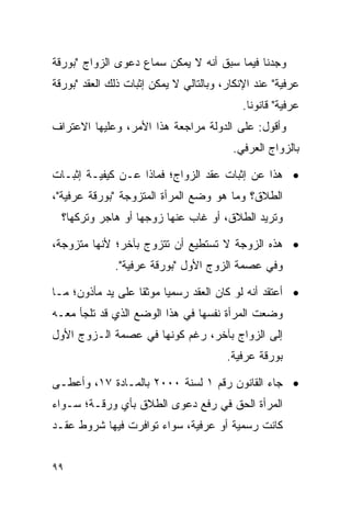 ‫ﻭﺠﺩﻨﺎ ﻓﻴﻤﺎ ﺴﺒﻕ ﺃﻨﻪ ﻻ ﻴﻤﻜﻥ ﺴﻤﺎﻉ ﺩﻋﻭﻯ ﺍﻟﺯﻭﺍﺝ "ﺒﻭﺭﻗﺔ‬
‫ﻋﺭﻓﻴﺔ" ﻋﻨﺩ ﺍﻹﻨﻜﺎﺭ، ﻭﺒﺎﻟﺘﺎﻟﻲ ﻻ ﻴﻤﻜﻥ ﺇﺜﺒﺎﺕ ﺫﻟﻙ ﺍﻟﻌﻘﺩ "ﺒﻭﺭﻗﺔ‬
                                           ‫ﻋﺭﻓﻴﺔ" ﻗﺎﻨﻭﻨﺎ.‬
                                             ‫ﹰ‬
‫ﻭﺃﻗﻭل: ﻋﻠﻰ ﺍﻟﺩﻭﻟﺔ ﻤﺭﺍﺠﻌﺔ ﻫﺫﺍ ﺍﻷﻤﺭ، ﻭﻋﻠﻴﻬﺎ ﺍﻻﻋﺘﺭﺍﻑ‬
                                         ‫ﺒﺎﻟﺯﻭﺍﺝ ﺍﻟﻌﺭﻓﻲ.‬

‫• ﻫﺫﺍ ﻋﻥ ﺇﺜﺒﺎﺕ ﻋﻘﺩ ﺍﻟﺯﻭﺍﺝ؛ ﻓﻤﺎﺫﺍ ﻋـﻥ ﻜﻴﻔﻴـﺔ ﺇﺜﺒـﺎﺕ‬
‫ﺍﻟﻁﻼﻕ؟ ﻭﻤﺎ ﻫﻭ ﻭﻀﻊ ﺍﻟﻤﺭﺃﺓ ﺍﻟﻤﺘﺯﻭﺠﺔ "ﺒﻭﺭﻗﺔ ﻋﺭﻓﻴﺔ"،‬
  ‫ﻭﺘﺭﻴﺩ ﺍﻟﻁﻼﻕ، ﺃﻭ ﻏﺎﺏ ﻋﻨﻬﺎ ﺯﻭﺠﻬﺎ ﺃﻭ ﻫﺎﺠﺭ ﻭﺘﺭﻜﻬﺎ؟‬

‫• ﻫﺫﻩ ﺍﻟﺯﻭﺠﺔ ﻻ ﺘﺴﺘﻁﻴﻊ ﺃﻥ ﺘﺘﺯﻭﺝ ﺒﺂﺨﺭ؛ ﻷﻨﻬﺎ ﻤﺘﺯﻭﺠﺔ،‬
              ‫ﻭﻓﻲ ﻋﺼﻤﺔ ﺍﻟﺯﻭﺝ ﺍﻷﻭل "ﺒﻭﺭﻗﺔ ﻋﺭﻓﻴﺔ".‬

‫• ﺃﻋﺘﻘﺩ ﺃﻨﻪ ﻟﻭ ﻜﺎﻥ ﺍﻟﻌﻘﺩ ﺭﺴﻤﻴﺎ ﻤﻭﺜﻘﺎ ﻋﻠﻰ ﻴﺩ ﻤﺄﺫﻭﻥ؛ ﻤـﺎ‬
                   ‫ﹰ‬     ‫‪‬‬
‫ﻭﻀﻌﺕ ﺍﻟﻤﺭﺃﺓ ﻨﻔﺴﻬﺎ ﻓﻲ ﻫﺫﺍ ﺍﻟﻭﻀﻊ ﺍﻟﺫﻱ ﻗﺩ ﺘﻠﺠﺄ ﻤﻌـﻪ‬
‫ﺇﻟﻰ ﺍﻟﺯﻭﺍﺝ ﺒﺂﺨﺭ، ﺭﻏﻡ ﻜﻭﻨﻬﺎ ﻓﻲ ﻋﺼﻤﺔ ﺍﻟـﺯﻭﺝ ﺍﻷﻭل‬
                                        ‫ﺒﻭﺭﻗﺔ ﻋﺭﻓﻴﺔ.‬

‫• ﺠﺎﺀ ﺍﻟﻘﺎﻨﻭﻥ ﺭﻗﻡ ١ ﻟﺴﻨﺔ ٠٠٠٢ ﺒﺎﻟﻤـﺎﺩﺓ ٧١، ﻭﺃﻋﻁـﻰ‬
‫ﺍﻟﻤﺭﺃﺓ ﺍﻟﺤﻕ ﻓﻲ ﺭﻓﻊ ﺩﻋﻭﻯ ﺍﻟﻁﻼﻕ ﺒﺄﻱ ﻭﺭﻗـﺔ؛ ﺴـﻭﺍﺀ‬
‫ﻜﺎﻨﺕ ﺭﺴﻤﻴﺔ ﺃﻭ ﻋﺭﻓﻴﺔ، ﺴﻭﺍﺀ ﺘﻭﺍﻓﺭﺕ ﻓﻴﻬﺎ ﺸﺭﻭﻁ ﻋﻘـﺩ‬


‫٩٩‬
 