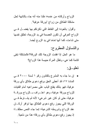 ‫ﺍﻟﺯﻭﺍﺝ ﻭﺃﺭﻜﺎﻨﻪ ﻤﻥ ﻋﺩﻤﻪ؛ ﻅﻨﺎ ﻤﻨﻪ ﺃﻨﻪ ﺠﺎﺀ ﺒﺎﻟﺘﺎﺌﻬﺔ ﻟﺤل‬
                          ‫ﹰ‬
               ‫ﻤﺸﻜﻠﺔ ﺍﻟﻁﻼﻕ ﻤﻥ ﺯﻭﺍﺝ "ﺒﻭﺭﻗﺔ ﻋﺭﻓﻴﺔ".‬

‫ﻭﺃﻗﻭل: ﺒﺎﻟﻌﻭﺩﺓ ﺇﻟﻰ ﺍﻟﻨﻘﺎﻁ ﺍﻟﺘﻲ ﺫﻜﺭﺘﻜﻡ ﺒﻬﺎ ﻴﻔﻀـل ﻓـﻲ‬
‫ﺍﻟﺯﻭﺍﺝ ﺍﻟﻌﺭﻓﻲ ﺃﻥ ﺘﻜﻭﻥ ﺍﻟﻌﺼﻤﺔ ﻓﻲ ﻴﺩ ﺍﻟﺯﻭﺠﺔ، ﺘﻁﻠﻕ ﻨﻔﺴﻬﺎ‬
             ‫ﻤﺘﻰ ﺸﺎﺀﺕ، ﻜﻤﺎ ﺃﻨﻬﺎ ﺘﻤﺎ ‪‬ﺎ ﻓﻲ ﻴﺩ ﺍﻟﺯﻭﺝ ﺃﻴ ‪‬ﺎ.‬
               ‫ﻀ‬                 ‫ﻤ‬

                                ‫ﻭﺍﻟﺘﺴﺎﺅل ﺍﻟﻤﻁﺭﻭﺡ:‬
‫ﻤﺎ ﻫﻭ ﺍﻟﺤل ﺇﺫﺍ ﻓﻘﺩﺕ ﺍﻟﺯﻭﺠﺔ ﺘﻠﻙ ﺍﻟﻭﺭﻗﺔ؟ ﻓﺎﻟﻤﺸﻜﻠﺔ ﺘﺒﻘﻰ‬
            ‫ﻗﺎﺌﻤﺔ ﻜﻤﺎ ﻫﻲ، ﻭﺘﻅل ﺍﻟﻤﺭﺃﺓ ﺤﺒﻴﺴﺔ ﻫﺫﺍ ﺍﻟﺯﻭﺍﺝ؟‬

                                              ‫ﺘﻌﻠﻴـﻕ:‬
‫• ﺇﻥ ﻤﺎ ﺠﺎﺀ ﺒﻪ ﺍﻟﻤﺸﺭﻉ ﺒﺎﻟﻘﺎﻨﻭﻥ ﺭﻗﻡ ١ ﻟﺴﻨﺔ ٠٠٠٢ ﻓـﻲ‬
‫ﺍﻟﻤﺎﺩﺓ ٧١؛ ﻗﺩ ﺃﻋﻁﻰ ﺍﻟﺤﻕ ﺒﺭﻓﻊ ﺩﻋﻭﻯ ﻁﻼﻕ ﺒﺄﻱ ﻭﺭﻗﺔ‬
‫ﻋﺭﻓﻴﺔ، ﻓﻬﻭ ﺒﺫﻟﻙ ﻴﻔﺘﺢ ﺍﻟﺒﺎﺏ ﻋﻠﻰ ﻤﺼﺭﺍﻋﻴﻪ ﺃﻤﺎﻡ ﺍﻟﻔﺘﻴﺎﺕ‬
‫ﻟﻠﺯﻭﺍﺝ ﺒﻭﺭﻗﺔ ﻋﺭﻓﻴﺔ، ﻭﻫﻭ ﺍﻋﺘـﺭﺍﻑ ﺒـﺎﻟﺯﻭﺍﺝ ﺒﻭﺭﻗـﺔ‬
‫ﻋﺭﻓﻴﺔ، ﺤﺘﻰ ﻟﻭ ﻜﺎﻥ ﻏﻴﺭ ﺸﺭﻋﻲ؛ ﻷﻨﻪ ﻟﻡ ﻴﺸـﺘﺭﻁ ﻓـﻲ‬
‫ﺍﻟﻭﺭﻗﺔ ﺍﻟﺘﻲ ﻴﺠﻭﺯ ﺭﻓﻊ ﺩﻋﻭﻯ ﺍﻟﻁﻼﻕ ﺒﻬﺎ ﺘﻭﺍﻓﺭ ﺃﺭﻜـﺎﻥ‬
‫ﻋﻘﺩ ﺍﻟﺯﻭﺍﺝ ﻭﺸﺭﻭﻁﻪ ﺍﻟﺸﺭﻋﻴﺔ؛ ﺇﻨﻤﺎ ﺠﺎﺀ ﺍﻟﻨﺹ ﻤﻁﻠ ﹰـﺎ؛‬
   ‫ﻘ‬
   ‫ﺇﺫ ﻴﺠﻭﺯ ﺭﻓﻊ ﺩﻋﻭﻯ ﻁﻼﻕ ﺒﺄﻱ ﻭﺭﻗﺔ؛ ﻫﺫﺍ ﻤﻥ ﻨﺎﺤﻴﺔ.‬

‫٠٠١‬
 