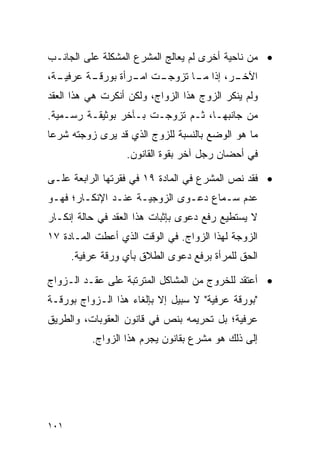 ‫• ﻤﻥ ﻨﺎﺤﻴﺔ ﺃﺨﺭﻯ ﻟﻡ ﻴﻌﺎﻟﺞ ﺍﻟﻤﺸﺭﻉ ﺍﻟﻤﺸﻜﻠﺔ ﻋﻠﻰ ﺍﻟﺠﺎﻨـﺏ‬
‫ـﺔ،‬
  ‫ـﺔ ﻋﺭﻓﻴـ‬
         ‫ـﺕ ـﺭﺃﺓ ﺒﻭﺭﻗـ‬
                  ‫ـﺭ، ﺇﺫﺍ ـﺎ ﺘﺯﻭﺠـ ﺍﻤـ‬
                             ‫ﻤـ‬      ‫ﺍﻵﺨـ‬
‫ﻭﻟﻡ ﻴﻨﻜﺭ ﺍﻟﺯﻭﺝ ﻫﺫﺍ ﺍﻟﺯﻭﺍﺝ، ﻭﻟﻜﻥ ﺃﻨﻜﺭﺕ ﻫﻲ ﻫﺫﺍ ﺍﻟﻌﻘﺩ‬
‫ﻤﻥ ﺠﺎﻨﺒﻬـﺎ، ﺜـﻡ ﺘﺯﻭﺠـﺕ ﺒـﺂﺨﺭ ﺒﻭﺜﻴﻘـﺔ ﺭﺴـﻤﻴﺔ.‬
‫ﻤﺎ ﻫﻭ ﺍﻟﻭﻀﻊ ﺒﺎﻟﻨﺴﺒﺔ ﻟﻠﺯﻭﺝ ﺍﻟﺫﻱ ﻗﺩ ﻴﺭﻯ ﺯﻭﺠﺘﻪ ﺸﺭﻋﺎ‬
 ‫‪‬‬
                  ‫ﻓﻲ ﺃﺤﻀﺎﻥ ﺭﺠل ﺁﺨﺭ ﺒﻘﻭﺓ ﺍﻟﻘﺎﻨﻭﻥ.‬

‫• ﻓﻘﺩ ﻨﺹ ﺍﻟﻤﺸﺭﻉ ﻓﻲ ﺍﻟﻤﺎﺩﺓ ٩١ ﻓﻲ ﻓﻘﺭﺘﻬﺎ ﺍﻟﺭﺍﺒﻌﺔ ﻋﻠـﻰ‬
‫ﻋﺩﻡ ﺴـﻤﺎﻉ ﺩﻋـﻭﻯ ﺍﻟﺯﻭﺠﻴـﺔ ﻋﻨـﺩ ﺍﻹﻨﻜـﺎﺭ؛ ﻓﻬـﻭ‬
‫ﻻ ﻴﺴﺘﻁﻴﻊ ﺭﻓﻊ ﺩﻋﻭﻯ ﺒﺈﺜﺒﺎﺕ ﻫﺫﺍ ﺍﻟﻌﻘﺩ ﻓﻲ ﺤﺎﻟﺔ ﺇﻨﻜـﺎﺭ‬
‫ﺍﻟﺯﻭﺠﺔ ﻟﻬﺫﺍ ﺍﻟﺯﻭﺍﺝ. ﻓﻲ ﺍﻟﻭﻗﺕ ﺍﻟﺫﻱ ﺃﻋﻁﺕ ﺍﻟﻤـﺎﺩﺓ ٧١‬
      ‫ﺍﻟﺤﻕ ﻟﻠﻤﺭﺃﺓ ﺒﺭﻓﻊ ﺩﻋﻭﻯ ﺍﻟﻁﻼﻕ ﺒﺄﻱ ﻭﺭﻗﺔ ﻋﺭﻓﻴﺔ.‬

‫• ﺃﻋﺘﻘﺩ ﻟﻠﺨﺭﻭﺝ ﻤﻥ ﺍﻟﻤﺸﺎﻜل ﺍﻟﻤﺘﺭﺘﺒﺔ ﻋﻠﻰ ﻋﻘـﺩ ﺍﻟـﺯﻭﺍﺝ‬
‫"ﺒﻭﺭﻗﺔ ﻋﺭﻓﻴﺔ" ﻻ ﺴﺒﻴل ﺇﻻ ﺒﺈﻟﻐﺎﺀ ﻫﺫﺍ ﺍﻟـﺯﻭﺍﺝ ﺒﻭﺭﻗـﺔ‬
‫ﻋﺭﻓﻴﺔ؛ ﺒل ﺘﺤﺭﻴﻤﻪ ﺒﻨﺹ ﻓﻲ ﻗﺎﻨﻭﻥ ﺍﻟﻌﻘﻭﺒﺎﺕ، ﻭﺍﻟﻁﺭﻴﻕ‬
          ‫ﺇﻟﻰ ﺫﻟﻙ ﻫﻭ ﻤﺸﺭﻉ ﺒﻘﺎﻨﻭﻥ ﻴﺠﺭﻡ ﻫﺫﺍ ﺍﻟﺯﻭﺍﺝ.‬




‫١٠١‬
 