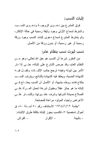 ‫ﺇﺜﺒﺎﺕ ﺍﻟﻨﺴﺏ:‬
‫ﻓﺭﻕ ﺍﻟﻤﺸﺭﻉ ﺒﻴﻥ ﺩﻋـﻭﻯ ﺍﻟﺯﻭﺠﻴـﺔ ﻭﺩﻋـﻭﻯ ﺍﻟﻨﺴـﺏ،‬
‫ﻭﺍﺸﺘﺭﻁ ﻟﺴﻤﺎﻉ ﺍﻷﻭﻟﻰ ﻭﺠﻭﺩ ﻭﺜﻴﻘﺔ ﺭﺴﻤﻴﺔ ﻓﻲ ﺤﺎﻟﺔ ﺍﻹﻨﻜﺎﺭ،‬
‫ﻭﻟﻡ ﻴﺸﺘﺭﻁ ﺍﻟﻤﺸﺭﻉ ﻟﺴﻤﺎﻉ ﺩﻋﻭﻯ ﺇﺜﺒﺎﺕ ﺍﻟﻨﺴﺏ ﻭﺠﻭﺩ ﻭﺭﻗﺔ‬
         ‫ﺭﺴﻤﻴﺔ ﺃﻭ ﻏﻴﺭ ﺭﺴﻤﻴﺔ، ﺃﻭ ﺒﺩﻭﻥ ﻭﺭﻗﺔ ﻤﻥ ﺍﻷﺼل.‬

                      ‫ﻨﺴﺏ ﺜﺒﻭﺕ ﻨﺴﺏ ﺒﻨﻅﺎﻡ ﻋﺎﻡ:‬
‫ﻤﻥ ﺍﻟﻤﻘﺭﺭ ﺸﺭﻋﺎ ﺃﻥ ﺍﻟﻨﺴﺏ ﻫﻭ ﺤﻕ ﺍﷲ ﺘﻌﺎﻟﻰ، ﻭﻫﻭ ﻤـﻥ‬
                                  ‫‪‬‬
‫ﺍﻟﻨﻅﺎﻡ ﺍﻟﻌﺎﻡ، ﻭﻗﺩ ﺤﺭﺹ ﺍﻟﺸﺎﺭﻉ ﻋﻠﻰ ﺇﺜﺒﺎﺘﻪ، ﺤﺘـﻰ ﺇﺫﺍ ﺩﺍﺭ‬
‫ﺍﻷﻤﺭ ﺒﻴﻥ ﺜﺒﻭﺘﻪ ﻭﻨﻔﻴﻪ؛ ﺘﺭﺠﺢ ﺠﺎﻨﺏ ﺍﻹﺜﺒـﺎﺕ، ﻭﺘﻘﺒـل ﻓﻴـﻪ‬
‫ﺍﻟﺸﻬﺎﺩﺓ ﺍﻟﺤﺴﻴﺔ، ﻭﻴﻌﺘﻘﺩ ﻓﻴﻪ ﺍﻟﺸﻬﺎﺩﺓ ﺒﺎﻟﺸﺎﺌﻊ، ﻭﻴﺘﺭﺘﺏ ﺍﻟﻨﺴـﺏ‬
‫ﺒﻨﻜﺎﺡ ﻓﺎﺴﺩ ﻭﻭﻁﺀ ﺒﺸﺒﻬﺔ، ﺃﻭ ﺍﻷﺼل ﺃﻥ ﺍﻟﻨﺴﺏ ﻴﺤﺘـﺎﺝ ﻓـﻲ‬
‫ﺇﺜﺒﺎﺘﻪ ﻤﺎ ﻫﻭ ﺠﺎﺌﺯ ﻋﻘﻼ ﻭﻤﻘﺒﻭل ﺸﺭﻋﺎ؛ ﻟﺤﻤل ﺍﻟﻤـﺭﺃﺓ ﻋﻠـﻰ‬
                    ‫‪‬‬          ‫ﹰ‬
‫ﺍﻟﺼﻼﺡ ﺼﻴﺎﻨﺔ ﻟﺸﺭﻓﻬﺎ ﻭﺸﺭﻑ ﻋﺸـﻴﺭﺘﻬﺎ، ﻭﻟﻠﺘﺴـﺘﺭ ﻋﻠـﻰ‬
                ‫ﺍﻷﻋﺭﺍﺽ ﻭﺇﺤﻴﺎﺀ ﺍﻟﻤﻭﻟﻭﺩ ﻤﺭﺍﻋﺎﺓ ﻟﻠﻤﺼﻠﺤﺔ.‬
‫*ﺠﻠﺴﺔ ٢١/١/٤٦٩١ ﺍﻻﺴﺘﺌﻨﺎﻑ ﺭﻗﻡ ٠٥ ﻟﺴـﻨﺔ ٠٨، ﻕ‬
 ‫ﺃﺤﻭﺍل ﺸﺨﺼﻴﺔ ٧، ﻓﺎﻟﻨﺴﺏ ﻴﺠﻭﺯ ﺇﺜﺒﺎﺘﻪ ﺒﻜﺎﻓﺔ ﻁﺭﻕ ﺍﻹﺜﺒﺎﺕ:‬
  ‫- ﺍﻟﻔﺭﺍﺵ‬               ‫- ﺍﻹﻗﺭﺍﺭ‬                ‫- ﺒﺎﻟﺒﻴﻨﺔ‬


‫٢٠١‬
 