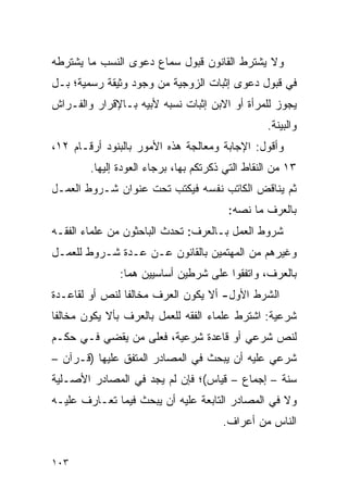 ‫ﻭﻻ ﻴﺸﺘﺭﻁ ﺍﻟﻘﺎﻨﻭﻥ ﻗﺒﻭل ﺴﻤﺎﻉ ﺩﻋﻭﻯ ﺍﻟﻨﺴﺏ ﻤﺎ ﻴﺸﺘﺭﻁﻪ‬
‫ﻓﻲ ﻗﺒﻭل ﺩﻋﻭﻯ ﺇﺜﺒﺎﺕ ﺍﻟﺯﻭﺠﻴﺔ ﻤﻥ ﻭﺠﻭﺩ ﻭﺜﻴﻘﺔ ﺭﺴﻤﻴﺔ؛ ﺒـل‬
‫ﻴﺠﻭﺯ ﻟﻠﻤﺭﺃﺓ ﺃﻭ ﺍﻻﺒﻥ ﺇﺜﺒﺎﺕ ﻨﺴﺒﻪ ﻷﺒﻴﻪ ﺒـﺎﻹﻗﺭﺍﺭ ﻭﺍﻟﻔـﺭﺍﺵ‬
                                                  ‫ﻭﺍﻟﺒﻴﻨﺔ.‬
‫ﻭﺃﻗﻭل: ﺍﻹﺠﺎﺒﺔ ﻭﻤﻌﺎﻟﺠﺔ ﻫﺫﻩ ﺍﻷﻤﻭﺭ ﺒﺎﻟﺒﻨﻭﺩ ﺃﺭﻗـﺎﻡ ٢١،‬
        ‫٣١ ﻤﻥ ﺍﻟﻨﻘﺎﻁ ﺍﻟﺘﻲ ﺫﻜﺭﺘﻜﻡ ﺒﻬﺎ، ﺒﺭﺠﺎﺀ ﺍﻟﻌﻭﺩﺓ ﺇﻟﻴﻬﺎ.‬
‫ﺜﻡ ﻴﻨﺎﻗﺽ ﺍﻟﻜﺎﺘﺏ ﻨﻔﺴﻪ ﻓﻴﻜﺘﺏ ﺘﺤﺕ ﻋﻨﻭﺍﻥ ﺸـﺭﻭﻁ ﺍﻟﻌﻤـل‬
                                        ‫ﺒﺎﻟﻌﺭﻑ ﻤﺎ ﻨﺼﻪ:‬
‫ﺸﺭﻭﻁ ﺍﻟﻌﻤل ﺒـﺎﻟﻌﺭﻑ: ﺘﺤﺩﺙ ﺍﻟﺒﺎﺤﺜﻭﻥ ﻤﻥ ﻋﻠﻤﺎﺀ ﺍﻟﻔﻘـﻪ‬
‫ﻭﻏﻴﺭﻫﻡ ﻤﻥ ﺍﻟﻤﻬﺘﻤﻴﻥ ﺒﺎﻟﻘﺎﻨﻭﻥ ﻋـﻥ ﻋـﺩﺓ ﺸـﺭﻭﻁ ﻟﻠﻌﻤـل‬
               ‫ﺒﺎﻟﻌﺭﻑ، ﻭﺍﺘﻔﻘﻭﺍ ﻋﻠﻰ ﺸﺭﻁﻴﻥ ﺃﺴﺎﺴﻴﻴﻥ ﻫﻤﺎ:‬
‫ﺍﻟﺸﺭﻁ ﺍﻷﻭل- ﺃﻻ ﻴﻜﻭﻥ ﺍﻟﻌﺭﻑ ﻤﺨﺎﻟﻔﺎ ﻟﻨﺹ ﺃﻭ ﻟﻘﺎﻋـﺩﺓ‬
                ‫ﹰ‬
‫ﺸﺭﻋﻴﺔ: ﺍﺸﺘﺭﻁ ﻋﻠﻤﺎﺀ ﺍﻟﻔﻘﻪ ﻟﻠﻌﻤل ﺒﺎﻟﻌﺭﻑ ﺒﺄﻻ ﻴﻜﻭﻥ ﻤﺨﺎﻟﻔﺎ‬
 ‫ﹰ‬
‫ﻟﻨﺹ ﺸﺭﻋﻲ ﺃﻭ ﻗﺎﻋﺩﺓ ﺸﺭﻋﻴﺔ، ﻓﻌﻠﻰ ﻤﻥ ﻴﻘﻀﻲ ﻓـﻲ ﺤﻜـﻡ‬
‫ﺸﺭﻋﻲ ﻋﻠﻴﻪ ﺃﻥ ﻴﺒﺤﺙ ﻓﻲ ﺍﻟﻤﺼﺎﺩﺭ ﺍﻟﻤﺘﻔﻕ ﻋﻠﻴﻬﺎ )ﻗـﺭﺁﻥ –‬
‫ﺴﻨﺔ – ﺇﺠﻤﺎﻉ – ﻗﻴﺎﺱ(؛ ﻓﺈﻥ ﻟﻡ ﻴﺠﺩ ﻓﻲ ﺍﻟﻤﺼﺎﺩﺭ ﺍﻷﺼـﻠﻴﺔ‬
‫ﻭﻻ ﻓﻲ ﺍﻟﻤﺼﺎﺩﺭ ﺍﻟﺘﺎﺒﻌﺔ ﻋﻠﻴﻪ ﺃﻥ ﻴﺒﺤﺙ ﻓﻴﻤﺎ ﺘﻌـﺎﺭﻑ ﻋﻠﻴـﻪ‬
                                       ‫ﺍﻟﻨﺎﺱ ﻤﻥ ﺃﻋﺭﺍﻑ.‬


‫٣٠١‬
 