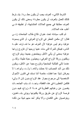 ‫ﺍﻟﺸﺭﻁ ﺍﻟﺜﺎﻨﻲ- ﺍﻟﻌﺭﻑ ﻴﺠﺏ ﺃﻥ ﻴﻜﻭﻥ ﻤﻁـﺭﺩﺍ: ﻴﺸـﺘﺭﻁ‬
         ‫‪‬‬
‫ﻜﺫﻟﻙ ﻟﻠﻌﻤل ﺒﺎﻟﻌﺭﻑ ﺃﻥ ﻴﻜﻭﻥ ﻤﻁﺭﺩﺍ؛ ﻭﻤﻌﻨﻰ ﺫﻟﻙ ﺃﻥ ﻴﻜﻭﻥ‬
                    ‫‪‬‬
‫ﺍﻟﻌﺭﻑ ﻤﻁﺎﺒﻘﺎ ﻓﻲ ﺠﻤﻴﻊ ﺍﻟﺤﺎﻻﺕ ﺍﻟﻤﺘﺸﺎﺒﻬﺔ، ﺃﻭ ﺘﻁﺒﻴﻘﻪ ﻓـﻲ‬
                                         ‫ﹰ‬
                                     ‫ﺃﻏﻠﺏ ﻫﺫﻩ ﺍﻟﺤﺎﻻﺕ.‬
‫ﺜﻡ ﻜﺘﺏ ﺴﻴﺎﺩﺘﻪ ﺘﺤﺕ ﻋﻨﻭﺍﻥ ﻨﻜﺎﺡ ﻁﻼﺏ ﺍﻟﺠﺎﻤﻌﺎﺕ ﺯﻨـﻰ‬
‫ﻓﻘﺎل: "ﺇﻥ ﻤﻜﻤﻥ ﺍﻟﺨﻁﺭ ﻓﻲ ﺍﻟﺯﻭﺍﺝ ﺍﻟﻌﺭﻓﻲ، ﺃﻭ ﺍﻟﺫﻱ ﻴﺴﻤﻭﻨﻪ‬
‫ﻋﺭﻓﻴﺎ، ﻭﻫﻭ ﻟﻴﺱ ﻋﺭﻓﻴﺎ؛ ﻷﻥ ﺍﻟﻌﺭﻑ ﻫﻭ ﻤﺎ ﺘﻌـﺎﺭﻑ ﻋﻠﻴـﻪ‬
                              ‫‪‬‬              ‫‪‬‬
‫ﺍﻟﻨﺎﺱ، ﻓﻴﻤﻜﻥ ﻟﻠﻤﺭﺃﺓ ﺍﻟﺘﻲ ﻤﺎﺕ ﻋﻨﻬﺎ ﺯﻭﺠﻬﺎ ﺃﻥ ﺘﺘﺯﻭﺝ ﺯﻭﺍﺠﺎ‬
 ‫‪‬‬
‫ﻋﺭﻓﻴﺎ؛ ﺒﻤﻌﻨﻰ ﺃﻥ ﻴﺄﺘﻲ ﺍﻷﻫل ﻭﻴﺠﺘﻤﻌﻭﻥ ﺠﻤﻴﻌﺎ ﻭﻴﺘﻡ ﺍﻟﺯﻭﺍﺝ،‬
              ‫‪‬‬                                  ‫‪‬‬
‫ﻭﻴﻜﺘﺒﻭﻥ ﻭﺭﻗﺔ ﺍﻟﺯﻭﺍﺝ ﺍﻟﻌﺭﻓﻲ، ﻭﻴﻌﻴﺸﻭﻥ ﺤﻴﺎﺓ ﻁﻴﺒﺔ، ﻭﻟﻜـﻥ‬
‫ﻋﻨﺩﻤﺎ ﺘﺄﺘﻲ ﺍﻟﻁﺎﻟﺒﺔ ﺍﻟﺠﺎﻤﻌﻴﺔ ﻭﺘﺘﺯﻭﺝ ﺒﻌﻴﺩﺍ ﻋﻥ ﺍﻷﻫل، ﻭﻴﻜﻭﻥ‬
                ‫‪‬‬
‫ﺫﻟﻙ ﻤﻥ ﺃﺸﺩ ﺍﻟﻤﺼﺎﺌﺏ ﺇﺫﺍ ﺤﻤﻠﺕ ﻭﺃﺘﺎﻫـﺎ ﻭﻟـﺩ، ﻭﺃﺒﻭﺍﻫـﺎ ﻻ‬
‫ﻴﻌﺭﻓﺎﻥ ﺸﻴﺌﺎ ﻋﻤﺎ ﻓﻌﻠﺕ، ﺨﺎﺼﺔ ﺃﻨﻨﺎ ﻨﺴﺘﻨﺩ ﻓﻲ ﻗﺎﻨﻭﻥ ﺍﻷﺤﻭﺍل‬
                                           ‫ً‬
‫ﺍﻟﺸﺨﺼﻴﺔ ﺇﻟﻰ ﻤﺭﺠﻭﺡ ﺒﺠﻭﺍﺯ ﻋﻘﺩ ﺍﻟﺯﻭﺍﺝ ﺒﺩﻭﻥ ﺇﺫﻥ ﺍﻟـﻭﻟﻲ؛‬
‫ﻓﺘﻜﻤﻥ ﺍﻟﺨﻁﻭﺭﺓ ﻓﻲ ﻫﺫﻩ ﺍﻟﻨﻘﻁﺔ، ﻭﻨﺠـﺩ ﺸـﺒﺎﺏ ﺍﻟﺠﺎﻤﻌـﺎﺕ‬
‫ﻴﻨﻔﺴﻭﻥ ﻋﻥ ﺭﻏﺒﺎﺘﻬﻡ ﺍﻟﻔﻁﺭﻴﺔ ﻓﻲ ﻫـﺫﺍ ﺍﻟـﺯﻭﺍﺝ، ﻓﻴﺠـﺩﻭﻥ‬
‫ﻓﺭﺼﺔ ﺍﻟﺯﻭﺍﺝ ﻋﻥ ﻁﺭﻴﻕ ﻭﺭﻗﺔ ﻴﻜﺘﺒﻭﻨﻬﺎ ﻭﻴﺅﺘﻰ ﺒﺸـﺎﻫﺩﻴﻥ،‬
‫ﻭﻴﺘﻭﺍﺼﻴﺎﻥ ﻋﻠﻰ ﺍﻟﻜﺘﻤﺎﻥ، ﻭﺃﻻ ﻴﺫﻜﺭ ﺃﺤﺩ ﻤﻨﻬﻡ ﺸﻴﺌﺎ ﻤﻥ ﺫﻟﻙ؛‬
         ‫ً‬


‫٤٠١‬
 