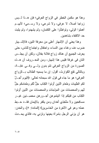 ‫ﻭﻫﺫﺍ ﻫﻭ ﻤﻜﻤﻥ ﺍﻟﺨﻁﺭ ﻓﻲ ﺍﻟﺯﻭﺍﺝ ﺍﻟﻌﺭﻓﻲ؛ ﻓﺈﻥ ﻫـﺫﺍ ﻟـﻴﺱ‬
‫ﺯﻭﺍﺠﺎ ﺃﺼﻼ، ﻻ ﻋﺭﻓﻲ، ﻭﻻ ﺸﺭﻋﻲ، ﻭﻻ ﺭﺴـﻤﻲ؛ ﻷﻨﻬـﻡ‬
                                  ‫ﹰ‬    ‫‪‬‬
‫ﺃﻫﻤﻠﻭﺍ ﺍﻟﻭﻟﻲ، ﻭﺘﻭﺍﻁﺄﻭﺍ ﻋﻠﻰ ﺍﻟﻜﺘﻤﺎﻥ، ﻭﻟﻡ ﻴﺸﻬﺩﻭﺍ، ﻭﻟﻡ ﻴﺜﺒﺕ‬
                                         ‫ﺤﺩ ﺍﻻﻜﺘﻔﺎﺀ ﺒﺸﺎﻫﺩﻴﻥ.‬
‫ﻭﻫﺫﺍ ﻴﻌﻨﻲ ﺃﻥ ﺍﻹﺸﻬﺎﺭ ﺃﻋﻠﻰ ﻤﻥ ﻤﻌﺭﻓﺔ ﺍﺜﻨﻴﻥ، ﻓﺎﻹﺸـﻬﺎﺭ‬
‫ﻀﺭﺏ ﺩﻑ ﻭﻏﻨﺎﺀ ﺒﻴﻥ ﺍﻟﻨﺴﺎﺀ، ﻭﺍﺤﺘﻔﺎل ﻭﺍﺠﺘﻤﺎﻉ ﻟﻠﻨﺎﺱ، ﺤﺘﻰ‬
‫ﻴﻌﺭﻑ ﺍﻟﺠﻤﻴﻊ ﺃﻥ ﻫﻨﺎﻙ ﺯﻭﺍﺝ ﻓﻼﻨﺔ ﺒﻔﻼﻥ، ﻭﻟﻜﻥ ﺃﻥ ﻴﺠﻠـﺱ‬
‫ﺍﺜﻨﺎﻥ ﻓﻲ ﻏﺭﻓﺔ ﻓﻠﻴﺱ ﻫﺫﺍ ﺇﺸﻬﺎﺭ، ﻭﻤﻥ ﺍﻟﻤﻌـﺭﻭﻑ ﺃﻥ ﻫـﺫﻩ‬
‫ﺍﻟﺼﻭﺭﺓ ﻤﻥ ﺍﻟﺯﻭﺍﺝ ﺍﻟﻌﺭﻓﻲ ﺘﺘﻡ ﺒﺩﻭﻥ ﻭﻟـﻲ ﻭﻓـﻲ ﻏﺎﺒـﺔ،‬
‫ﻭﺒﺎﻟﺘﺎﻟﻲ ﺘﻘﻊ ﺍﻟﻜﻭﺍﺭﺙ، ﺃﻗﻭل: ﺇﻥ ﻤﺎ ﻴﺴﻤﻴﻪ ﺍﻟﻁﻼﺏ ﺒـﺎﻟﺯﻭﺍﺝ‬
‫ﺍﻟﻌﺭﻓﻲ؛ ﻫﻭ ﻤﺎ ﺠﺎﺀ ﻓﻲ ﻗﻭل ﺍﷲ ﺴﺒﺤﺎﻨﻪ ﺘﻌﺎﻟﻲ: ‪‬ﺍﻟﻴﻭﻡ ﺃ ِـل‬
‫ﹾ ‪ُ   ‬ﺤ ﱠ‬
‫ﻟ ﹸﻡ ﺍﻟﻁﻴ ‪‬ﺎﺕ ﻭﻁ ‪‬ﺎﻡ ﺍﻟ ِﻴﻥ ُﻭ ﹸﻭﺍ ﺍﻟﻜ ﹶﺎﺏ ﺤل ﻟﻜﻡ ﻭﻁ ‪‬ﺎﻤﻜﻡ ﺤل‬
‫ﹶ ﻜ ‪ ‬ﱠ ‪‬ﺒ ﹸ ‪ ‬ﹶ ﻌ ‪ ‬ﱠ ﺫ ‪ ‬ﺃ ﺘ ﹾ ِ ﺘ ‪ ِ ‬ﱞ ﱠ ﹸ ‪  ‬ﹶ ﻌ ‪ ‬ﹸ ‪ ِ ‬ﱞ‬
‫ﻟﻬﻡ ‪‬ﺍﻟﻤﺤﺼ ﹶﺎﺕ ﻤﻥ ﺍﻟﻤﺅﻤ ﹶﺎﺕ ‪‬ﺍﻟﻤﺤﺼ ﹶﺎﺕ ﻤﻥ ﺍﻟ ِﻴﻥ ُﻭ ﹸﻭﺍ‬
  ‫ﱠ ‪  ‬ﻭ ﹾ ‪   ‬ﻨ ﹸ ِ ‪ ‬ﹾ ‪ِ ْ ‬ﻨ ِ ﻭ ﹾ ‪   ‬ﻨ ﹸ ِ ‪ ‬ﱠﺫ ‪ ‬ﺃ ﺘ‬
‫ﺍﻟﻜ ﹶﺎﺏ ِﻥ ﻗﺒﻠﻜﻡ ﺇ ﹶﺍ ﺁﺘﻴﺘ ‪‬ﻭﻫﻥ ﺃ ‪‬ـﻭﺭﻫ ‪ ‬ﻤﺤ ِـ ِﻴﻥ ﻏﻴ‪‬ـﺭ‬
‫ﹾ ِﺘ ‪ ‬ﻤ ﹶ ‪ ِ ‬ﹸ ‪ِ ‬ﺫ ﹶ ‪ ‬ﹸﻤ ‪ُ  ‬ﺠ ‪ ‬ﻥ ‪ ‬ﺼ ﻨ ‪ ‬ﹶ ‪‬‬
‫ﻤ ‪‬ﺎﻓ ِﻴﻥ ‪‬ﻻ ﻤﺘﺨ ِﻱ ﺃﺨ ‪‬ﺍﻥ ﻭ ‪‬ﻥ ﻴﻜﻔﺭ ِﺎ ِﻴ ‪‬ﺎﻥ ﻓ ﹶـﺩ ‪‬ـ ِﻁ‬
‫‪‬ﺴ ِﺤ ‪ ‬ﻭ ﹶ ‪ ‬ﱠ ِﺫ َ ﹾﺩ ٍ ‪‬ﻤ ‪ ‬ﹾ ﹸ ‪ ‬ﺒ ﻹ ﻤ ِ ﹶﻘ ‪ ‬ﺤ ﺒ ﹶ‬
‫ﻋﻤﻠﻪ ﻭﻫﻭ ِﻲ ﺍﻵ ِ ‪ ِ ‬ﻤﻥ ﺍﻟ ﹶﺎﺴ ِﻴ ‪] ‬ﺍﻟﻤﺎﺌﺩﺓ: ٥[، ﻭﺍﻟﺨﺩﻥ:‬
                       ‫‪  ‬ﹸ ‪    ‬ﻓ َﺨ ﺭ ﺓ ِ ‪ ‬ﹾﺨ ِ ﺭ ﻥ‬
‫ﻫﻭ ﺃﻥ ﻴﺯﻨﻲ ﺍﻟﺭﺠل ﺒﺎﻤﺭﺃﺓ ﺒﻌﻴﻨﻬﺎ ﻭﺘﺯﻨﻲ ﺒﻪ، ﻓﺎﻟﺫﻱ ﻴﺤـﺩﺙ‬



‫٥٠١‬
 