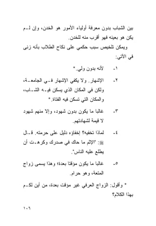 ‫ﺒﻴﻥ ﺍﻟﺸﺒﺎﺏ ﺒﺩﻭﻥ ﻤﻌﺭﻓﺔ ﺃﻭﻟﻴﺎﺀ ﺍﻷﻤﻭﺭ ﻫﻭ ﺍﻟﺨﺩﻥ، ﻭﺇﻥ ﻟـﻡ‬
                      ‫ﻴﻜﻥ ﻫﻭ ﺒﻌﻴﻨﻪ ﻓﻬﻭ ﺃﻗﺭﺏ ﻤﻨﻪ ﻟﻠﺨﺩﻥ.‬
‫ﻭﻴﻤﻜﻥ ﺘﻠﺨﻴﺹ ﺴﺒﺏ ﺤﻜﻤﻲ ﻋﻠﻰ ﻨﻜﺎﺡ ﺍﻟﻁﻼﺏ ﺒﺄﻨﻪ ﺯﻨﻰ‬
                                              ‫ﻓﻲ ﺍﻵﺘﻲ:‬

                         ‫ﻷﻨﻪ ﺒﺩﻭﻥ ﻭﻟﻲ.*‬      ‫١-‬

‫ﺍﻹﺸﻬﺎﺭ. ﻭﻻ ﻴﻜﻔﻲ ﺍﻹﺸﻬﺎﺭ ﻓـﻲ ﺍﻟﺠﺎﻤﻌـﺔ،‬         ‫٢-‬
‫ﻭﻟﻜﻥ ﻓﻲ ﺍﻟﻤﻜﺎﻥ ﺍﻟﺫﻱ ﻴﺴﻜﻥ ﻓﻴـﻪ ﺍﻟﺸـﺎﺏ،‬
            ‫ﻭﺍﻟﻤﻜﺎﻥ ﺍﻟﺘﻲ ﺘﺴﻜﻥ ﻓﻴﻪ ﺍﻟﻔﺘﺎﺓ.*‬

‫ﻏﺎﻟﺒﺎ ﻤﺎ ﻴﻜﻭﻥ ﺒﺩﻭﻥ ﺸﻬﻭﺩ، ﻭﺇﻻ ﻤﻨﻬﻡ ﺸﻬﻭﺩ‬
                                  ‫‪‬‬          ‫٣-‬
                         ‫ﻻ ﻗﻴﻤﺔ ﻟﺸﻬﺎﺩﺘﻬﻡ.‬

‫ﻟﻤﺎﺫﺍ ﺘﺨﻔﻴﻪ؟ ﺇﺨﻔﺎﺅﻩ ﺩﻟﻴل ﻋﻠﻰ ﺤﺭﻤﺘﻪ. ﻗـﺎل‬     ‫٤-‬
‫‪" :‬ﺍﻹﺜﻡ ﻤﺎ ﺤﺎﻙ ﻓﻲ ﺼﺩﺭﻙ ﻭﻜﺭﻫـﺕ ﺃﻥ‬
                        ‫ﻴﻁﻠﻊ ﻋﻠﻴﻪ ﺍﻟﻨﺎﺱ".‬

‫ﻏﺎﻟﺒﺎ ﻤﺎ ﻴﻜﻭﻥ ﻤﺅﻗﺘﺎ ﺒﻌﺩﺓ؛ ﻭﻫﺫﺍ ﻴﺴﻤﻰ ﺯﻭﺍﺝ‬
                      ‫ﹰ‬             ‫‪‬‬        ‫٥-‬
                       ‫ﺍﻟﻤﺘﻌﺔ، ﻭﻫﻭ ﺤﺭﺍﻡ.‬

‫* ﻭﺃﻗﻭل: ﺍﻟﺯﻭﺍﺝ ﺍﻟﻌﺭﻓﻲ ﻏﻴﺭ ﻤﺅﻗﺕ ﺒﻌﺩﺓ، ﻤﻥ ﺃﻴﻥ ﻟﻜـﻡ‬
                                             ‫ﺒﻬﺫﺍ ﺍﻟﻜﻼﻡ؟‬

‫٦٠١‬
 