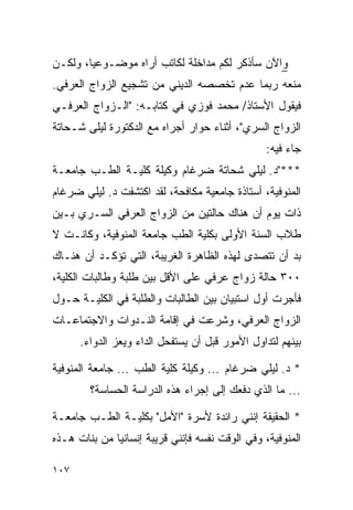 ‫ﻭﺍﻵﻥ ﺴﺄﺫﻜﺭ ﻟﻜﻡ ﻤﺩﺍﺨﻠﺔ ﻟﻜﺎﺘﺏ ﺃﺭﺍﻩ ﻤﻭﻀـﻭﻋ ‪‬ﺎ، ﻭﻟﻜـﻥ‬
        ‫ﻴ‬
‫ﻤﻨﻌﻪ ﺭﺒﻤﺎ ﻋﺩﻡ ﺘﺨﺼﺼﻪ ﺍﻟﺩﻴﻨﻲ ﻤﻥ ﺘﺸﺠﻴﻊ ﺍﻟﺯﻭﺍﺝ ﺍﻟﻌﺭﻓﻲ.‬
‫ﻓﻴﻘﻭل ﺍﻷﺴﺘﺎﺫ/ ﻤﺤﻤﺩ ﻓﻭﺯﻱ ﻓﻲ ﻜﺘﺎﺒـﻪ: "ﺍﻟـﺯﻭﺍﺝ ﺍﻟﻌﺭﻓـﻲ‬
‫ﺍﻟﺯﻭﺍﺝ ﺍﻟﺴﺭﻱ"، ﺃﺜﻨﺎﺀ ﺤﻭﺍﺭ ﺃﺠﺭﺍﻩ ﻤﻊ ﺍﻟﺩﻜﺘﻭﺭﺓ ﻟﻴﻠﻰ ﺸـﺤﺎﺘﺔ‬
                                                 ‫ﺠﺎﺀ ﻓﻴﻪ:‬
‫***"ﺩ. ﻟﻴﻠﻲ ﺸﺤﺎﺘﺔ ﻀﺭﻏﺎﻡ ﻭﻜﻴﻠﺔ ﻜﻠﻴـﺔ ﺍﻟﻁـﺏ ﺠﺎﻤﻌـﺔ‬
‫ﺍﻟﻤﻨﻭﻓﻴﺔ، ﺃﺴﺘﺎﺫﺓ ﺠﺎﻤﻌﻴﺔ ﻤﻜﺎﻓﺤﺔ، ﻟﻘﺩ ﺍﻜﺘﺸﻔﺕ ﺩ. ﻟﻴﻠﻲ ﻀﺭﻏﺎﻡ‬
‫ﺫﺍﺕ ﻴﻭﻡ ﺃﻥ ﻫﻨﺎﻙ ﺤﺎﻟﺘﻴﻥ ﻤﻥ ﺍﻟﺯﻭﺍﺝ ﺍﻟﻌﺭﻓﻲ ﺍﻟﺴـﺭﻱ ﺒـﻴﻥ‬
‫ﻁﻼﺏ ﺍﻟﺴﻨﺔ ﺍﻷﻭﻟﻰ ﺒﻜﻠﻴﺔ ﺍﻟﻁﺏ ﺠﺎﻤﻌﺔ ﺍﻟﻤﻨﻭﻓﻴﺔ، ﻭﻜﺎﻨـﺕ ﻻ‬
‫ﺒﺩ ﺃﻥ ﺘﺘﺼﺩﻯ ﻟﻬﺫﻩ ﺍﻟﻅﺎﻫﺭﺓ ﺍﻟﻐﺭﻴﺒﺔ، ﺍﻟﺘﻲ ﺘﺅﻜـﺩ ﺃﻥ ﻫﻨـﺎﻙ‬
‫٠٠٣ ﺤﺎﻟﺔ ﺯﻭﺍﺝ ﻋﺭﻓﻲ ﻋﻠﻰ ﺍﻷﻗل ﺒﻴﻥ ﻁﻠﺒﺔ ﻭﻁﺎﻟﺒﺎﺕ ﺍﻟﻜﻠﻴﺔ،‬
‫ﻓﺄﺠﺭﺕ ﺃﻭل ﺍﺴﺘﺒﻴﺎﻥ ﺒﻴﻥ ﺍﻟﻁﺎﻟﺒﺎﺕ ﻭﺍﻟﻁﻠﺒﺔ ﻓﻲ ﺍﻟﻜﻠﻴـﺔ ﺤـﻭل‬
‫ﺍﻟﺯﻭﺍﺝ ﺍﻟﻌﺭﻓﻲ، ﻭﺸﺭﻋﺕ ﻓﻲ ﺇﻗﺎﻤﺔ ﺍﻟﻨـﺩﻭﺍﺕ ﻭﺍﻻﺠﺘﻤﺎﻋـﺎﺕ‬
      ‫ﺒﻴﻨﻬﻡ ﻟﺘﺩﺍﻭل ﺍﻷﻤﻭﺭ ﻗﺒل ﺃﻥ ﻴﺴﺘﻔﺤل ﺍﻟﺩﺍﺀ ﻭﻴﻌﺯ ﺍﻟﺩﻭﺍﺀ.‬

‫* ﺩ. ﻟﻴﻠﻲ ﻀﺭﻏﺎﻡ ... ﻭﻜﻴﻠﺔ ﻜﻠﻴﺔ ﺍﻟﻁﺏ ... ﺠﺎﻤﻌﺔ ﺍﻟﻤﻨﻭﻓﻴﺔ‬
        ‫... ﻤﺎ ﺍﻟﺫﻱ ﺩﻓﻌﻙ ﺇﻟﻰ ﺇﺠﺭﺍﺀ ﻫﺫﻩ ﺍﻟﺩﺭﺍﺴﺔ ﺍﻟﺤﺴﺎﺴﺔ؟‬

‫* ﺍﻟﺤﻘﻴﻘﺔ ﺇﻨﻨﻲ ﺭﺍﺌﺩﺓ ﻷﺴﺭﺓ "ﺍﻷﻤل" ﺒﻜﻠﻴـﺔ ﺍﻟﻁـﺏ ﺠﺎﻤﻌـﺔ‬
‫ﺍﻟﻤﻨﻭﻓﻴﺔ، ﻭﻓﻲ ﺍﻟﻭﻗﺕ ﻨﻔﺴﻪ ﻓﺈﻨﻨﻲ ﻗﺭﻴﺒﺔ ﺇﻨﺴﺎﻨﻴﺎ ﻤﻥ ﺒﻨﺎﺕ ﻫـﺫﻩ‬
              ‫‪‬‬

‫٧٠١‬
 