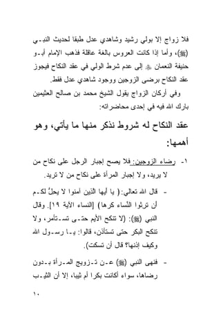 ‫ﻓﻼ ﺯﻭﺍﺝ ﺇﻻ ﺒﻭﻟﻲ ﺭﺸﻴﺩ ﻭﺸﺎﻫﺩﻱ ﻋﺩل ﻁﺒﻘﺎ ﻟﺤﺩﻴﺙ ﺍﻟﻨﺒـﻲ‬
‫)‪ ،(‬ﻭﺃﻤﺎ ﺇﺫﺍ ﻜﺎﻨﺕ ﺍﻟﻌﺭﻭﺱ ﺒﺎﻟﻐﺔ ﻋﺎﻗﻠﺔ ﻓﺫﻫﺏ ﺍﻹﻤﺎﻡ ﺃﺒـﻭ‬
‫ﺤﻨﻴﻔﺔ ﺍﻟﻨﻌﻤﺎﻥ ‪ ‬ﺇﻟﻰ ﻋﺩﻡ ﺸﺭﻁ ﺍﻟﻭﻟﻲ ﻓﻲ ﻋﻘﺩ ﺍﻟﻨﻜﺎﺡ ﻓﻴﺠﻭﺯ‬
       ‫ﻋﻘﺩ ﺍﻟﻨﻜﺎﺡ ﺒﺭﻀﻰ ﺍﻟﺯﻭﺠﻴﻥ ﻭﻭﺠﻭﺩ ﺸﺎﻫﺩﻱ ﻋﺩل ﻓﻘﻁ.‬
‫ﻭﻓﻲ ﺃﺭﻜﺎﻥ ﺍﻟﺯﻭﺍﺝ ﻴﻘﻭل ﺍﻟﺸﻴﺦ ﻤﺤﻤﺩ ﺒﻥ ﺼﺎﻟﺢ ﺍﻟﻌﺜﻴﻤﻴﻥ‬
                         ‫ﺒﺎﺭﻙ ﺍﷲ ﻓﻴﻪ ﻓﻲ ﺇﺤﺩﻯ ﻤﺤﺎﻀﺭﺍﺘﻪ:‬

‫ﻋﻘﺩ ﺍﻟﻨﻜﺎﺡ ﻟﻪ ﺸﺭﻭﻁ ﻨﺫﻜﺭ ﻤﻨﻬﺎ ﻤﺎ ﻴﺄﺘﻲ، ﻭﻫﻭ‬
                                                   ‫ﺃﻫﻤﻬﺎ:‬
‫١- ﺭﻀﺎﺀ ﺍﻟﺯﻭﺠﻴﻥ: ﻓﻼ ﻴﺼﺢ ﺇﺠﺒﺎﺭ ﺍﻟﺭﺠل ﻋﻠﻰ ﻨﻜﺎﺡ ﻤﻥ‬
     ‫ﻻ ﻴﺭﻴﺩ، ﻭﻻ ﺇﺠﺒﺎﺭ ﺍﻟﻤﺭﺃﺓ ﻋﻠﻰ ﻨﻜﺎﺡ ﻤﻥ ﻻ ﺘﺭﻴﺩ.‬

‫- ﻗﺎل ﺍﷲ ﺘﻌﺎﻟﻲ:﴿ ‪‬ﺎ ﺃﻴ ‪‬ﺎ ﺍﻟ ِﻴﻥ ﺁﻤ ﹸﻭﺍ ﻻ ﻴﺤل ﻟ ﹸـﻡ‬
‫ﻴ َ ‪‬ﻬ ﱠﺫ ‪ ‬ﻨ ﹶ ‪ ِ ‬ﱡ ﹶﻜ ‪‬‬
‫َﻥ ﺘ ِ ﹸﻭﺍ ﺍﻟﻨ ‪‬ﺎﺀ ﻜﺭ ‪‬ﺎ﴾ ]ﺍﻟﻨﺴﺎﺀ ﺍﻵﻴﺔ ٩١[. ﻭﻗﺎل‬
                         ‫ﺃ ﹶﺭﺜ ﱢﺴ ‪ ‬ﹶ ‪‬ﻫ‬
‫ﺍﻟﻨﺒﻲ )‪) :(‬ﻻ ﺘﻨﻜﺢ ﺍﻷﻴﻡ ﺤﺘـﻰ ﺘﺴـﺘﺄﻤﺭ، ﻭﻻ‬
‫ﺘﻨﻜﺢ ﺍﻟﺒﻜﺭ ﺤﺘﻰ ﺘﺴﺘﺄﺫﻥ، ﻗﺎﻟﻭﺍ: ﻴـﺎ ﺭﺴـﻭل ﺍﷲ‬
                   ‫ﻭﻜﻴﻑ ﺇﺫﻨﻬﺎ؟ ﻗﺎل ﺃﻥ ﺘﺴﻜﺕ(.‬

‫- ﻓﻨﻬﻰ ﺍﻟﻨﺒﻲ )‪ (‬ﻋـﻥ ﺘـﺯﻭﻴﺞ ﺍﻟﻤـﺭﺃﺓ ﺒـﺩﻭﻥ‬
‫ﺭﻀﺎﻫﺎ، ﺴﻭﺍﺀ ﺃﻜﺎﻨﺕ ﺒﻜﺭﺍ ﺃﻡ ﺜﻴﺒﺎ، ﺇﻻ ﺃﻥ ﺍﻟﺜﻴـﺏ‬
               ‫‪‬‬       ‫‪‬‬

‫٠١‬
 