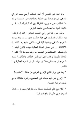 ‫ﻭﻗﺩ ﺍﺴﺘﺭﻋﻰ ﺍﻨﺘﺒﺎﻫﻲ ﺃﻥ ﺃﺤﺩ ﺍﻟﻁﻼﺏ ﺃﺭﺠﻊ ﺴﺒﺏ ﺍﻟﺯﻭﺍﺝ‬
‫ﺍﻟﻌﺭﻓﻲ ﺇﻟﻰ ﺍﻻﺨﺘﻼﻁ ﺒﻴﻥ ﺍﻟﻁﻠﺒﺔ ﻭﺍﻟﻁﺎﻟﺒﺎﺕ ﻓﻲ ﺍﻟﺠﺎﻤﻌﺔ، ﻭﺃﻜﺩ‬
‫ﻫﺫﺍ ﺍﻟﻁﺎﻟﺏ ﻋﻠﻰ ﻀﺭﻭﺭﺓ ﺍﻟﺘﻔﺭﻗﺔ ﺒﻴﻥ ﺍﻟﻁﺎﻟﺒﺔ ﻭﺍﻟﻁﺎﻟﺒﺎﺕ ﻓـﻲ‬
                 ‫ﺍﻟﻜﻠﻴﺔ؛ ﺃﺴﻭﺓ ﺒﻤﺎ ﻴﺤﺩﺙ ﻓﻲ ﺠﺎﻤﻌﺔ ﺍﻷﺯﻫﺭ.‬
‫ﻭﻟﻜﻥ ﻟﻴﺱ ﻫﺫﺍ ﻓﻲ ﺭﺃﻴﻲ ﺍﻟﺴﺒﺏ ﺍﻟﻤﺒﺎﺸﺭ؛ ﻷﻨﻨﺎ ﺇﺫﺍ ﻓﺭﻗﻨـﺎ‬
‫ﺒﻴﻥ ﺍﻟﻁﻠﺒﺔ ﻭﺍﻟﻁﺎﻟﺒﺎﺕ ﻓﻲ ﻜﻠﻴﺔ ﺍﻟﻁﺏ، ﻓﺈﻨﻬﻡ ﺴﻭﻑ ﻴﻠﺘﻘﻭﻥ ﺒﻌﺩ‬
‫ﺍﻟﺘﺨﺭﺝ ﻤﺜﻼ ﻓﻲ ﻨﻭﺒﺘﺠﻴﺔ ﻟﻴﻠﺔ ﻓﻲ ﻤﺴﺘﺸﻔﻰ ﻋﺎﻡ؛ ﻭﻫـﺫﺍ ﻗﻤـﺔ‬
                                          ‫ﹰ‬
‫ﺍﻻﺨﺘﻼﻁ ... ﻓﻔﻲ ﻏﻤﺎﺭ ﺍﻟﺤﻴﺎﺓ ﺍﻟﻌﻤﻠﻴﺔ ﺴﻭﻑ ﻴﻠﺘﻘﻭﻥ ﺃﻴ ‪‬ـﺎ؛‬
   ‫ﻀ‬
‫ﺒل ﺒﺎﻟﻌﻜﺱ ﺍﻻﺨﺘﻼﻁ ﻓﻲ ﺍﻟﺠﺎﻤﻌﺔ ﺴـﻭﻑ ﻴﻤﻬـﺩ ﻷﻥ ﺘﻜـﻭﻥ‬
‫ﺍﻟﻌﻼﻗﺔ ﻁﺒﻴﻌﻴﺔ ﻭﻋﺎﺩﻴﺔ ﻗﺒل ﺃﻥ ﻴﻠﺘﻘﻲ ﺍﻟﻁﺎﻟﺏ ﺒﺎﻟﻁﺎﻟﺒـﺔ ﺒﻌـﺩ‬
‫ﺍﻟﺘﺨﺭﺝ ﻓﻲ ﻤﺴﺘﺸﻔﻰ ﻤﺜﻼ ﺃﻭ ﻋﻴﺎﺩﺓ، ﺃﻭ ﻓﻲ ﺍﻟﺤﻴﺎﺓ ﺍﻟﻌﻤﻠﻴﺔ ﺃ ‪‬ـﺎ‬
  ‫ﻴ‬                                  ‫ﹰ‬
                                                    ‫ﻜﺎﻨﺕ.‬

  ‫* ﻭﻤﺎ ﻫﻲ ﺃﺒﺭﺯ ﻨﺘﺎﺌﺞ ﺍﻟﺯﻭﺍﺝ ﺍﻟﻌﺭﻓﻲ ﻤﻥ ﺨﻼل ﺍﻻﺴﺘﺒﻴﺎﻥ؟‬

‫** ﺃﺯﻭﺍﺝ ﻟﻴﺱ ﻟﻬﻡ ﺤﻤﺎﻴﺔ ﻓﻲ ﺍﻟﻤﺠﺘﻤﻊ، ﻭﺃﺴﺭﺓ ﻤﺘﻔﻜﻜﺔ ﻤـﻊ‬
                                     ‫ﺍﻨﻌﺩﺍﻡ ﺍﻟﺭﺍﺤﺔ ﺍﻟﻨﻔﺴﻴﺔ.‬

‫* ﻭﻟﻜﻥ ﻤﻊ ﻋﻠﻡ ﺍﻟﻁﺎﻟﺒﺎﺕ ﻤﺴﺒﻘﺎ ﺒﺄﻥ ﺤﻘﻭﻗﻬﻥ ﻤﻬﺩﺭﺓ ... ﻟﻤﺎﺫﺍ‬
                            ‫ﹰ‬
                         ‫ﻟﻡ ﻴﻌﺘﺭﻀﻥ ﻋﻠﻰ ﺍﻟﺯﻭﺍﺝ ﺍﻟﻌﺭﻓﻲ؟‬


‫٠١١‬
 