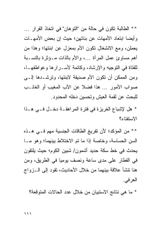 ‫** ﺍﻟﻁﺎﻟﺒﺔ ﺘﻜﻭﻥ ﻓﻲ ﺤﺎﻟﺔ ﻤﻥ "ﺍﻟﺘﻭﻫﺎﻥ" ﻓﻲ ﺍﺘﺨﺎﺫ ﺍﻟﻘﺭﺍﺭ ...‬
‫ﻭﺃﻴﻀﺎ ﺍﺒﺘﻌﺎﺩ ﺍﻷﻤﻬﺎﺕ ﻋﻥ ﺒﻨﺎﺘﻬﻥ؛ ﺤﻴﺙ ﺇﻥ ﺒﻌﺽ ﺍﻷﻤﻬـﺎﺕ‬
                                             ‫‪‬‬
‫ﻴﻌﻤﻠﻥ، ﻭﻤﻊ ﺍﻻﻨﺸﻐﺎل ﺘﻜﻭﻥ ﺍﻷﻡ ﺒﻤﻌﺯل ﻋﻥ ﺍﺒﻨﺘﻬﺎ؛ ﻭﻫﺫﺍ ﻤﻥ‬
‫ﺃﻫﻡ ﻤﺴﺎﻭﺉ ﻋﻤل ﺍﻟﻤﺭﺃﺓ ...، ﻭﺍﻷﻡ ﺒﺎﻟﺫﺍﺕ ﻤـﺅﺜﺭﺓ ﺒﺎﻟﻨﺴـﺒﺔ‬
‫ﻟﻠﻔﺘﺎﺓ ﻓﻲ ﺍﻟﺘﻭﺠﻴﻪ ﻭﺍﻹﺭﺸﺎﺩ، ﻭﻜﺎﺘﻤﺔ ﻷﺴـﺭﺍﺭﻫﺎ ﻭﻋﻭﺍﻁﻔﻬـﺎ،‬
‫ﻭﻤﻥ ﺍﻟﻤﻤﻜﻥ ﺃﻥ ﺘﻜﻭﻥ ﺍﻷﻡ ﺼﺩﻴﻘﺔ ﻻﺒﻨﺘﻬﺎ، ﻭﺘﺭﺸـﺩﻫﺎ ﺇﻟـﻰ‬
‫ﺼﻭﺍﺏ ﺍﻷﻤﻭﺭ ... ﻫﺫﺍ ﻓﻀﻼ ﻋﻥ ﺍﻷﺏ ﺍﻟﻤﻐﻴﺏ ﺃﻭ ﺍﻟﻐﺎﺌـﺏ‬
                         ‫ﹰ‬
             ‫ﻟﻠﺒﺤﺙ ﻋﻥ ﻟﻘﻤﺔ ﺍﻟﻌﻴﺵ ﻭﺘﺤﺴﻴﻥ ﺩﺨﻠﻪ ﺍﻟﻤﺤﺩﻭﺩ.‬

‫* ﻫل ﻹﺸﺒﺎﻉ ﺍﻟﻐﺭﻴﺯﺓ ﻓﻲ ﻓﺘﺭﺓ ﺍﻟﻤﺭﺍﻫﻘـﺔ ﺩﺨـل ﻓـﻲ ﻫـﺫﺍ‬
                                               ‫ﺍﻻﺴﺘﻔﺘﺎﺀ؟‬

‫** ﻤﻥ ﺍﻟﻤﺅﻜﺩ؛ ﻷﻥ ﺘﻔﺭﻴﻎ ﺍﻟﻁﺎﻗﺎﺕ ﺍﻟﺠﻨﺴﻴﺔ ﻤﻬﻡ ﻓـﻲ ﻫـﺫﻩ‬
‫ﺍﻟﺴﻥ ﺍﻟﺤﺴﺎﺴﺔ، ﻭﺨﺎﺼﺔ ﺇﺫﺍ ﻤﺎ ﺘﻡ ﺍﻻﺨﺘﻼﻁ ﺒﻴﻨﻬﻤﺎ؛ ﻭﻫﻭ ﻤـﺎ‬
‫ﻴﺤﺩﺙ ﻓﻲ ﺨﻁ ﺴﻜﺔ ﺤﺩﻴﺩ ﺃﺸﻤﻭﻥ/ ﺸﺒﻴﻥ ﺍﻟﻜﻭﻡ؛ ﺤﻴﺙ ﻴﻠﺘﻘﻭﻥ‬
‫ﻓﻲ ﺍﻟﻘﻁﺎﺭ ﻋﻠﻰ ﻤﺩﻯ ﺴﺎﻋﺔ ﻭﻨﺼﻑ ﻴﻭﻤﻴﺎ ﻓﻲ ﺍﻟﻁﺭﻴﻕ، ﻭﻤﻥ‬
                ‫‪‬‬
‫ﻫﻨﺎ ﺘﻨﺸﺄ ﻋﻼﻗﺔ ﺒﻴﻨﻬﻤﺎ ﻤﻥ ﺨﻼل ﺍﻷﺤﺎﺩﻴﺙ، ﺘﻘﻭﺩ ﺇﻟﻰ ﺍﻟـﺯﻭﺍﺝ‬
                                                ‫ﺍﻟﻌﺭﻓﻲ.‬

  ‫* ﻤﺎ ﻫﻲ ﻨﺘﺎﺌﺞ ﺍﻻﺴﺘﺒﻴﺎﻥ ﻤﻥ ﺨﻼل ﻋﺩﺩ ﺍﻟﺤﺎﻻﺕ ﺍﻟﻤﺘﻭﻗﻌﺔ؟‬


‫١١١‬
 