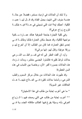 ‫ﻭﻻ ﺸﻙ ﺃﻥ ﺍﻟﺤﺎﻻﺕ ﻓﻲ ﺍﺯﺩﻴﺎﺩ ﻤﺴﺘﻤﺭ، ﻓﻔﻀﻼ ﻋﻥ ﺤﺎﻟـﺔ‬
         ‫ﹰ‬
‫ﻫﻨﺩﺴﺔ ﻤﻨﻭﻑ ﺍﻟﺘﻲ ﺍﻨﺘﻬﺕ ﺒﺤﻤل ﺍﻟﻔﺘﺎﺓ ﻭﻗﺩ ﻗـﺎل ﻟﻬـﺎ ﻋﻤﻴـﺩ‬
‫ﺍﻟﻜﻠﻴﺔ: ﺃﻋﻤﻠﻙ ﺇﻴﻪ؟ ﺍﻨﺕ ﺍﻟﺘﻲ ﺘﺴﺒﺒﺘﻲ ﻓﻲ ﻫـﺫﺍ؟ ﻓﻴـﻪ ﻁﺎﻟﺒـﺔ‬
                                   ‫ﺘﺘﺯﻭﺝ ﺯﻭﺍﺝ ﻋﺭﻓﻲ؟!‬
‫ﻭﻓﻲ ﻜﻠﻴﺔ ﺍﻟﺘﺠﺎﺭﺓ ﺠﺎﻤﻌﺔ ﺍﻟﻤﻨﻭﻓﻴﺔ ﻫﻨﺎﻙ ﻋﻤـﺎﺭﺓ ﺴـﻜﻨﻴﺔ‬
‫ﻤﻭﺍﺠﻬﺔ ﻟﻠﻜﻠﻴﺔ، ﻭﻗﺩ ﻀﺒﻁ ﺴﻜﺎﻥ ﺍﻟﻌﻤﺎﺭﺓ ﻁﺎﻟﺒﺎ ﻭﻁﺎﻟﺒـﺔ ﻓـﻲ‬
             ‫‪‬‬
‫ﺇﺤﺩﻯ ﺸﻘﻕ ﺍﻟﻌﻤﺎﺭﺓ، ﻓﻤﺎ ﻜﺎﻥ ﻤﻥ ﺍﻟﻁﺎﻟﺏ ﺇﻻ ﺃﻥ ﺃﺨﺭﺝ ﻟﻬـﻡ‬
                     ‫ﻭﺭﻗﺔ ﻋﺭﻓﻴﺔ، ﻭﻗﺎل ﻟﻬﻡ: ﺇﻨﻬﺎ ﻤﺭﺍﺘﻲ!!‬
‫ﻭﺃﻭﺩ ﺃﻥ ﺃﻟﻔﺕ ﺍﻟﻨﻅﺭ ﺇﻟﻰ ﺃﻨﻪ ﻓﻲ ﻗﺴـﻡ ﺍﻟﻁـﺏ ﺍﻟﺸـﺭﻋﻲ‬
‫ﺤﺎﻻﺕ ﻟﻭﺍﻁ ﻜﺜﻴﺭﺓ؛ ﻓﺎﻟﺸﺫﻭﺫ ﺍﻟﺠﻨﺴﻲ ﻤﻨﺘﺸﺭ، ﻭﺒﺩﺃﺕ ﺘـﺯﺩﺍﺩ‬
‫ﻫﺫﻩ ﺍﻟﺤﺎﻻﺕ ﺒﺼﻭﺭﺓ ﺃﻜﺒﺭ ﺍﻵﻥ، ﻭﺨﺎﺼﺔ ﺒﻴﻥ ﺍﻟﺸﺒﺎﺏ ﻓﻲ ﻫﺫﻩ‬
                                          ‫ﺍﻟﺴﻥ ﺍﻟﺨﻁﺭﺓ!‬
‫ﻭﻗﺩ ﻅﻬﺭﺕ ﻫﺫﻩ ﺍﻟﺤﺎﻻﺕ ﻤﻥ ﺨﻼل ﻤﺭﻜﺯ ﺍﻟﺴﻤﻭﻡ ﻭﺍﻟﻁﺏ‬
‫ﺍﻟﺸﺭﻋﻲ، ﻭﺃﻤﺎﻤﻨﺎ ﺤﺎﻻﺕ ﻜﺜﻴﺭﺓ ﻓـﻲ ﺍﻟﻌـﻼﺝ ﻨﺘﻴﺠـﺔ ﻫـﺫﻩ‬
                                   ‫ﺍﻟﻌﻼﻗﺎﺕ ﻏﻴﺭ ﺍﻟﺴﻭﻴﺔ!‬

        ‫* ﻤﺎ ﻫﻲ ﺃﻏﺭﺏ ﺇﺠﺎﺒﺔ ﻤﻥ ﻁﺎﻟﺏ ﻓﻲ ﻫﺫﺍ ﺍﻻﺴﺘﺒﻴﺎﻥ؟‬

‫** ﺃﻏﺭﺏ ﺇﺠﺎﺒﺔ ﻤﻥ ﻁﺎﻟﺏ ﻫﻲ ﺍﻟﺘﻲ ﻭﺼﻑ ﻓﻴﻬـﺎ ﺍﻟـﺯﻭﺍﺝ‬
‫ﺍﻟﻌﺭﻓﻲ ﺒﺄﻨﻪ ﻭﺴﻴﻠﺔ ﻴﻔﺭﻍ ﻓﻴﻬﺎ ﺍﻟﻁﺎﻟﺏ ﻁﺎﻗﺎﺘﻪ ﺍﻟﺠﻨﺴـﻴﺔ ﻓـﻲ‬

‫٣١١‬
 