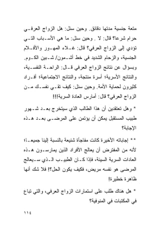 ‫ﻤﺘﻌﺔ ﺠﻨﺴﻴﺔ ﻤﺩﺘﻬﺎ ﺩﻗﺎﺌﻕ. ﻭﺤﻴﻥ ﺴﺌل: ﻫل ﺍﻟﺯﻭﺍﺝ ﺍﻟﻌﺭﻓـﻲ‬
‫ﺤﺭﺍﻡ ﺸﺭﻋﺎ؟ ﻗﺎل: ﻻ . ﻭﺤﻴﻥ ﺴﺌل: ﻤﺎ ﻫﻲ ﺍﻷﺴـﺒﺎﺏ ﺍﻟﺘـﻲ‬
                                         ‫‪‬‬
‫ﺘﺅﺩﻱ ﺇﻟﻰ ﺍﻟﺯﻭﺍﺝ ﺍﻟﻌﺭﻓﻲ؟ ﻗﺎل: ﻏـﻼﺀ ﺍﻟﻤﻬـﻭﺭ ﻭﺍﻷﻓـﻼﻡ‬
‫ﺍﻟﺠﻨﺴﻴﺔ، ﻭﺍﻟﺯﺤﺎﻡ ﺍﻟﺸﺩﻴﺩ ﻓﻲ ﺨﻁ ﺃﺸـﻤﻭﻥ/ ﺸـﺒﻴﻥ ﺍﻟﻜـﻭﻡ.‬
‫ﻭﺒﺴﺅﺍل ﻋﻥ ﻨﺘﺎﺌﺞ ﺍﻟﺯﻭﺍﺝ ﺍﻟﻌﺭﻓﻲ ﻗـﺎل: ﺍﻟﺭﺍﺤـﺔ ﺍﻟﻨﻔﺴـﻴﺔ،‬
‫ﻭﺍﻟﻨﺘﺎﺌﺞ ﺍﻷﺴﺭﻴﺔ؛ ﺃﺴﺭﺓ ﻤﻨﺘﺠﺔ، ﻭﺍﻟﻨﺘﺎﺌﺞ ﺍﻻﺠﺘﻤﺎﻋﻴﺔ؛ ﺃﻓـﺭﺍﺩ‬
‫ﻜﺜﻴﺭﻭﻥ ﻟﺤﻤﺎﻴﺔ ﺍﻷﻤﺔ. ﻭﺤﻴﻥ ﺴﺌل: ﻜﻴﻑ ﺘﻘـﻲ ﻨﻔﺴـﻙ ﻤـﻥ‬
              ‫ﺍﻟﺯﻭﺍﺝ ﺍﻟﻌﺭﻓﻲ؟ ﻗﺎل: ﺃﻤﺎﺭﺱ ﺍﻟﻌﺎﺩﺓ ﺍﻟﺴﺭﻴﺔ!!!‬

‫* ﻭﻫل ﺘﻌﺘﻘﺩﻴﻥ ﺃﻥ ﻫﺫﺍ ﺍﻟﻁﺎﻟﺏ ﺍﻟﺫﻱ ﺴﻴﺘﺨﺭﺝ ﺒﻌـﺩ ﺸـﻬﻭﺭ‬
‫ﻁﺒﻴﺏ ﺍﻟﻤﺴﺘﻘﺒل ﻴﻤﻜﻥ ﺃﻥ ﻴﺅﺘﻤﻥ ﻋﻠﻰ ﺍﻟﻤﺭﻀـﻰ ﺒﻌـﺩ ﻫـﺫﻩ‬
                                                  ‫ﺍﻹﺠﺎﺒﺔ؟‬

‫** ﺇﺠﺎﺒﺎﺘﻪ ﺍﻷﺨﻴﺭﺓ ﻜﺎﻨﺕ ﻤﻔﺎﺠﺄﺓ ﺸﻨﻴﻌﺔ ﺒﺎﻟﻨﺴﺒﺔ ﺇﻟﻴﻨﺎ ﺠﻤﻴ ‪‬ـﺎ؛‬
   ‫ﻌ‬
‫ﻷﻨﻪ ﻤﻥ ﺍﻟﻤﻔﺘﺭﺽ ﺃﻥ ﻴﻌﺎﻟﺞ ﺍﻷﻓﺭﺍﺩ ﺍﻟﺫﻴﻥ ﻴﻤﺎﺭﺴـﻭﻥ ﻫـﺫﻩ‬
‫ﺍﻟﻌﺎﺩﺍﺕ ﺍﻟﺴﺭﻴﺔ ﺍﻟﺴﻴﺌﺔ، ﻓﺈﺫﺍ ﻜـﺎﻥ ﺍﻟﻁﺒﻴـﺏ ﺍﻟـﺫﻱ ﺴـﻴﻌﺎﻟﺞ‬
‫ﺍﻟﻤﺭﻀﻰ ﻫﻭ ﻨﻔﺴﻪ ﻤﺭﻴﺽ، ﻓﻜﻴﻑ ﻴﻜﻭﻥ ﺍﻟﺤل؟! ﻓﻼ ﺸﻙ ﺃﻨﻬﺎ‬
                                           ‫ﻅﺎﻫﺭﺓ ﺨﻁﻴﺭﺓ!‬

‫* ﻫل ﻫﻨﺎﻙ ﻁﻠﺏ ﻋﻠﻰ ﺍﺴﺘﻤﺎﺭﺍﺕ ﺍﻟﺯﻭﺍﺝ ﺍﻟﻌﺭﻓﻲ، ﻭﺍﻟﺘﻲ ﺘﺒﺎﻉ‬
                                 ‫ﻓﻲ ﺍﻟﻤﻜﺘﺒﺎﺕ ﻓﻲ ﺍﻟﻤﻨﻭﻓﻴﺔ؟‬

‫٤١١‬
 