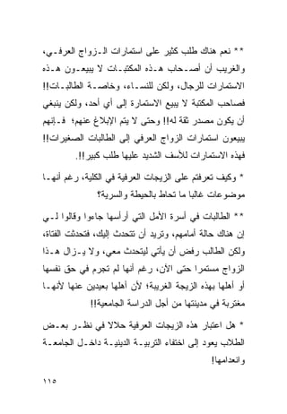 ‫** ﻨﻌﻡ ﻫﻨﺎﻙ ﻁﻠﺏ ﻜﺜﻴﺭ ﻋﻠﻰ ﺍﺴﺘﻤﺎﺭﺍﺕ ﺍﻟـﺯﻭﺍﺝ ﺍﻟﻌﺭﻓـﻲ،‬
‫ﻭﺍﻟﻐﺭﻴﺏ ﺃﻥ ﺃﺼـﺤﺎﺏ ﻫـﺫﻩ ﺍﻟﻤﻜﺘﺒـﺎﺕ ﻻ ﻴﺒﻴﻌـﻭﻥ ﻫـﺫﻩ‬
‫ﺍﻻﺴﺘﻤﺎﺭﺍﺕ ﻟﻠﺭﺠﺎل، ﻭﻟﻜﻥ ﻟﻠﻨﺴـﺎﺀ، ﻭﺨﺎﺼـﺔ ﺍﻟﻁﺎﻟﺒـﺎﺕ!!‬
‫ﻓﺼﺎﺤﺏ ﺍﻟﻤﻜﺘﺒﺔ ﻻ ﻴﺒﻴﻊ ﺍﻻﺴﺘﻤﺎﺭﺓ ﺇﻟﻰ ﺃﻱ ﺃﺤﺩ، ﻭﻟﻜﻥ ﻴﻨﺒﻐﻲ‬
‫ﺃﻥ ﻴﻜﻭﻥ ﻤﺼﺩﺭ ﺜﻘﺔ ﻟﻪ!! ﻭﺤﺘﻰ ﻻ ﻴﺘﻡ ﺍﻹﺒﻼﻍ ﻋﻨﻬﻡ؛ ﻓـﺈﻨﻬﻡ‬
‫ﻴﺒﻴﻌﻭﻥ ﺍﺴﺘﻤﺎﺭﺍﺕ ﺍﻟﺯﻭﺍﺝ ﺍﻟﻌﺭﻓﻲ ﺇﻟﻰ ﺍﻟﻁﺎﻟﺒﺎﺕ ﺍﻟﺼﻐﻴﺭﺍﺕ!!‬
         ‫ﻓﻬﺫﻩ ﺍﻻﺴﺘﻤﺎﺭﺍﺕ ﻟﻸﺴﻑ ﺍﻟﺸﺩﻴﺩ ﻋﻠﻴﻬﺎ ﻁﻠﺏ ﻜﺒﻴﺭ!!.‬

‫* ﻭﻜﻴﻑ ﺘﻌﺭﻓﺘﻡ ﻋﻠﻰ ﺍﻟﺯﻴﺠﺎﺕ ﺍﻟﻌﺭﻓﻴﺔ ﻓﻲ ﺍﻟﻜﻠﻴﺔ، ﺭﻏﻡ ﺃﻨﻬـﺎ‬
               ‫ﻤﻭﻀﻭﻋﺎﺕ ﻏﺎﻟﺒﺎ ﻤﺎ ﺘﺤﺎﻁ ﺒﺎﻟﺤﻴﻁﺔ ﻭﺍﻟﺴﺭﻴﺔ؟‬
                                         ‫‪‬‬

‫** ﺍﻟﻁﺎﻟﺒﺎﺕ ﻓﻲ ﺃﺴﺭﺓ ﺍﻷﻤل ﺍﻟﺘﻲ ﺃﺭﺃﺴﻬﺎ ﺠﺎﺀﻭﺍ ﻭﻗﺎﻟﻭﺍ ﻟـﻲ‬
‫ﺇﻥ ﻫﻨﺎﻙ ﺤﺎﻟﺔ ﺃﻤﺎﻤﻬﻡ، ﻭﺘﺭﻴﺩ ﺃﻥ ﺘﺘﺤﺩﺙ ﺇﻟﻴﻙ، ﻓﺘﺤﺩﺜﺕ ﺍﻟﻔﺘﺎﺓ،‬
‫ﻭﻟﻜﻥ ﺍﻟﻁﺎﻟﺏ ﺭﻓﺽ ﺃﻥ ﻴﺄﺘﻲ ﻟﻴﺘﺤﺩﺙ ﻤﻌﻲ، ﻭﻻ ﻴـﺯﺍل ﻫـﺫﺍ‬
‫ﺍﻟﺯﻭﺍﺝ ﻤﺴﺘﻤﺭﺍ ﺤﺘﻰ ﺍﻵﻥ، ﺭﻏﻡ ﺃﻨﻬﺎ ﻟﻡ ﺘﺠﺭﻡ ﻓﻲ ﺤﻕ ﻨﻔﺴﻬﺎ‬
                                       ‫‪‬‬
‫ﺃﻭ ﺃﻫﻠﻬﺎ ﺒﻬﺫﻩ ﺍﻟﺯﻴﺠﺔ ﺍﻟﻐﺭﻴﺒﺔ؛ ﻷﻥ ﺃﻫﻠﻬﺎ ﺒﻌﻴﺩﻴﻥ ﻋﻨﻬﺎ ﻷﻨﻬـﺎ‬
             ‫ﻤﻐﺘﺭﺒﺔ ﻓﻲ ﻤﺩﻴﻨﺘﻬﺎ ﻤﻥ ﺃﺠل ﺍﻟﺩﺭﺍﺴﺔ ﺍﻟﺠﺎﻤﻌﻴﺔ!!‬

‫* ﻫل ﺍﻋﺘﺒﺎﺭ ﻫﺫﻩ ﺍﻟﺯﻴﺠﺎﺕ ﺍﻟﻌﺭﻓﻴﺔ ﺤﻼﻻ ﻓﻲ ﻨﻅـﺭ ﺒﻌـﺽ‬
             ‫ﹰ‬
‫ﺍﻟﻁﻼﺏ ﻴﻌﻭﺩ ﺇﻟﻰ ﺍﺨﺘﻔﺎﺀ ﺍﻟﺘﺭﺒﻴـﺔ ﺍﻟﺩﻴﻨﻴـﺔ ﺩﺍﺨـل ﺍﻟﺠﺎﻤﻌـﺔ‬
                                              ‫ﻭﺍﻨﻌﺩﺍﻤﻬﺎ!‬

‫٥١١‬
 