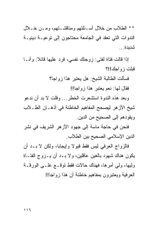 ‫** ﺍﻟﻁﻼﺏ ﻤﻥ ﺨﻼل ﺃﺴـﺌﻠﺘﻬﻡ ﻭﻤﻨﺎﻗﺸـﺘﻬﻡ، ﻭﻤـﻥ ﺨـﻼل‬
‫ﺍﻟﻨﺩﻭﺍﺕ ﺍﻟﺘﻲ ﺘﻌﻘﺩ ﻓﻲ ﺍﻟﺠﺎﻤﻌﺔ ﻤﺤﺘﺎﺠﻭﻥ ﺇﻟﻰ ﺘﻭﻋﻴـﺔ ﺩﻴﻨﻴـﺔ‬
                                                ‫ﺸﺩﻴﺩﺓ...‬

‫ﺇﺫﺍ ﻗﺎﻟﺕ ﻓﺘﺎﺓ ﻟﻔﺘﻰ: ﺯﻭﺠﺘﻙ ﻨﻔﺴﻲ، ﻓﺭﺩ ﻋﻠﻴﻬﺎ ﻗﺎﺌﻼ: ﻭﺃﻨـﺎ‬
                                         ‫ﻗﺒﻠﺕ ﺯﻭﺍﺠﻙ!!؟‬
             ‫ﻓﺴﺄﻟﺕ ﺍﻟﻁﺎﻟﺒﺔ ﺍﻟﺸﻴﺦ: ﻫل ﻴﻌﺘﺒﺭ ﻫﺫﺍ ﺯﻭﺍﺠﺎ؟‬
               ‫‪‬‬
                       ‫ﻓﻘﺎل ﻟﻬﺎ: ﻨﻌﻡ ﻴﻌﺘﺒﺭ ﻫﺫﺍ ﺯﻭﺍﺠﺎ!!‬
                          ‫‪‬‬
‫ﻭﺒﻌﺩ ﻫﺫﻩ ﺍﻟﻨﺩﻭﺓ ﺍﺴﺘﺸﻌﺭﺕ ﺍﻟﺨﻁﺭ... ﻭﻗﻠﺕ ﻻ ﺒﺩ ﺃﻥ ﻨﺩﻋﻭ‬
‫ﺸﻴﺦ ﺍﻷﺯﻫﺭ ﻟﻴﺼﺤﺢ ﺍﻟﻤﻔﺎﻫﻴﻡ ﺍﻟﺨﺎﻁﺌﺔ ﻓﻲ ﺃﺫﻫـﺎﻥ ﺍﻟﻁـﻼﺏ‬
                          ‫ﻭﻴﻘﻭﺩﻫﻡ ﺇﻟﻰ ﺍﻟﺼﺤﻴﺢ ﻤﻥ ﺍﻟﺩﻴﻥ.‬
‫ﻓﻨﺤﻥ ﻓﻲ ﺤﺎﺠﺔ ﻤﺎﺴﺔ ﺇﻟﻰ ﺠﻬﻭﺩ ﺍﻷﺯﻫﺭ ﺍﻟﺸﺭﻴﻑ ﻓﻲ ﻨﺸﺭ‬
                     ‫ﺍﻟﺩﻴﻥ ﺍﻹﺴﻼﻤﻲ ﺍﻟﺼﺤﻴﺢ ﺒﻴﻥ ﺍﻟﻁﻼﺏ.‬
‫ﻓﺎﻟﺯﻭﺍﺝ ﺍﻟﻌﺭﻓﻲ ﻟﻴﺱ ﻓﻘﻁ ﻗﺒﻭﻻ ﻭﺇﻴﺠﺎﺒﺎ، ﻭﻟﻜﻥ ﻻ ﺒـﺩ ﺃﻥ‬
                ‫‪‬‬      ‫ﹰ‬
‫ﻴﻜﻭﻥ ﻫﻨﺎﻙ ﺸﻬﻭﺩ ﺒﺎﻟﻐﻴﻥ ﻋﺎﻗﻠﻴﻥ، ﻭﻻ ﺒـﺩ ﺃﻥ ﻴـﺯﻭﺝ ﺍﻟﻔﺘـﺎﺓ‬
‫ﻭﻟﻴﻬﺎ، ﻭﻟﻲ ﺃﻤﺭﻫﺎ، ﻓﻬﻨﺎﻙ ﺤﺎﻻﺕ ﻓﻘﻁ ﺘﻭﻗـﻊ ﻋﻠـﻰ ﺍﻟﻭﺭﻗـﺔ‬
           ‫ﺍﻟﻌﺭﻓﻴﺔ ﻭﻴﻌﺘﺒﺭﻭﻥ ﺒﻤﻔﺎﻫﻴﻡ ﺨﺎﻁﺌﺔ ﺃﻥ ﻫﺫﺍ ﺯﻭﺍﺠﺎ!!‬
              ‫‪‬‬




‫٦١١‬
 