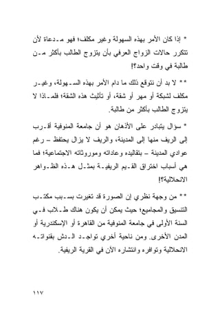 ‫* ﺇﺫﺍ ﻜﺎﻥ ﺍﻷﻤﺭ ﺒﻬﺫﻩ ﺍﻟﺴﻬﻭﻟﺔ ﻭﻏﻴﺭ ﻤﻜﻠﻑ؛ ﻓﻬﻭ ﻤـﺩﻋﺎﺓ ﻷﻥ‬
‫ﺘﺘﻜﺭﺭ ﺤﺎﻻﺕ ﺍﻟﺯﻭﺍﺝ ﺍﻟﻌﺭﻓﻲ ﺒﺄﻥ ﻴﺘﺯﻭﺝ ﺍﻟﻁﺎﻟﺏ ﺒﺄﻜﺜﺭ ﻤـﻥ‬
                                    ‫ﻁﺎﻟﺒﺔ ﻓﻲ ﻭﻗﺕ ﻭﺍﺤﺩ؟!‬

‫** ﻻ ﺒﺩ ﺃﻥ ﻨﺘﻭﻗﻊ ﺫﻟﻙ ﻤﺎ ﺩﺍﻡ ﺍﻷﻤﺭ ﺒﻬﺫﻩ ﺍﻟﺴـﻬﻭﻟﺔ، ﻭﻏﻴـﺭ‬
‫ﻤﻜﻠﻑ ﻟﺸﺒﻜﺔ ﺃﻭ ﻤﻬﺭ ﺃﻭ ﺸﻘﺔ، ﺃﻭ ﺘﺄﺜﻴﺙ ﻫﺫﻩ ﺍﻟﺸﻘﺔ؛ ﻓﻠﻤـﺎﺫﺍ ﻻ‬
                           ‫ﻴﺘﺯﻭﺝ ﺍﻟﻁﺎﻟﺏ ﺒﺄﻜﺜﺭ ﻤﻥ ﻁﺎﻟﺒﺔ.‬

‫* ﺴﺅﺍل ﻴﺘﺒﺎﺩﺭ ﻋﻠﻰ ﺍﻷﺫﻫﺎﻥ ﻫﻭ ﺃﻥ ﺠﺎﻤﻌﺔ ﺍﻟﻤﻨﻭﻓﻴﺔ ﺃﻗـﺭﺏ‬
‫ﺇﻟﻰ ﺍﻟﺭﻴﻑ ﻤﻨﻬﺎ ﺇﻟﻰ ﺍﻟﻤﺩﻴﻨﺔ، ﻭﺍﻟﺭﻴﻑ ﻻ ﻴﺯﺍل ﻴﺤﺘﻔﻅ – ﺭﻏﻡ‬
‫ﻋﻭﺍﺩﻱ ﺍﻟﻤﺩﻴﻨﺔ – ﺒﺘﻘﺎﻟﻴﺩﻩ ﻭﻋﺎﺩﺍﺘﻪ ﻭﻤﻭﺭﻭﺜﺎﺘﻪ ﺍﻻﺠﺘﻤﺎﻋﻴﺔ؛ ﻓﻤﺎ‬
‫ﻫﻲ ﺃﺴﺒﺎﺏ ﺍﺨﺘﺭﺍﻕ ﺍﻟﻘـﻴﻡ ﺍﻟﺭﻴﻔﻴـﺔ ﺒﻤﺜـل ﻫـﺫﻩ ﺍﻟﻅـﻭﺍﻫﺭ‬
                                              ‫ﺍﻻﻨﺤﻼﻟﻴﺔ؟!‬

‫** ﻤﻥ ﻭﺠﻬﺔ ﻨﻅﺭﻱ ﺇﻥ ﺍﻟﺼﻭﺭﺓ ﻗﺩ ﺘﻐﻴﺭﺕ ﺒﺴـﺒﺏ ﻤﻜﺘـﺏ‬
‫ﺍﻟﺘﻨﺴﻴﻕ ﻭﺍﻟﻤﺠﺎﻤﻴﻊ؛ ﺤﻴﺙ ﻴﻤﻜﻥ ﺃﻥ ﻴﻜﻭﻥ ﻫﻨﺎﻙ ﻁـﻼﺏ ﻓـﻲ‬
‫ﺍﻟﺴﻨﺔ ﺍﻷﻭﻟﻰ ﻓﻲ ﺠﺎﻤﻌﺔ ﺍﻟﻤﻨﻭﻓﻴﺔ ﻤﻥ ﺍﻟﻘﺎﻫﺭﺓ ﺃﻭ ﺍﻹﺴﻜﻨﺩﺭﻴﺔ ﺃﻭ‬
‫ﺍﻟﻤﺩﻥ ﺍﻷﺨﺭﻯ. ﻭﻤﻥ ﻨﺎﺤﻴﺔ ﺃﺨﺭﻱ ﺘﻭﺍﺠـﺩ ﺍﻟـﺩﺵ ﺒﻘﻨﻭﺍﺘـﻪ‬
         ‫ﺍﻻﻨﺤﻼﻟﻴﺔ ﻭﺘﻭﺍﻓﺭﻩ ﻭﺍﻨﺘﺸﺎﺭﻩ ﺍﻵﻥ ﻓﻲ ﺍﻟﻘﺭﻴﺔ ﺍﻟﺭﻴﻔﻴﺔ.‬




‫٧١١‬
 