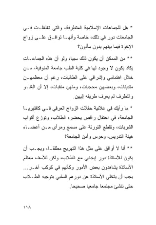 ‫* ﻫل ﻟﻠﺠﻤﺎﻋﺎﺕ ﺍﻹﺴﻼﻤﻴﺔ ﺍﻟﻤﺘﻁﺭﻓﺔ، ﻭﺍﻟﺘﻲ ﺘﻐﻠﻐﻠـﺕ ﻓـﻲ‬
‫ﺍﻟﺠﺎﻤﻌﺎﺕ ﺩﻭﺭ ﻓﻲ ﺫﻟﻙ، ﺨﺎﺼﺔ ﻭﺃﻨﻬـﺎ ﺘﻭﺍﻓـﻕ ﻋﻠـﻰ ﺯﻭﺍﺝ‬
                          ‫ﺍﻹﺨﻭﺓ ﻓﻴﻤﺎ ﺒﻴﻨﻬﻡ ﺒﺩﻭﻥ ﻤﺄﺫﻭﻥ؟‬

‫** ﻤﻥ ﺍﻟﻤﻤﻜﻥ ﺃﻥ ﻴﻜﻭﻥ ﺫﻟﻙ ﺴﺒﺒﺎ، ﻭﻟﻭ ﺃﻥ ﻫﺫﻩ ﺍﻟﺠﻤﺎﻋـﺎﺕ‬
                       ‫‪‬‬
‫ﻴﻜﺎﺩ ﻴﻜﻭﻥ ﻻ ﻭﺠﻭﺩ ﻟﻬﺎ ﻓﻲ ﻜﻠﻴﺔ ﺍﻟﻁﺏ ﺠﺎﻤﻌﺔ ﺍﻟﻤﻨﻭﻓﻴﺔ، ﻤـﻥ‬
‫ﺨﻼل ﺍﻫﺘﻤﺎﻤﻲ ﻭﺇﺸﺭﺍﻓﻲ ﻋﻠﻰ ﺍﻟﻁﺎﻟﺒﺎﺕ، ﺭﻏﻡ ﺃﻥ ﻤﻌﻅﻤﻬـﻥ‬
‫ﻤﺘﺩﻴﻨﺎﺕ، ﻭﺒﻌﻀﻬﻥ ﻤﺤﺠﺒﺎﺕ، ﻭﻤﻨﻬﻥ ﻤﻨﻘﺒﺎﺕ، ﺇﻻ ﺃﻥ ﺍﻟﻐﻠـﻭ‬
                        ‫ﻭﺍﻟﺘﻁﺭﻑ ﻟﻡ ﻴﻌﺭﻑ ﻁﺭﻴﻘﻪ ﺇﻟﻴﻬﻥ.‬

‫* ﻤﺎ ﺭﺃﻴﻙ ﻓﻲ ﻋﻼﻨﻴﺔ ﺤﻔﻼﺕ ﺍﻟﺯﻭﺍﺝ ﺍﻟﻌﺭﻓﻲ ﻓـﻲ ﻜﺎﻓﺘﻴﺭﻴـﺎ‬
‫ﺍﻟﺠﺎﻤﻌﺔ، ﻓﻲ ﺍﺤﺘﻔﺎل ﺭﺍﻗﺹ ﻴﺤﻀﺭﻩ ﺍﻟﻁﻼﺏ، ﻭﺘﻭﺯﻉ ﺃﻜﻭﺍﺏ‬
‫ﺍﻟﺸﺭﺒﺎﺕ، ﻭﺘﻘﻁﻊ ﺍﻟﺘﻭﺭﺘﺔ ﻋﻠﻰ ﻤﺴﻤﻊ ﻭﻤﺭﺃﻯ ﻤـﻥ ﺃﻋﻀـﺎﺀ‬
                    ‫ﻫﻴﺌﺔ ﺍﻟﺘﺩﺭﻴﺱ، ﻭﺤﺭﺱ ﻭﺃﻤﻥ ﺍﻟﺠﺎﻤﻌﺔ؟‬

‫** ﺃﻨﺎ ﻻ ﺃﻭﺍﻓﻕ ﻋﻠﻰ ﻤﺜل ﻫﺫﺍ ﺍﻟﺘﻬﺭﻴﺞ ﻤﻁﻠ ﹰـﺎ، ﻭﻴﺠـﺏ ﺃﻥ‬
            ‫ﻘ‬
‫ﻴﻜﻭﻥ ﻟﻸﺴﺎﺘﺫﺓ ﺩﻭﺭ ﺇﻴﺠﺎﺒﻲ ﻤﻊ ﺍﻟﻁﻼﺏ، ﻭﻟﻜﻥ ﻟﻸﺴﻑ ﻤﻌﻅﻡ‬
‫ﺍﻷﺴﺎﺘﺫﺓ ﻴﺸﺎﻫﺩﻭﻥ ﺒﻌﺽ ﺍﻷﻤﻭﺭ ﻭﻜﺄﻨﻬﻡ ﻓﻲ ﻜﻭﻜﺏ ﺁﺨـﺭ...‬
‫ﻴﺠﺏ ﺃﻥ ﻴﺘﺨﻠﻰ ﺍﻷﺴﺎﺘﺫﺓ ﻋﻥ ﺩﻭﺭﻫﻡ ﺍﻟﺴﻠﺒﻲ ﺒﺘﻭﺠﻴﻪ ﺍﻟﻁـﻼﺏ‬
                      ‫ﺤﺘﻰ ﻨﻨﺸﺊ ﻤﺠﺘﻤﻌﺎ ﺠﺎﻤﻌﻴﺎ ﺼﺤﻴﺤﺎ.‬
                        ‫‪‬‬     ‫‪‬‬      ‫‪‬‬


‫٨١١‬
 