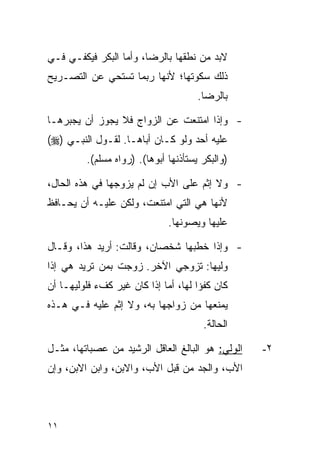 ‫ﻻﺒﺩ ﻤﻥ ﻨﻁﻘﻬﺎ ﺒﺎﻟﺭﻀﺎ، ﻭﺃﻤﺎ ﺍﻟﺒﻜﺭ ﻓﻴﻜﻔـﻲ ﻓـﻲ‬
‫ﺫﻟﻙ ﺴﻜﻭﺘﻬﺎ؛ ﻷﻨﻬﺎ ﺭﺒﻤﺎ ﺘﺴﺘﺤﻲ ﻋﻥ ﺍﻟﺘﺼـﺭﻴﺢ‬
                                      ‫ﺒﺎﻟﺭﻀﺎ.‬

‫- ﻭﺇﺫﺍ ﺍﻤﺘﻨﻌﺕ ﻋﻥ ﺍﻟﺯﻭﺍﺝ ﻓﻼ ﻴﺠﻭﺯ ﺃﻥ ﻴﺠﺒﺭﻫـﺎ‬
‫ﻋﻠﻴﻪ ﺃﺤﺩ ﻭﻟﻭ ﻜـﺎﻥ ﺃﺒﺎﻫـﺎ. ﻟﻘـﻭل ﺍﻟﻨﺒـﻲ )‪(‬‬
         ‫)ﻭﺍﻟﺒﻜﺭ ﻴﺴﺘﺄﺫﻨﻬﺎ ﺃﺒﻭﻫﺎ(. )ﺭﻭﺍﻩ ﻤﺴﻠﻡ(.‬

‫- ﻭﻻ ﺇﺜﻡ ﻋﻠﻰ ﺍﻷﺏ ﺇﻥ ﻟﻡ ﻴﺯﻭﺠﻬﺎ ﻓﻲ ﻫﺫﻩ ﺍﻟﺤﺎل،‬
‫ﻷﻨﻬﺎ ﻫﻲ ﺍﻟﺘﻲ ﺍﻤﺘﻨﻌﺕ، ﻭﻟﻜﻥ ﻋﻠﻴـﻪ ﺃﻥ ﻴﺤـﺎﻓﻅ‬
                              ‫ﻋﻠﻴﻬﺎ ﻭﻴﺼﻭﻨﻬﺎ.‬

‫- ﻭﺇﺫﺍ ﺨﻁﺒﻬﺎ ﺸﺨﺼﺎﻥ، ﻭﻗﺎﻟﺕ: ﺃﺭﻴﺩ ﻫﺫﺍ، ﻭﻗـﺎل‬
‫ﻭﻟﻴﻬﺎ: ﺘﺯﻭﺠﻲ ﺍﻵﺨﺭ. ﺯﻭﺠﺕ ﺒﻤﻥ ﺘﺭﻴﺩ ﻫﻲ ﺇﺫﺍ‬
‫ﻜﺎﻥ ﻜﻔﺅﺍ ﻟﻬﺎ، ﺃﻤﺎ ﺇﺫﺍ ﻜﺎﻥ ﻏﻴﺭ ﻜﻑﺀ ﻓﻠﻭﻟﻴﻬـﺎ ﺃﻥ‬
‫ﻴﻤﻨﻌﻬﺎ ﻤﻥ ﺯﻭﺍﺠﻬﺎ ﺒﻪ، ﻭﻻ ﺇﺜﻡ ﻋﻠﻴﻪ ﻓـﻲ ﻫـﺫﻩ‬
                                       ‫ﺍﻟﺤﺎﻟﺔ.‬

‫ﺍﻟﻭﻟﻲ: ﻫﻭ ﺍﻟﺒﺎﻟﻎ ﺍﻟﻌﺎﻗل ﺍﻟﺭﺸﻴﺩ ﻤﻥ ﻋﺼﺒﺎﺘﻬﺎ، ﻤﺜـل‬   ‫٢-‬
‫ﺍﻷﺏ، ﻭﺍﻟﺠﺩ ﻤﻥ ﻗﺒل ﺍﻷﺏ، ﻭﺍﻻﺒﻥ، ﻭﺍﺒﻥ ﺍﻻﺒﻥ، ﻭﺇﻥ‬



‫١١‬
 