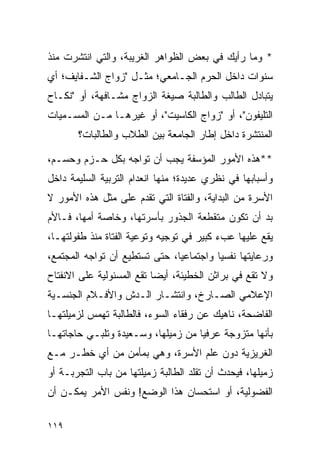 ‫* ﻭﻤﺎ ﺭﺃﻴﻙ ﻓﻲ ﺒﻌﺽ ﺍﻟﻅﻭﺍﻫﺭ ﺍﻟﻐﺭﻴﺒﺔ، ﻭﺍﻟﺘﻲ ﺍﻨﺘﺸﺭﺕ ﻤﻨﺫ‬
‫ﺴﻨﻭﺍﺕ ﺩﺍﺨل ﺍﻟﺤﺭﻡ ﺍﻟﺠـﺎﻤﻌﻲ؛ ﻤﺜـل "ﺯﻭﺍﺝ ﺍﻟﺸـﻔﺎﻴﻑ؛ ﺃﻱ‬
‫ﻴﺘﺒﺎﺩل ﺍﻟﻁﺎﻟﺏ ﻭﺍﻟﻁﺎﻟﺒﺔ ﺼﻴﻐﺔ ﺍﻟﺯﻭﺍﺝ ﻤﺸـﺎﻓﻬﺔ، ﺃﻭ "ﻨﻜـﺎﺡ‬
‫ﺍﻟﺘﻠﻴﻔﻭﻥ"، ﺃﻭ "ﺯﻭﺍﺝ ﺍﻟﻜﺎﺴﻴﺕ"، ﺃﻭ ﻏﻴﺭﻫـﺎ ﻤـﻥ ﺍﻟﻤﺴـﻤﻴﺎﺕ‬
       ‫ﺍﻟﻤﻨﺘﺸﺭﺓ ﺩﺍﺨل ﺇﻁﺎﺭ ﺍﻟﺠﺎﻤﻌﺔ ﺒﻴﻥ ﺍﻟﻁﻼﺏ ﻭﺍﻟﻁﺎﻟﺒﺎﺕ؟‬

‫**ﻫﺫﻩ ﺍﻷﻤﻭﺭ ﺍﻟﻤﺅﺴﻔﺔ ﻴﺠﺏ ﺃﻥ ﺘﻭﺍﺠﻪ ﺒﻜل ﺤـﺯﻡ ﻭﺤﺴـﻡ،‬
‫ﻭﺃﺴﺒﺎﺒﻬﺎ ﻓﻲ ﻨﻅﺭﻱ ﻋﺩﻴﺩﺓ؛ ﻤﻨﻬﺎ ﺍﻨﻌﺩﺍﻡ ﺍﻟﺘﺭﺒﻴﺔ ﺍﻟﺴﻠﻴﻤﺔ ﺩﺍﺨل‬
‫ﺍﻷﺴﺭﺓ ﻤﻥ ﺍﻟﺒﺩﺍﻴﺔ، ﻭﺍﻟﻔﺘﺎﺓ ﺍﻟﺘﻲ ﺘﻘﺩﻡ ﻋﻠﻰ ﻤﺜل ﻫﺫﻩ ﺍﻷﻤﻭﺭ ﻻ‬
‫ﺒﺩ ﺃﻥ ﺘﻜﻭﻥ ﻤﺘﻘﻁﻌﺔ ﺍﻟﺠﺫﻭﺭ ﺒﺄﺴﺭﺘﻬﺎ، ﻭﺨﺎﺼﺔ ﺃﻤﻬﺎ، ﻓـﺎﻷﻡ‬
‫ﻴﻘﻊ ﻋﻠﻴﻬﺎ ﻋﺏﺀ ﻜﺒﻴﺭ ﻓﻲ ﺘﻭﺠﻴﻪ ﻭﺘﻭﻋﻴﺔ ﺍﻟﻔﺘﺎﺓ ﻤﻨﺫ ﻁﻔﻭﻟﺘﻬـﺎ،‬
‫ﻭﺭﻋﺎﻴﺘﻬﺎ ﻨﻔﺴﻴﺎ ﻭﺍﺠﺘﻤﺎﻋﻴﺎ، ﺤﺘﻰ ﺘﺴﺘﻁﻴﻊ ﺃﻥ ﺘﻭﺍﺠﻪ ﺍﻟﻤﺠﺘﻤﻊ،‬
                               ‫‪‬‬         ‫‪‬‬
‫ﻭﻻ ﺘﻘﻊ ﻓﻲ ﺒﺭﺍﺜﻥ ﺍﻟﺨﻁﻴﺌﺔ، ﺃﻴﻀﺎ ﺘﻘﻊ ﺍﻟﻤﺴﺌﻭﻟﻴﺔ ﻋﻠﻰ ﺍﻻﻨﻔﺘﺎﺡ‬
                           ‫‪‬‬
‫ﺍﻹﻋﻼﻤﻲ ﺍﻟﺼـﺎﺭﺥ، ﻭﺍﻨﺘﺸـﺎﺭ ﺍﻟـﺩﺵ ﻭﺍﻷﻓـﻼﻡ ﺍﻟﺠﻨﺴـﻴﺔ‬
‫ﺍﻟﻔﺎﻀﺤﺔ، ﻨﺎﻫﻴﻙ ﻋﻥ ﺭﻓﻘﺎﺀ ﺍﻟﺴﻭﺀ، ﻓﺎﻟﻁﺎﻟﺒﺔ ﺘﻬﻤﺱ ﻟﺯﻤﻴﻠﺘﻬـﺎ‬
‫ﺒﺄﻨﻬﺎ ﻤﺘﺯﻭﺠﺔ ﻋﺭﻓﻴﺎ ﻤﻥ ﺯﻤﻴﻠﻬﺎ، ﻭﺴـﻌﻴﺩﺓ ﻭﺘﻠﺒـﻲ ﺤﺎﺠﺎﺘﻬـﺎ‬
                                    ‫‪‬‬
‫ﺍﻟﻐﺭﻴﺯﻴﺔ ﺩﻭﻥ ﻋﻠﻡ ﺍﻷﺴﺭﺓ، ﻭﻫﻲ ﺒﻤﺄﻤﻥ ﻤﻥ ﺃﻱ ﺨﻁـﺭ ﻤـﻊ‬
‫ﺯﻤﻴﻠﻬﺎ، ﻓﻴﺤﺩﺙ ﺃﻥ ﺘﻘﻠﺩ ﺍﻟﻁﺎﻟﺒﺔ ﺯﻤﻴﻠﺘﻬﺎ ﻤﻥ ﺒﺎﺏ ﺍﻟﺘﺠﺭﺒـﺔ ﺃﻭ‬
‫ﺍﻟﻔﻀﻭﻟﻴﺔ، ﺃﻭ ﺍﺴﺘﺤﺴﺎﻥ ﻫﺫﺍ ﺍﻟﻭﻀﻊ! ﻭﻨﻔﺱ ﺍﻷﻤﺭ ﻴﻤﻜـﻥ ﺃﻥ‬

‫٩١١‬
 