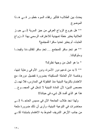 ‫ﻴﺤﺩﺙ ﺒﻴﻥ ﺍﻟﻁﻼﺏ؛ ﻓﺘﺄﺜﻴﺭ ﺭﻓﻘﺎﺀ ﺍﻟﺴﻭﺀ ﺨﻁﻴـﺭ ﻓـﻲ ﻫـﺫﺍ‬
                                               ‫ﺍﻟﻤﻭﻀﻭﻉ.‬

‫** ﻫل ﺨﺭﻭﺝ ﺍﻟﺯﻭﺍﺝ ﺍﻟﻌﺭﻓﻲ ﻤﻥ ﺤﻴﺯ ﺍﻟﺴﺭﻴﺔ ﺇﻟـﻰ ﺤﻴـﺯ‬
‫ﺍﻟﻌﻼﻨﻴﺔ ﻴﻌﺘﺒﺭ ﺨﻁﺔ ﺘﻤﻬﻴﺩﻴﺔ ﻟﻼﻋﺘﺭﺍﻑ ﺍﻟﺭﺴﻤﻲ ﺒﻬﺫﺍ ﺍﻟـﺯﻭﺍﺝ‬
                     ‫ﺍﻟﻌﺎﺒﺙ، ﺃﻡ ﻴﻌﺘﺒﺭ ﺘﺤﺩﻴﺎ ﺴﺎﻓﺭﺍ ﻟﻠﻤﺠﺘﻤﻊ؟‬
                               ‫‪‬‬     ‫‪‬‬

‫** ﻫﻭ ﺘﺤﺩ ﺴﺎﻓﺭ ﻟﻠﻤﺠﺘﻤﻊ ... ﺘﺤﺩ ﺴﺎﻓﺭ ﻟﺘﻘﺎﻟﻴـﺩﻨﺎ ﻭﻗﻴﻤﻨـﺎ‬
                        ‫ٍ‬                    ‫ٍ‬
                                               ‫ﻭﺴﻠﻭﻜﻴﺎﺘﻨﺎ.‬

                          ‫* ﻤﺎ ﻫﻭ ﺍﻟﺤل ﻤﻥ ﻭﺠﻬﺔ ﻨﻅﺭﻙ؟‬

‫** ﻻ ﺒﺩ ﻤﻥ ﺘﺩﻋﻴﻡ ﺩﻭﺭ ﺍﻷﺴﺭﺓ، ﻭﺩﻭﺭ ﺍﻷﻡ ﻓﻲ ﺭﻋﺎﻴﺔ ﺍﺒﻨﻬﺎ،‬
‫ﻭﺨﺎﺼﺔ ﺍﻷﻡ ﺍﻟﻌﺎﻤﻠﺔ ﺍﻟﻤﺴﻜﻴﻨﺔ؛ ﺒﻀﺭﻭﺭﺓ ﺘﻔﻀﻴل ﺩﻭﺭﻫﺎ، ﻤﻊ‬
‫ﺍﻻﻫﺘﻤﺎﻡ ﺒﺎﻟﺘﺭﺒﻴﺔ ﺍﻟﺩﻴﻨﻴﺔ ﻤﻨﺫ ﺍﻟﻁﻔﻭﻟﺔ ﻓﻲ ﺍﻟﻤﺩﺍﺭﺱ، ﻓﻼ ﻨﻬﻤـل‬
‫ﺤﺼﺹ ﺍﻟﺩﻴﻥ؛ ﻷﻥ ﺍﻟﻤﺎﺩﺓ ﺍﻟﺩﻴﻨﻴﺔ ﻻ ﺘﺩﺨل ﻓﻲ ﺍﻟﻤﺠﻤـﻭﻉ...‬
                    ‫ﻫﺫﺍ ﻫﻭ ﺍﻟﺫﻱ ﺃﻓﺴﺩ ﻜل ﺸﻲﺀ ﻓﻲ ﺤﻴﺎﺘﻨﺎ!!‬

‫ﻭﻟﻬﺫﺍ ﻨﺠﺩ ﻁﻼﺏ ﺍﻟﺠﺎﻤﻌﺔ ﺍﻵﻥ ﻓﻲ ﻤﺴﻴﺱ ﺍﻟﺤﺎﺠـﺔ ﺇﻟـﻰ‬
‫ﻤﺤﺎﻀﺭﺍﺕ ﻓﻲ ﺍﻟﺘﻭﻋﻴﺔ ﺍﻟﺩﻴﻨﻴﺔ، ﻭﺃﺭﻯ ﺃﻥ ﺫﻟﻙ ﻀﺭﻭﺭﺓ ﻤﻠﺤﺔ‬
‫ﻤﻥ ﺠﺎﻨﺏ ﺍﻷﺯﻫﺭ ﺍﻟﺸﺭﻴﻑ ﺍﻟﻤﻨﻭﻁ ﺒﻪ ﺍﻻﻫﺘﻤﺎﻡ ﺒﺸﺒﺎﺒﻨﺎ؛ ﻟﻜـﻲ‬



‫٠٢١‬
 