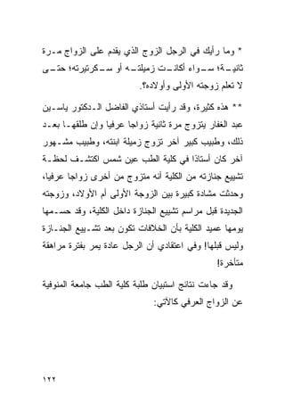 ‫* ﻭﻤﺎ ﺭﺃﻴﻙ ﻓﻲ ﺍﻟﺭﺠل ﺍﻟﺯﻭﺝ ﺍﻟﺫﻱ ﻴﻘﺩﻡ ﻋﻠﻰ ﺍﻟﺯﻭﺍﺝ ﻤـﺭﺓ‬
‫ـﻪ ﺃﻭ ـﻜﺭﺘﻴﺭﺘﻪ؛ ـﻰ‬
 ‫ﺤﺘـ‬       ‫ﺴـ‬    ‫ـﺕ ﺯﻤﻴﻠﺘـ‬
                         ‫ـﺔ؛ ـﻭﺍﺀ ﺃﻜﺎﻨـ‬
                                  ‫ﺜﺎﻨﻴـ ﺴـ‬
                          ‫ﻻ ﺘﻌﻠﻡ ﺯﻭﺠﺘﻪ ﺍﻷﻭﻟﻰ ﻭﺃﻭﻻﺩﻩ؟.‬

‫** ﻫﺫﻩ ﻜﺜﻴﺭﺓ، ﻭﻗﺩ ﺭﺃﻴﺕ ﺃﺴﺘﺎﺫﻱ ﺍﻟﻔﺎﻀل ﺍﻟـﺩﻜﺘﻭﺭ ﻴﺎﺴـﻴﻥ‬
‫ﻋﺒﺩ ﺍﻟﻐﻔﺎﺭ ﻴﺘﺯﻭﺝ ﻤﺭﺓ ﺜﺎﻨﻴﺔ ﺯﻭﺍﺠﺎ ﻋﺭﻓﻴﺎ ﻭﺇﻥ ﻁﻠﻘﻬـﺎ ﺒﻌـﺩ‬
                 ‫‪‬‬     ‫‪‬‬
‫ﺫﻟﻙ، ﻭﻁﺒﻴﺏ ﻜﺒﻴﺭ ﺁﺨﺭ ﺘﺯﻭﺝ ﺯﻤﻴﻠﺔ ﺍﺒﻨﺘﻪ، ﻭﻁﺒﻴﺏ ﻤﺸـﻬﻭﺭ‬
‫ﺁﺨﺭ ﻜﺎﻥ ﺃﺴﺘﺎﺫﺍ ﻓﻲ ﻜﻠﻴﺔ ﺍﻟﻁﺏ ﻋﻴﻥ ﺸﻤﺱ ﺍﻜﺘﺸـﻑ ﻟﺤﻅـﺔ‬
         ‫ﹸ‬                         ‫ﹰ‬
‫ﺘﺸﻴﻴﻊ ﺠﻨﺎﺯﺘﻪ ﻤﻥ ﺍﻟﻜﻠﻴﺔ ﺃﻨﻪ ﻤﺘﺯﻭﺝ ﻤﻥ ﺃﺨﺭﻯ ﺯﻭﺍﺠﺎ ﻋﺭﻓﻴﺎ،‬
  ‫‪‬‬     ‫‪‬‬
‫ﻭﺤﺩﺜﺕ ﻤﺸﺎﺩﺓ ﻜﺒﻴﺭﺓ ﺒﻴﻥ ﺍﻟﺯﻭﺠﺔ ﺍﻷﻭﻟﻰ ﺃﻡ ﺍﻷﻭﻻﺩ، ﻭﺯﻭﺠﺘﻪ‬
‫ﺍﻟﺠﺩﻴﺩﺓ ﻗﺒل ﻤﺭﺍﺴﻡ ﺘﺸﻴﻴﻊ ﺍﻟﺠﻨﺎﺯﺓ ﺩﺍﺨل ﺍﻟﻜﻠﻴﺔ، ﻭﻗﺩ ﺤﺴـﻤﻬﺎ‬
‫ﻴﻭﻤﻬﺎ ﻋﻤﻴﺩ ﺍﻟﻜﻠﻴﺔ ﺒﺄﻥ ﺍﻟﺨﻼﻓﺎﺕ ﺘﻜﻭﻥ ﺒﻌﺩ ﺘﺸـﻴﻴﻊ ﺍﻟﺠﻨـﺎﺯﺓ‬
‫ﻭﻟﻴﺱ ﻗﺒﻠﻬﺎ! ﻭﻓﻲ ﺍﻋﺘﻘﺎﺩﻱ ﺃﻥ ﺍﻟﺭﺠل ﻋﺎﺩﺓ ﻴﻤﺭ ﺒﻔﺘﺭﺓ ﻤﺭﺍﻫﻘﺔ‬
                                               ‫ﻤﺘﺄﺨﺭﺓ!‬

‫ﻭﻗﺩ ﺠﺎﺀﺕ ﻨﺘﺎﺌﺞ ﺍﺴﺘﺒﻴﺎﻥ ﻁﻠﺒﺔ ﻜﻠﻴﺔ ﺍﻟﻁﺏ ﺠﺎﻤﻌﺔ ﺍﻟﻤﻨﻭﻓﻴﺔ‬
                              ‫ﻋﻥ ﺍﻟﺯﻭﺍﺝ ﺍﻟﻌﺭﻓﻲ ﻜﺎﻵﺘﻲ:‬




‫٢٢١‬
 