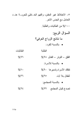 ‫٥- ﺍﻻﺨﺘﻼﻁ ﻏﻴﺭ ﺍﻟﻤﻘﻨﻥ، ﻭﺍﻟﻔﻬﻡ ﺍﻟﺨـﺎﻁﺊ ﻟﻠﺤﺭﻴـﺔ ﻋﻨـﺩ‬
                            ‫ﺍﻟﺘﻌﺎﻤل ﻤﻊ ﺍﻟﺠﻨﺱ ﺍﻵﺨﺭ.‬

                         ‫٠٠١% ﻤﻥ ﺍﻟﻁﺎﻟﺒﺎﺕ ﻭﺍﻟﻁﻠﺒﺔ.‬

                                  ‫ﺍﻟﺴﺅﺍل ﺍﻟﺭﺒﻊ:‬
                   ‫ﻤﺎ ﻨﺘﺎﺌﺞ ﺍﻟﺯﻭﺍﺝ ﺍﻟﻌﺭﻓﻲ؟‬
                            ‫• ﺒﺎﻟﻨﺴﺒﺔ ﻟﻠﻔﺭﺩ:‬

   ‫ﺍﻟﻁﺎﻟﺒﺎﺕ‬             ‫ﺍﻟﻁﻠﺒﺔ‬

      ‫٦٩%‬               ‫ﺍﻟﻘﻠﻕ – ﺍﻟﺘﻭﺘﺭ – ﺍﻟﻔﺸل ٨٩%‬

                          ‫• ﺒﺎﻟﻨﺴﺒﺔ ﻟﻸﺴﺭﺓ:‬

      ‫٠٧%‬               ‫ﺘﻔﻜﻙ ﺍﻷﺴﺭﺓ ﻭﺘﺩﻤﻴﺭﻫﺎ ٠٩%‬

      ‫٦٣%‬               ‫٥٣%‬           ‫ﺃﻁﻔﺎل ﺒﻼ ﺁﺒﺎﺀ‬

                         ‫• ﺒﺎﻟﻨﺴﺒﺔ ﻟﻠﻤﺠﺘﻤﻊ:‬

      ‫٤٩%‬               ‫٩٩%‬      ‫ﺘﺼﺩﻉ ﻜﻴﺎﻥ ﺍﻟﻤﺠﺘﻤﻊ‬




‫٥٢١‬
 