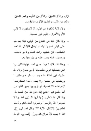 ‫ﻨﺯل، ﻭﺍﻷﺥ ﺍﻟﺸﻘﻴﻕ، ﻭﺍﻷﺥ ﻤﻥ ﺍﻷﺏ، ﻭﺍﻟﻌﻡ ﺍﻟﺸﻘﻴﻕ،‬
           ‫ﻭﺍﻟﻌﻡ ﻤﻥ ﺍﻷﺏ، ﻭﺃﺒﻨﺎﺌﻬﻡ ﺍﻷﻗﺭﺏ ﻓﺎﻷﻗﺭﺏ.‬

‫- ﻭﻻ ﻭﻻﻴﺔ ﻟﻺﺨﻭﺓ ﻤﻥ ﺍﻷﻡ، ﻭﻻ ﻷﺒﻨﺎﺌﻬﻡ، ﻭﻻ ﻷﺒﻲ‬
               ‫ﺍﻷﻡ ﻭﺍﻷﺨﻭﺍل، ﻷﻨﻬﻡ ﻏﻴﺭ ﻋﺼﺒﺔ.‬

‫- ﻭﺇﺫﺍ ﻜﺎﻥ ﻻﺒﺩ ﻓﻲ ﺍﻟﻨﻜﺎﺡ ﻤﻥ ﺍﻟﻭﻟﻲ، ﻓﺈﻨﻪ ﻴﺠـﺏ‬
‫ﻋﻠﻰ ﺍﻟﻭﻟﻲ ﺍﺨﺘﻴﺎﺭ ﺍﻷﻜﻔﺎﺀ ﺍﻷﻤﺜل ﻓﺎﻷﻤﺜل ﺇﺫﺍ ﺘﻌﺩﺩ‬
‫ﺍﻟﺨﻁﺎﺏ، ﻓﺈﻥ ﺨﻁﺒﻬﺎ ﻭﺍﺤﺩ ﻓﻘﻁ، ﻭﻫـﻭ ﻜـﻑﺀ‬
        ‫ﻭﺭﻀﻴﺕ، ﻓﺈﻨﻪ ﻴﺠﺏ ﻋﻠﻴﻪ ﺃﻥ ﻴﺯﻭﺠﻬﺎ ﺒﻪ.‬

‫- ﻭﻫﻨﺎ ﻨﻘﻑ ﻗﻠﻴﻠﺎ ﻟﻨﻌﺭﻑ ﻤﺩﻯ ﺍﻟﻤﺴـﺌﻭﻟﻴﺔ ﺍﻟﻜﺒﻴـﺭﺓ‬
                               ‫ﹰ‬
‫ﺍﻟﺘﻲ ﻴﺘﺤﻤﻠﻬﺎ ﺍﻟﻭﻟﻲ ﺒﺎﻟﻨﺴـﺒﺔ ﺇﻟـﻰ ﻤـﻥ ﻭﻻﻩ ﺍﷲ‬
‫ﻋﻠﻴﻬﺎ، ﻓﻬﻲ ﺃﻤﺎﻨﺔ ﻋﻨﺩﻩ ﻴﺠـﺏ ﻋﻠﻴـﻪ ﺭﻋﺎﻴﺘﻬـﺎ‬
‫ﻭﻭﻀﻌﻬﺎ ﻓﻲ ﻤﺤﻠﻬﺎ. ﻭﻻ ﻴﺤـل ﻟـﻪ ﺍﺤﺘﻜﺎﺭﻫـﺎ‬
‫ﻷﻏﺭﺍﻀﻪ ﺍﻟﺸﺨﺼﻴﺔ، ﺃﻭ ﺘﺯﻭﻴﺠﻬﺎ ﺒﻐﻴﺭ ﻜﻔﺌﻬﺎ ﻤﻥ‬
‫ﺃﺠل ﻁﻤﻊ ﻓﻴﻡ٠ﺍ ﻴﺩﻓﻊ ﺇﻟﻴﻪ، ﻓﺈﻥ ﻫﺫﺍ ﻤﻥ ﺍﻟﺨﻴﺎﻨـﺔ،‬
‫ﻭﻗﺩ ﻗﺎل ﺍﷲ ﺘﻌﺎﻟﻰ: ﴿ ‪‬ﺎ ﺃﻴ ‪‬ﺎ ﺍﱠـ ِﻴﻥ ﺁﻤ ﹸـﻭﺍ ﻻ‬
‫ﹶ‬    ‫ﻴ َ ‪‬ﻬ ﻟ ﺫ ‪ ‬ﻨ‬
‫ﺘ ﹸﻭ ﹸﻭﺍ ﺍﷲ ‪‬ﺍﻟﺭ ‪‬ﻭل ﻭﺘ ﹸﻭ ﹸﻭﺍ ﺃ ‪‬ﺎ ﹶـﺎﺘﻜﻡ ﻭﺃﻨﹾـﺘﻡ‬
‫َ ﻭ ‪‬ﺴ َ ‪ ‬ﹶﺨ ﻨ َﻤ ﻨ ِ ﹸ ‪ َ ‬ﹸ ‪‬‬           ‫ﹶﺨ ﻨ‬
‫ﺘﻌﻠ ‪‬ﻭﻥ﴾ ]ﺍﻷﻨﻔﺎل، ﺍﻵﻴﺔ ٧٢[ ﻭﻗﺎل ﺘﻌـﺎﻟﻰ: ﴿ﺇﻥ‬
‫ِ‪‬‬                                  ‫ﹶ ‪ ‬ﹶﻤ ‪‬‬
‫ﺍﷲ ﻻ ﻴﺤ ‪ ‬ﻜ ﱠ ﺨ ‪‬ﺍﻥ ﻜ ﹸـﻭ ٍ﴾. ]ﺍﻟﺤـﺞ، ﺍﻵﻴـﺔ‬
                ‫َ ﹶ ‪ِ ‬ﺏ ﹸل ﹶﻭ ٍ ﹶﻔ ﺭ‬

‫٢١‬
 