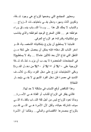 ‫ﻭﻤﻌﺎﻴﻴﺭ ﺍﻟﻤﺠﺘﻤﻊ ﺍﻟﺘﻲ ﻭﻀﻌﻬﺎ ﻟﻠﺯﻭﺍﺝ ﻫﻲ ﻭﺠﻭﺩ ﺸـﻘﺔ،‬
‫ﻭﺘﻜﻭﻴﻥ ﺃﺜﺎﺙ ﻭﻤﻬﺭ، ﻭﺩﺨل ﻴﻔـﻲ ﺒﺎﺤﺘﻴﺎﺠـﺎﺕ ﺍﻟـﺯﻭﺍﺝ ...‬
‫ﻭﺍﻟﺸﺒﺎﺏ ﻻ ﻴﻤﻠﻙ ﻜل ﻫﺫﺍ ... ﻭﺒـﺩﺃ ﺍﻟﺸـﺒﺎﺏ ﻴﻨﺴـﺎﻕ ﻭﺭﺍﺀ‬
‫ﻋﻭﺍﻁﻔﻪ ﻫﻭ ... ﻓﻜﺎﻥ ﺍﻟﻤﺨﺭﺝ ﺍﻟﻭﺤﻴﺩ ﻟﻌﻭﺍﻁﻔﻪ ﻭﺍﻟﺫﻱ ﻴﺘﻨﺎﺴﺏ‬
                 ‫ﻤﻊ ﺇﻤﻜﺎﻨﻴﺎﺘﻪ ﻭﻗﺩﺭﺍﺘﻪ؛ ﻫﻭ ﺍﻟﺯﻭﺍﺝ ﺍﻟﻌﺭﻓﻲ.‬
‫ﻓﺸﺒﺎﺒﻨﺎ ﻻ ﻴﺴﺘﻁﻴﻊ ﺃﻥ ﻴﺘﺯﻭﺝ ﺒﺈﻤﻜﺎﻨﻴﺎﺘﻪ ﺍﻟﺸﺨﺼـﻴﺔ، ﻓﻠـﻭ‬
‫ﺍﺩﺨﺭ ﺍﻟﺸﺎﺏ ﻜل ﺩﺨﻠﻪ؛ ﻓﺈﻨﻪ ﻴﻤﻜﻥ ﺃﻥ ﻴﺤﺼل ﻋﻠﻰ ﺸﻘﺔ ﻤـﻥ‬
‫ﺍﻟﺸﻘﻕ ﺍﻟﺘﻲ ﺘﺒﺎﻉ ﺍﻵﻥ ﺒﻌﺩ ﺜﻼﺜﻴﻥ ﻋﺎﻤﺎ!! ... ﻭﻗﺩ ﻻ ﻴﺴﺘﻁﻴﻊ!!‬
                      ‫‪‬‬
‫ﻓﻲ ﺍﻟﻤﺠﺘﻤﻌﺎﺕ ﺍﻟﻤﺘﺤﻀﺭﺓ ﻻ ﻴﺠـﺏ ﺃﻥ ﻴﺯﻴـﺩ ﺘﻤﻠـﻙ ﺸـﻘﺔ‬
‫ﺍﻟﺯﻭﺠﻴﺔ ﻋﻠﻰ ٠١% ﺃﻭ ٥١% ﺃﻭ ٠٢% ﻤﻥ ﺩﺨـل ﺍﻟﻔـﺭﺩ!‬
‫ﻭﺒﺎﻗﻲ ﺍﻻﺤﺘﻴﺎﺠﺎﺕ ﺘﻭﺯﻉ ﻋﻠﻰ ﺩﺨل ﺍﻟﻔﺭﺩ، ﻭﻟﻜـﻥ ﻟﻸﺴـﻑ‬
‫ﺍﻟﺸﺩﻴﺩ ﻓﻲ ﻤﺼﺭ؛ ﻓﺈﻥ ﺩﺨل ﺍﻟﻔﺭﺩ ﺍﻟﺸﻬﺭﻱ ﻻ ﻴﻔـﻲ ﺒﺈﻴﺠـﺎﺭ‬
                                                 ‫ﺍﻟﺸﻘﺔ!!‬
       ‫ﻭﻫﺫﺍ ﺍﻟﺘﻨﺎﻗﺽ ﺃﻭﻗﻊ ﺍﻟﺸﺒﺎﺏ ﻓﻲ ﻤﺸﻜﻠﺔ ﻻ ﺤﺩ ﻟﻬﺎ!.‬
‫ﻓﺎﻟﺫﻱ ﻴﻔﻜﺭ ﻓﻲ ﺍﻟﺯﻭﺍﺝ ﻟﻠﺸﺎﺏ ﺃﻭ ﺍﻟﻔﺘﺎﺓ ﻫـﻲ ﺍﻷﺴـﺭﺓ...‬
‫ﻭﺒﺩﺃﻨﺎ ﻨﻌﻭﺩ ﻟﻠﺯﻭﺍﺝ ﻟﻴﺱ ﻤﻥ ﺃﺠل ﺜﻘﺔ ﺍﻟﺸـﺎﺏ ﺒﺎﻟﻔﺘـﺎﺓ ﺍﻟﺘـﻲ‬
‫ﺴﻭﻑ ﺘﺸﺎﺭﻜﻪ ﺤﻴﺎﺘﻪ، ﻭﻟﻜﻥ ﻷﻥ ﺍﻷﺴﺭﺓ ﻫـﻲ ﺍﻟﺘـﻲ ﺘﻘـﻭﻡ‬
‫ﺒﺎﻟﺯﻭﺍﺝ ﺒﻤﺼﺩﺭﻫﺎ ﺍﻻﻗﺘﺼﺎﺩﻱ ﻭﺍﻟﻤﺎﻟﻲ... ﻭﻁﺎﻟﻤﺎ ﺃﻥ ﺍﻷﺴﺭﺓ‬


‫٩٢١‬
 