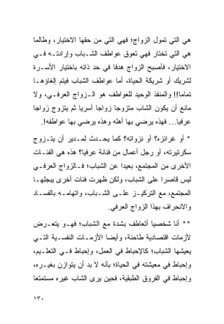 ‫ﻫﻲ ﺍﻟﺘﻲ ﺘﻤﻭل ﺍﻟﺯﻭﺍﺝ؛ ﻓﻬﻲ ﺍﻟﺘﻲ ﻤﻥ ﺤﻘﻬﺎ ﺍﻻﺨﺘﻴﺎﺭ، ﻭﻁﺎﻟﻤﺎ‬
‫ﻫﻲ ﺍﻟﺘﻲ ﺘﺨﺘﺎﺭ ﻓﻬﻲ ﺘﻌﻭﻕ ﻋﻭﺍﻁﻑ ﺍﻟﺸـﺒﺎﺏ ﻭﺇﺭﺍﺩﺘـﻪ ﻓـﻲ‬
‫ﺍﻻﺨﺘﻴﺎﺭ، ﻓﺄﺼﺒﺢ ﺍﻟﺯﻭﺍﺝ ﻫﺩﻓﺎ ﻓﻲ ﺤﺩ ﺫﺍﺘﻪ ﺒﺎﺨﺘﻴﺎﺭ ﺍﻷﺴـﺭﺓ‬
                           ‫ﹰ‬
‫ﻟﺸﺭﻴﻙ ﺃﻭ ﺸﺭﻴﻜﺔ ﺍﻟﺤﻴﺎﺓ، ﺃﻤﺎ ﻋﻭﺍﻁﻑ ﺍﻟﺸﺒﺎﺏ ﻓﻴﺘﻡ ﺇﻟﻐﺎﺅﻫـﺎ‬
‫ﺘﻤﺎﻤﺎ!! ﻭﺍﻟﻤﻨﻔﺫ ﺍﻟﻭﺤﻴﺩ ﻟﻠﻌﻭﺍﻁﻑ ﻫﻭ ﺍﻟـﺯﻭﺍﺝ ﺍﻟﻌﺭﻓـﻲ، ﻭﻻ‬
                                                 ‫‪‬‬
‫ﻤﺎﻨﻊ ﺃﻥ ﻴﻜﻭﻥ ﺍﻟﺸﺎﺏ ﻤﺘﺯﻭﺠﺎ ﺯﻭﺍﺠﺎ ﺃﺴﺭﻴﺎ ﺜﻡ ﻴﺘﺯﻭﺝ ﺯﻭﺍﺠﺎ‬
 ‫‪‬‬              ‫‪‬‬     ‫‪‬‬     ‫‪‬‬
  ‫ﻋﺭﻓﻴﺎ... ﻓﻬﺫﻩ ﻴﺭﻀﻲ ﺒﻬﺎ ﺃﻫﻠﻪ ﻭﻫﺫﻩ ﻴﺭﻀﻲ ﺒﻬﺎ ﻋﻭﺍﻁﻔﻪ!.‬
                                                ‫‪‬‬

‫* ﺃﻭ ﻏﺭﺍﺌﺯﻩ؟ ﺃﻭ ﻨﺯﻭﺍﺘﻪ؟ ﻜﻤﺎ ﻴﺤـﺩﺙ ﻟﻤـﺩﻴﺭ ﺃﻥ ﻴﺘـﺯﻭﺝ‬
‫ﺴﻜﺭﺘﻴﺭﺘﻪ، ﺃﻭ ﺭﺠل ﺃﻋﻤﺎل ﻤﻥ ﻓﻨﺎﻨﺔ ﻋﺭﻓﻴﺎ؟ ﻫﺫﻩ ﻫﻲ ﺍﻟﻔﺌـﺎﺕ‬
                 ‫‪‬‬
‫ﺍﻷﺨﺭﻯ ﻤﻥ ﺍﻟﻤﺠﺘﻤﻊ، ﺒﻌﻴﺩﺍ ﻋﻥ ﺍﻟﺸﺒﺎﺏ؛ ﻓـﺎﻟﺯﻭﺍﺝ ﺍﻟﻌﺭﻓـﻲ‬
                             ‫‪‬‬
‫ﻟﻴﺱ ﻗﺎﺼﺭﺍ ﻋﻠﻰ ﺍﻟﺸﺒﺎﺏ، ﻭﻟﻜﻥ ﻅﻬﺭﺕ ﻓﺌﺎﺕ ﺃﺨﺭﻯ ﻴﺒﺠﻠﻬـﺎ‬
                                         ‫‪‬‬
‫ﺍﻟﻤﺠﺘﻤﻊ، ﻤﻊ ﺍﻟﺘﺭﻜﻴـﺯ ﻋﻠـﻰ ﺍﻟﺸـﺒﺎﺏ، ﻭﺍﺘﻬﺎﻤـﻪ ﺒﺎﻟﻔﺴـﺎﺩ‬
                          ‫ﻭﺍﻻﻨﺤﺭﺍﻑ ﺒﻬﺫﺍ ﺍﻟﺯﻭﺍﺝ ﺍﻟﻌﺭﻓﻲ.‬

‫** ﺃﻨﺎ ﺸﺨﺼﻴﺎ ﺃﺘﻌﺎﻁﻑ ﺒﺸﺩﺓ ﻤﻊ ﺍﻟﺸﺒﺎﺏ؛ ﻓﻬـﻭ ﻴﺘﻌـﺭﺽ‬
                                    ‫‪‬‬
‫ﻷﺯﻤﺎﺕ ﺍﻗﺘﺼﺎﺩﻴﺔ ﻁﺎﺤﻨﺔ، ﻭﺃﻴﻀﺎ ﺍﻷﺯﻤـﺎﺕ ﺍﻟﻨﻔﺴـﻴﺔ ﺍﻟﺘـﻲ‬
                        ‫‪‬‬
‫ﻴﻌﻴﺸﻬﺎ ﺍﻟﺸﺒﺎﺏ؛ ﻜﺎﻹﺤﺒﺎﻁ ﻓﻲ ﺍﻟﻌﻤل، ﻭﺇﺤﺒﺎﻁ ﻓـﻲ ﺍﻟﺘﻌﻠـﻴﻡ،‬
‫ﻭﺇﺤﺒﺎﻁ ﻓﻲ ﻤﻌﻴﺸﺘﻪ ﻓﻲ ﺍﻟﺤﻴﺎﺓ؛ ﺒﺄﻨﻪ ﻻ ﺒﺩ ﺃﻥ ﻴﺘﻭﺍﺯﻥ ﺒﻐﻴـﺭﻩ،‬
‫ﻭﺇﺤﺒﺎﻁ ﻓﻲ ﺍﻟﻔﺭﻭﻕ ﺍﻟﻁﺒﻘﻴﺔ، ﻓﺤﻴﻥ ﻴﺭﻯ ﺍﻟﺸﺎﺏ ﻏﻴﺭﻩ ﻤﺴﺘﻤﺘﻌﺎ‬
 ‫‪‬‬

‫٠٣١‬
 