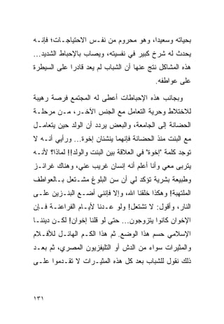 ‫ﺒﺤﻴﺎﺘﻪ ﻭﺴﻌﻴﺩﺍ، ﻭﻫﻭ ﻤﺤﺭﻭﻡ ﻤﻥ ﻨﻔـﺱ ﺍﻻﺤﺘﻴﺎﺠـﺎﺕ؛ ﻓﺈﻨـﻪ‬
                                      ‫‪‬‬
‫ﻴﺤﺩﺙ ﻟﻪ ﺸﺭﺥ ﻜﺒﻴﺭ ﻓﻲ ﻨﻔﺴﻴﺘﻪ، ﻭﻴﺼﺎﺏ ﺒﺎﻹﺤﺒﺎﻁ ﺍﻟﺸﺩﻴﺩ...‬
‫ﻫﺫﻩ ﺍﻟﻤﺸﺎﻜل ﻨﺘﺞ ﻋﻨﻬﺎ ﺃﻥ ﺍﻟﺸﺒﺎﺏ ﻟﻡ ﻴﻌﺩ ﻗﺎﺩﺭﺍ ﻋﻠﻰ ﺍﻟﺴﻴﻁﺭﺓ‬
             ‫‪‬‬
                                            ‫ﻋﻠﻰ ﻋﻭﺍﻁﻔﻪ.‬

‫ﻭﺒﺠﺎﻨﺏ ﻫﺫﻩ ﺍﻹﺤﺒﺎﻁﺎﺕ ﺃﻋﻁﻰ ﻟﻪ ﺍﻟﻤﺠﺘﻤﻊ ﻓﺭﺼﺔ ﺭﻫﻴﺒﺔ‬
‫ﻟﻼﺨﺘﻼﻁ ﻭﺤﺭﻴﺔ ﺍﻟﺘﻌﺎﻤل ﻤﻊ ﺍﻟﺠﻨﺱ ﺍﻵﺨـﺭ، ﻤـﻥ ﻤﺭﺤﻠـﺔ‬
‫ﺍﻟﺤﻀﺎﻨﺔ ﺇﻟﻰ ﺍﻟﺠﺎﻤﻌﺔ، ﻭﺍﻟﺒﻌﺽ ﻴﺭﺩﺩ ﺃﻥ ﺍﻟﻭﻟﺩ ﺤﻴﻥ ﻴﺘﻌﺎﻤـل‬
‫ﻤﻊ ﺍﻟﺒﻨﺕ ﻤﻨﺫ ﺍﻟﺤﻀﺎﻨﺔ ﻓﺈﻨﻬﻤﺎ ﻴﻨﺸﺌﺎﻥ ﺇﺨﻭﺓ... ﻭﺭﺃﻴﻲ ﺃﻨـﻪ ﻻ‬
‫ﺘﻭﺠﺩ ﻜﻠﻤﺔ "ﺇﺨﻭﺓ" ﻓﻲ ﺍﻟﻌﻼﻗﺔ ﺒﻴﻥ ﺍﻟﺒﻨﺕ ﻭﺍﻟﻭﻟﺩ!! ﻟﻤﺎﺫﺍ؟ ﻷﻨـﻪ‬
‫ﻴﺘﺭﺒﻰ ﻤﻌﻲ ﻭﺃﻨﺎ ﺃﻋﻠﻡ ﺃﻨﻪ ﺇﻨﺴﺎﻥ ﻏﺭﻴﺏ ﻋﻨﻲ، ﻭﻫﻨﺎﻙ ﻏﺭﺍﺌـﺯ‬
‫ﻭﻁﺒﻴﻌﺔ ﺒﺸﺭﻴﺔ ﺘﺅﻜﺩ ﻟﻲ ﺃﻥ ﺴﻥ ﺍﻟﺒﻠﻭﻍ ﻤﺸـﺘﻌل ﺒـﺎﻟﻌﻭﺍﻁﻑ‬
‫ﺍﻟﻤﻠﺘﻬﺒﺔ! ﻭﻫﻜﺫﺍ ﺨﻠﻘﻨﺎ ﺍﷲ، ﻭﺇﻻ ﻓﺈﻨﻨﻲ ﺃﻀـﻊ ﺍﻟﺒﻨـﺯﻴﻥ ﻋﻠـﻰ‬
‫ﺍﻟﻨﺎﺭ، ﻭﺃﻗﻭل: ﻻ ﺘﺸﺘﻌل! ﻭﻟﻭ ﻋـﺩﻨﺎ ﻷﻴـﺎﻡ ﺍﻟﻔﺭﺍﻋﻨـﺔ ﻓـﺈﻥ‬
‫ﺍﻹﺨﻭﺍﻥ ﻜﺎﻨﻭﺍ ﻴﺘﺯﻭﺠﻭﻥ... ﺤﺘﻰ ﻟﻭ ﻗﻠﻨﺎ ﺇﺨﻭﺍﻥ! ﻟﻜـﻥ ﺩﻴﻨﻨـﺎ‬
‫ﺍﻹﺴﻼﻤﻲ ﺤﺴﻡ ﻫﺫﺍ ﺍﻟﻭﻀﻊ. ﺜﻡ ﻫﺫﺍ ﺍﻟﻜـﻡ ﺍﻟﻬﺎﺌـل ﻟﻸﻓـﻼﻡ‬
‫ﻭﺍﻟﻤﺜﻴﺭﺍﺕ ﺴﻭﺍﺀ ﻤﻥ ﺍﻟﺩﺵ ﺃﻭ ﺍﻟﺘﻠﻴﻔﺯﻴﻭﻥ ﺍﻟﻤﺼﺭﻱ، ﺜﻡ ﺒﻌـﺩ‬
‫ﺫﻟﻙ ﻨﻘﻭل ﻟﻠﺸﺒﺎﺏ ﺒﻌﺩ ﻜل ﻫﺫﻩ ﺍﻟﻤﺜﻴـﺭﺍﺕ ﻻ ﺘﻘـﺩﻤﻭﺍ ﻋﻠـﻰ‬



‫١٣١‬
 