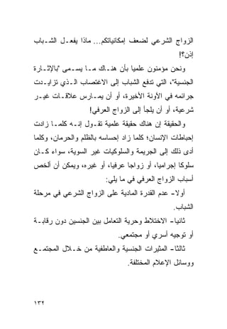 ‫ﺍﻟﺯﻭﺍﺝ ﺍﻟﺸﺭﻋﻲ ﻟﻀﻌﻑ ﺇﻤﻜﺎﻨﻴﺎﺘﻜﻡ... ﻤﺎﺫﺍ ﻴﻔﻌـل ﺍﻟﺸـﺒﺎﺏ‬
                                                 ‫ﺇﺫﻥ؟!‬
‫ﻭﻨﺤﻥ ﻤﺅﻤﻨﻭﻥ ﻋﻠﻤﻴﺎ ﺒﺄﻥ ﻫﻨـﺎﻙ ﻤـﺎ ﻴﺴـﻤﻰ "ﺒﺎﻹﺜـﺎﺭﺓ‬
                               ‫‪‬‬
‫ﺍﻟﺠﻨﺴﻴﺔ"، ﺍﻟﺘﻲ ﺘﺩﻓﻊ ﺍﻟﺸﺒﺎﺏ ﺇﻟﻰ ﺍﻻﻏﺘﺼﺎﺏ ﺍﻟـﺫﻱ ﺘﺯﺍﻴـﺩﺕ‬
‫ﺠﺭﺍﺌﻤﻪ ﻓﻲ ﺍﻵﻭﻨﺔ ﺍﻷﺨﻴﺭﺓ، ﺃﻭ ﺃﻥ ﻴﻤـﺎﺭﺱ ﻋﻼﻗـﺎﺕ ﻏﻴـﺭ‬
                  ‫ﺸﺭﻋﻴﺔ، ﺃﻭ ﺃﻥ ﻴﻠﺠﺄ ﺇﻟﻰ ﺍﻟﺯﻭﺍﺝ ﺍﻟﻌﺭﻓﻲ!‬
‫ﻭﺍﻟﺤﻘﻴﻘﺔ ﺇﻥ ﻫﻨﺎﻙ ﺤﻘﻴﻘﺔ ﻋﻠﻤﻴﺔ ﺘﻘـﻭل ﺇﻨـﻪ ﻜﻠﻤـﺎ ﺯﺍﺩﺕ‬
‫ﺇﺤﺒﺎﻁﺎﺕ ﺍﻹﻨﺴﺎﻥ؛ ﻜﻠﻤﺎ ﺯﺍﺩ ﺇﺤﺴﺎﺴﻪ ﺒﺎﻟﻅﻠﻡ ﻭﺍﻟﺤﺭﻤﺎﻥ، ﻭﻜﻠﻤﺎ‬
‫ﺃﺩﻯ ﺫﻟﻙ ﺇﻟﻰ ﺍﻟﺠﺭﻴﻤﺔ ﻭﺍﻟﺴﻠﻭﻜﻴﺎﺕ ﻏﻴﺭ ﺍﻟﺴﻭﻴﺔ، ﺴﻭﺍﺀ ﻜـﺎﻥ‬
‫ﺴﻠﻭ ﹰﺎ ﺇﺠﺭﺍﻤﻴﺎ، ﺃﻭ ﺯﻭﺍﺠﺎ ﻋﺭﻓﻴﺎ، ﺃﻭ ﻏﻴﺭﻩ، ﻭﻴﻤﻜﻥ ﺃﻥ ﺃﻟﺨﺹ‬
                         ‫‪‬‬     ‫‪‬‬         ‫‪‬‬       ‫ﻜ‬
                        ‫ﺃﺴﺒﺎﺏ ﺍﻟﺯﻭﺍﺝ ﺍﻟﻌﺭﻓﻲ ﻓﻲ ﻤﺎ ﻴﻠﻲ:‬
‫ﺃﻭﻻ- ﻋﺩﻡ ﺍﻟﻘﺩﺭﺓ ﺍﻟﻤﺎﺩﻴﺔ ﻋﻠﻰ ﺍﻟﺯﻭﺍﺝ ﺍﻟﺸﺭﻋﻲ ﻓﻲ ﻤﺭﺤﻠﺔ‬
                                               ‫ﹰ‬
                                               ‫ﺍﻟﺸﺒﺎﺏ.‬
‫ﺜﺎﻨﻴﺎ- ﺍﻻﺨﺘﻼﻁ ﻭﺤﺭﻴﺔ ﺍﻟﺘﻌﺎﻤل ﺒﻴﻥ ﺍﻟﺠﻨﺴﻴﻥ ﺩﻭﻥ ﺭﻗﺎﺒـﺔ‬
                                              ‫‪‬‬
                            ‫ﺃﻭ ﺘﻭﺠﻴﻪ ﺃﺴﺭﻱ ﺃﻭ ﻤﺠﺘﻤﻌﻲ.‬
‫ﺜﺎﻟﺜﺎ- ﺍﻟﻤﺜﻴﺭﺍﺕ ﺍﻟﺠﻨﺴﻴﺔ ﻭﺍﻟﻌﺎﻁﻔﻴﺔ ﻤﻥ ﺨـﻼل ﺍﻟﻤﺠﺘﻤـﻊ‬
                                              ‫ﹰ‬
                               ‫ﻭﻭﺴﺎﺌل ﺍﻹﻋﻼﻡ ﺍﻟﻤﺨﺘﻠﻔﺔ.‬



‫٢٣١‬
 