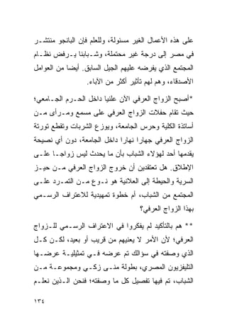 ‫ﻋﻠﻰ ﻫﺫﻩ ﺍﻷﻋﻤﺎل ﺍﻟﻐﻴﺭ ﻤﺴﺌﻭﻟﺔ، ﻭﻟﻠﻌﻠﻡ ﻓﺈﻥ ﺍﻟﺒﺎﻨﺠﻭ ﻤﻨﺘﺸـﺭ‬
‫ﻓﻲ ﻤﺼﺭ ﺇﻟﻰ ﺩﺭﺠﺔ ﻏﻴﺭ ﻤﺤﺘﻤﻠﺔ، ﻭﺸـﺒﺎﺒﻨﺎ ﻴـﺭﻓﺽ ﻨﻅـﺎﻡ‬
‫ﺍﻟﻤﺠﺘﻤﻊ ﺍﻟﺫﻱ ﻴﻔﺭﻀﻪ ﻋﻠﻴﻬﻡ ﺍﻟﺠﻴل ﺍﻟﺴﺎﺒﻕ. ﺃﻴﻀﺎ ﻤﻥ ﺍﻟﻌﻭﺍﻤل‬
            ‫‪‬‬
                 ‫ﺍﻷﺼﺩﻗﺎﺀ، ﻭﻫﻡ ﻟﻬﻡ ﺘﺄﺜﻴﺭ ﺃﻜﺜﺭ ﻤﻥ ﺍﻵﺒﺎﺀ.‬

‫*ﺃﺼﺒﺢ ﺍﻟﺯﻭﺍﺝ ﺍﻟﻌﺭﻓﻲ ﺍﻵﻥ ﻋﻠﻨﻴﺎ ﺩﺍﺨل ﺍﻟﺤـﺭﻡ ﺍﻟﺠـﺎﻤﻌﻲ؛‬
                       ‫‪‬‬
‫ﺤﻴﺙ ﺘﻘﺎﻡ ﺤﻔﻼﺕ ﺍﻟﺯﻭﺍﺝ ﺍﻟﻌﺭﻓﻲ ﻋﻠﻰ ﻤﺴﻤﻊ ﻭﻤـﺭﺃﻯ ﻤـﻥ‬
‫ﺃﺴﺎﺘﺫﺓ ﺍﻟﻜﻠﻴﺔ ﻭﺤﺭﺱ ﺍﻟﺠﺎﻤﻌﺔ، ﻭﻴﻭﺯﻉ ﺍﻟﺸﺭﺒﺎﺕ ﻭﺘﻘﻁﻊ ﺘﻭﺭﺘﺔ‬
‫ﺍﻟﺯﻭﺍﺝ ﺍﻟﻌﺭﻓﻲ ﺠﻬﺎﺭﺍ ﻨﻬﺎﺭﺍ ﺩﺍﺨل ﺍﻟﺠﺎﻤﻌﺔ، ﺩﻭﻥ ﺃﻱ ﻨﺼﻴﺤﺔ‬
                            ‫‪‬‬     ‫‪‬‬
‫ﻴﻘﺩﻤﻬﺎ ﺃﺤﺩ ﻟﻬﺅﻻﺀ ﺍﻟﺸﺒﺎﺏ ﺒﺄﻥ ﻤﺎ ﻴﺤﺩﺙ ﻟﻴﺱ ﺯﻭﺍ ‪‬ـﺎ ﻋﻠـﻰ‬
       ‫ﺠ‬
‫ﺍﻹﻁﻼﻕ. ﻫل ﺘﻌﺘﻘﺩﻴﻥ ﺃﻥ ﺨﺭﻭﺝ ﺍﻟﺯﻭﺍﺝ ﺍﻟﻌﺭﻓﻲ ﻤـﻥ ﺤﻴـﺯ‬
‫ﺍﻟﺴﺭﻴﺔ ﻭﺍﻟﺤﻴﻁﺔ ﺇﻟﻰ ﺍﻟﻌﻼﻨﻴﺔ ﻫﻭ ﻨـﻭﻉ ﻤـﻥ ﺍﻟﺘﻤـﺭﺩ ﻋﻠـﻰ‬
‫ﺍﻟﻤﺠﺘﻤﻊ ﻤﻥ ﺍﻟﺸﺒﺎﺏ، ﺃﻡ ﺨﻁﻭﺓ ﺘﻤﻬﻴﺩﻴﺔ ﻟﻼﻋﺘﺭﺍﻑ ﺍﻟﺭﺴـﻤﻲ‬
                                   ‫ﺒﻬﺫﺍ ﺍﻟﺯﻭﺍﺝ ﺍﻟﻌﺭﻓﻲ؟‬

‫** ﻫﻡ ﺒﺎﻟﺘﺄﻜﻴﺩ ﻟﻡ ﻴﻔﻜﺭﻭﺍ ﻓﻲ ﺍﻻﻋﺘﺭﺍﻑ ﺍﻟﺭﺴـﻤﻲ ﻟﻠـﺯﻭﺍﺝ‬
‫ﺍﻟﻌﺭﻓﻲ؛ ﻷﻥ ﺍﻷﻤﺭ ﻻ ﻴﻌﻨﻴﻬﻡ ﻤﻥ ﻗﺭﻴﺏ ﺃﻭ ﺒﻌﻴﺩ، ﻟﻜـﻥ ﻜـل‬
‫ﺍﻟﺫﻱ ﻭﺼﻔﺘﻪ ﻓﻲ ﺴﺅﺍﻟﻙ ﺘﻡ ﻋﺭﻀﻪ ﻓـﻲ ﺘﻤﺜﻴﻠﻴـﺔ ﻋﺭﻀـﻬﺎ‬
‫ﺍﻟﺘﻠﻴﻔﺯﻴﻭﻥ ﺍﻟﻤﺼﺭﻱ، ﺒﻁﻭﻟﺔ ﻤﻨـﻰ ﺯﻜـﻲ ﻭﻤﺠﻤﻭﻋـﺔ ﻤـﻥ‬
‫ﺍﻟﺸﺒﺎﺏ، ﺘﻡ ﻓﻴﻬﺎ ﺘﻔﺼﻴل ﻜل ﻤﺎ ﻭﺼﻔﺘﻪ؛ ﻓﻨﺤﻥ ﺍﻟـﺫﻴﻥ ﻨﻌﻠـﻡ‬

‫٤٣١‬
 