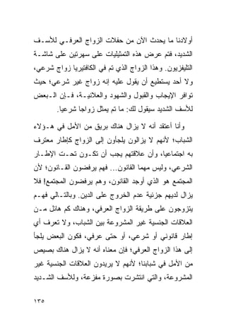 ‫ﺃﻭﻻﺩﻨﺎ ﻤﺎ ﻴﺤﺩﺙ ﺍﻵﻥ ﻤﻥ ﺤﻔﻼﺕ ﺍﻟﺯﻭﺍﺝ ﺍﻟﻌﺭﻓـﻲ ﻟﻸﺴـﻑ‬
‫ﺍﻟﺸﺩﻴﺩ، ﻓﺘﻡ ﻋﺭﺽ ﻫﺫﻩ ﺍﻟﺘﻤﺜﻴﻠﻴﺎﺕ ﻋﻠﻰ ﺴﻬﺭﺘﻴﻥ ﻋﻠﻰ ﺸﺎﺸـﺔ‬
‫ﺍﻟﺘﻠﻴﻔﺯﻴﻭﻥ. ﻭﻫﺫﺍ ﺍﻟﺯﻭﺍﺝ ﺍﻟﺫﻱ ﺘﻡ ﻓﻲ ﺍﻟﻜﺎﻓﺘﻴﺭﻴﺎ ﺯﻭﺍﺝ ﺸﺭﻋﻲ،‬
‫ﻭﻻ ﺃﺤﺩ ﻴﺴﺘﻁﻴﻊ ﺃﻥ ﻴﻘﻭل ﻋﻠﻴﻪ ﺇﻨﻪ ﺯﻭﺍﺝ ﻏﻴﺭ ﺸﺭﻋﻲ؛ ﺤﻴﺙ‬
‫ﺘﻭﺍﻓﺭ ﺍﻹﻴﺠﺎﺏ ﻭﺍﻟﻘﺒﻭل ﻭﺍﻟﺸﻬﻭﺩ ﻭﺍﻟﻌﻼﻨﻴـﺔ، ﻓـﺈﻥ ﺍﻟـﺒﻌﺽ‬
        ‫ﻟﻸﺴﻑ ﺍﻟﺸﺩﻴﺩ ﺴﻴﻘﻭل ﻟﻙ: ﻤﺎ ﺘﻡ ﻴﻤﺜل ﺯﻭﺍﺠﺎ ﺸﺭﻋﻴﺎ.‬
          ‫‪‬‬     ‫‪‬‬

‫ﻭﺃﻨﺎ ﺃﻋﺘﻘﺩ ﺃﻨﻪ ﻻ ﻴﺯﺍل ﻫﻨﺎﻙ ﺒﺭﻴﻕ ﻤﻥ ﺍﻷﻤل ﻓﻲ ﻫـﺅﻻﺀ‬
‫ﺍﻟﺸﺒﺎﺏ؛ ﻷﻨﻬﻡ ﻻ ﻴﺯﺍﻟﻭﻥ ﻴﻠﺠﺄﻭﻥ ﺇﻟﻰ ﺍﻟﺯﻭﺍﺝ ﻜﺈﻁﺎﺭ ﻤﻌﺘﺭﻑ‬
‫ﺒﻪ ﺍﺠﺘﻤﺎﻋﻴﺎ، ﻭﺃﻥ ﻋﻼﻗﺘﻬﻡ ﻴﺠﺏ ﺃﻥ ﺘﻜـﻭﻥ ﺘﺤـﺕ ﺍﻹﻁـﺎﺭ‬
                                      ‫‪‬‬
‫ﺍﻟﺸﺭﻋﻲ، ﻭﻟﻴﺱ ﻤﻬﻤﺎ ﺍﻟﻘﺎﻨﻭﻥ... ﻓﻬﻡ ﻴﺭﻓﻀﻭﻥ ﺍﻟﻘـﺎﻨﻭﻥ؛ ﻷﻥ‬
                                    ‫‪‬‬
‫ﺍﻟﻤﺠﺘﻤﻊ ﻫﻭ ﺍﻟﺫﻱ ﺃﻭﺠﺩ ﺍﻟﻘﺎﻨﻭﻥ، ﻭﻫﻡ ﻴﺭﻓﻀﻭﻥ ﺍﻟﻤﺠﺘﻤﻊ! ﻓﻼ‬
‫ﻴﺯﺍل ﻟﺩﻴﻬﻡ ﺠﺯﺌﻴﺔ ﻋﺩﻡ ﺍﻟﺨﺭﻭﺝ ﻋﻠﻰ ﺍﻟﺩﻴﻥ. ﻭﺒﺎﻟﺘـﺎﻟﻲ ﻓﻬـﻡ‬
‫ﻴﺘﺯﻭﺠﻭﻥ ﻋﻠﻰ ﻁﺭﻴﻘﺔ ﺍﻟﺯﻭﺍﺝ ﺍﻟﻌﺭﻓﻲ، ﻭﻫﻨﺎﻙ ﻜﻡ ﻫﺎﺌل ﻤـﻥ‬
‫ﺍﻟﻌﻼﻗﺎﺕ ﺍﻟﺠﻨﺴﻴﺔ ﻏﻴﺭ ﺍﻟﻤﺸﺭﻭﻋﺔ ﺒﻴﻥ ﺍﻟﺸﺒﺎﺏ، ﻭﻻ ﺘﻌﺭﻑ ﺃﻱ‬
‫ﺇﻁﺎﺭ ﻗﺎﻨﻭﻨﻲ ﺃﻭ ﺸﺭﻋﻲ، ﺃﻭ ﺤﺘﻰ ﻋﺭﻓﻲ، ﻓﻜﻭﻥ ﺍﻟﺒﻌﺽ ﻴﻠﺠﺄ‬
‫ﺇﻟﻰ ﻫﺫﺍ ﺍﻟﺯﻭﺍﺝ ﺍﻟﻌﺭﻓﻲ؛ ﻓﺈﻥ ﻤﻌﻨﺎﻩ ﺃﻨﻪ ﻻ ﻴﺯﺍل ﻫﻨﺎﻙ ﺒﺼﻴﺹ‬
‫ﻤﻥ ﺍﻷﻤل ﻓﻲ ﺸﺒﺎﺒﻨﺎ؛ ﻷﻨﻬﻡ ﻻ ﻴﺭﻴﺩﻭﻥ ﺍﻟﻌﻼﻗﺎﺕ ﺍﻟﺠﻨﺴﻴﺔ ﻏﻴﺭ‬
‫ﺍﻟﻤﺸﺭﻭﻋﺔ، ﻭﺍﻟﺘﻲ ﺍﻨﺘﺸﺭﺕ ﺒﺼﻭﺭﺓ ﻤﻔﺯﻋﺔ، ﻭﻟﻸﺴﻑ ﺍﻟﺸـﺩﻴﺩ‬

‫٥٣١‬
 