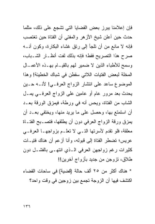 ‫ﻓﺈﻥ ﺇﻋﻼﻤﻨﺎ ﻴﺒﺭﺯ ﺒﻌﺽ ﺍﻟﻘﻀﺎﻴﺎ ﺍﻟﺘﻲ ﺘﺸﺠﻊ ﻋﻠﻰ ﺫﻟﻙ، ﻤﺜﻠﻤﺎ‬
‫ﺤﺩﺙ ﺤﻴﻥ ﺃﻋﻠﻥ ﺸﻴﺦ ﺍﻷﺯﻫﺭ ﻭﺍﻟﻤﻔﺘﻲ ﺃﻥ ﺍﻟﻔﺘﺎﺓ ﺤﻴﻥ ﺘﻐﺘﺼﺏ‬
‫ﻓﺈﻨﻪ ﻻ ﻤﺎﻨﻊ ﻤﻥ ﺃﻥ ﺘﻠﺠﺄ ﺇﻟﻰ ﺭﺘﻕ ﻏﺸﺎﺀ ﺍﻟﺒﻜﺎﺭﺓ، ﻭﻜﻭﻥ ﺃﻨـﻪ‬
‫ﺼﺭﺡ ﻫﺫﺍ ﺍﻟﺘﺼﺭﻴﺢ ﻓﻘﻁ؛ ﻓﺈﻨﻪ ﺒﺫﻟﻙ ﻟﻔﺕ ﺃﻨﻅـﺎﺭ ﺍﻟﺸـﺒﺎﺏ،‬
‫ﻭﺴﻤﺢ ﻟﻸﻁﺒﺎﺀ ﺍﻟﺫﻴﻥ ﻻ ﻀﻤﻴﺭ ﻟﻬﻡ ﺒﺎﻟﻘﻴـﺎﻡ ﺒﻬـﺫﻩ ﺍﻷﻋﻤـﺎل‬
‫ﺍﻟﻤﺨﻠﺔ ﻟﺒﻌﺽ ﺍﻟﻔﺘﻴﺎﺕ ﺍﻟﻼﺘﻲ ﺴﻘﻁﻥ ﻓﻲ ﺸﺒﺎﻙ ﺍﻟﺨﻁﻴﺌﺔ! ﻭﻫﺫﺍ‬
‫ﺍﻟﻤﻭﻀﻭﻉ ﺴﺎﻋﺩ ﻋﻠﻰ ﺍﻨﺘﺸﺎﺭ ﺍﻟﺯﻭﺍﺝ ﺍﻟﻌﺭﻓـﻲ! ﻷﻨـﻪ ﺤـﻴﻥ‬
‫ﻴﺤﺩﺙ ﺒﻌﺩ ﻤﺭﻭﺭ ﻋﺎﻡ ﺃﻭ ﻋﺎﻤﻴﻥ ﻋﻠﻰ ﺍﻟﺯﻭﺍﺝ ﺍﻟﻌﺭﻓـﻲ ﻴﻤـل‬
‫ﺍﻟﺸﺎﺏ ﻤﻥ ﺍﻟﻔﺘﺎﺓ، ﻭﻴﺤﺱ ﺃﻨﻪ ﻓﻲ ﻭﺭﻁﺔ، ﻓﻴﻤﺯﻕ ﺍﻟﻭﺭﻗﺔ ﺒﻌـﺩ‬
‫ﺃﻥ ﺍﺴﺘﻤﺘﻊ ﺒﻬﺎ، ﻭﺤﺼل ﻋﻠﻰ ﻤﺎ ﻴﺭﻴﺩ ﻤﻨﻬﺎ، ﻭﻴﺨﺘﻔﻲ ﺒﻌـﺩ ﺃﻥ‬
‫ﻴﻤﺯﻕ ﻭﺭﻗﺔ ﺍﻟﺯﻭﺍﺝ ﺍﻟﻌﺭﻓﻲ ﺩﻭﻥ ﺃﻥ ﻴﻁﻠﻘﻬﺎ، ﻓﺘﺼـﺒﺢ ﺍﻟﻔﺘـﺎﺓ‬
‫ﻤﻌﻠﻘﺔ، ﻓﻠﻭ ﺘﻘﺩﻡ ﻷﺴﺭﺘﻬﺎ ﺍﻟﺘـﻲ ﻻ ﺘﻌﻠـﻡ ﺒﺯﻭﺍﺠﻬـﺎ ﺍﻟﻌﺭﻓـﻲ‬
‫ﻋﺭﻴﺱ؛ ﺘﻀﻁﺭ ﺍﻟﻔﺘﺎﺓ ﺇﻟﻰ ﻗﺒﻭﻟﻪ، ﻭﺃﻨﺎ ﺃﺯﻋﻡ ﺃﻥ ﻫﻨﺎﻙ ﻓﺘﻴـﺎﺕ‬
‫ﻜﺜﻴﺭﺍﺕ ﺭﻏﻡ ﺯﻭﺍﺠﻬﻥ ﺍﻟﻌﺭﻓﻲ ﺍﻟـﺫﻱ ﺍﻨﺘﻬـﻰ ﺒﺎﻟﻔﺸـل ﺩﻭﻥ‬
                 ‫ﻁﻼﻕ، ﺘﺯﻭﺠﻥ ﻤﻥ ﺠﺩﻴﺩ ﺒﺄﺯﻭﺍﺝ ﺁﺨﺭﻴﻥ!!‬

‫* ﻫﻨﺎﻙ ﺃﻜﺜﺭ ﻤﻥ ٥٢ ﺃﻟﻑ ﺤﺎﻟﺔ )ﻗﻀﻴﺔ( ﻓﻲ ﺴﺎﺤﺎﺕ ﺍﻟﻘﻀﺎﺀ‬
   ‫ﺍﻜﺘﺸﻑ ﻓﻴﻬﺎ ﺃﻥ ﺍﻟﺯﻭﺠﺔ ﺘﺠﻤﻊ ﺒﻴﻥ ﺯﻭﺠﻴﻥ ﻓﻲ ﻭﻗﺕ ﻭﺍﺤﺩ؟‬



‫٦٣١‬
 