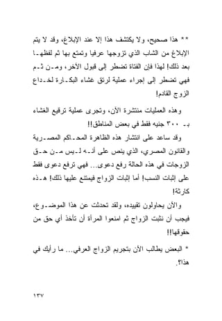 ‫** ﻫﺫﺍ ﺼﺤﻴﺢ، ﻭﻻ ﻴﻜﺘﺸﻑ ﻫﺫﺍ ﺇﻻ ﻋﻨﺩ ﺍﻹﺒﻼﻍ، ﻭﻗﺩ ﻻ ﻴﺘﻡ‬
‫ﺍﻹﺒﻼﻍ ﻤﻥ ﺍﻟﺸﺎﺏ ﺍﻟﺫﻱ ﺘﺯﻭﺠﻬﺎ ﻋﺭﻓﻴﺎ ﻭﺘﻤﺘﻊ ﺒﻬﺎ ﺜﻡ ﻟﻔﻅﻬـﺎ‬
                     ‫‪‬‬
‫ﺒﻌﺩ ﺫﻟﻙ! ﻟﻬﺫﺍ ﻓﺈﻥ ﺍﻟﻔﺘﺎﺓ ﺘﻀﻁﺭ ﺇﻟﻰ ﻗﺒﻭل ﺍﻵﺨﺭ، ﻭﻤـﻥ ﺜـﻡ‬
‫ﻓﻬﻲ ﺘﻀﻁﺭ ﺇﻟﻰ ﺇﺠﺭﺍﺀ ﻋﻤﻠﻴﺔ ﻟﺭﺘﻕ ﻏﺸﺎﺀ ﺍﻟﺒﻜـﺎﺭﺓ ﻟﺨـﺩﺍﻉ‬
                                            ‫ﺍﻟﺯﻭﺝ ﺍﻟﻘﺎﺩﻡ!‬

‫ﻭﻫﺫﻩ ﺍﻟﻌﻤﻠﻴﺎﺕ ﻤﻨﺘﺸﺭﺓ ﺍﻵﻥ، ﻭﺘﺠﺭﻯ ﻋﻤﻠﻴﺔ ﺘﺭﻗﻴﻊ ﺍﻟﻐﺸﺎﺀ‬
                   ‫ﺒـ ٠٠٣ ﺠﻨﻴﻪ ﻓﻘﻁ ﻓﻲ ﺒﻌﺽ ﺍﻟﻤﻨﺎﻁﻕ!!‬
‫ﻭﻗﺩ ﺴﺎﻋﺩ ﻋﻠﻰ ﺍﻨﺘﺸﺎﺭ ﻫﺫﻩ ﺍﻟﻅﺎﻫﺭﺓ ﺍﻟﻤﺤـﺎﻜﻡ ﺍﻟﻤﺼـﺭﻴﺔ‬
‫ﻭﺍﻟﻘﺎﻨﻭﻥ ﺍﻟﻤﺼﺭﻱ، ﺍﻟﺫﻱ ﻴﻨﺹ ﻋﻠﻰ ﺃﻨـﻪ ﻟـﻴﺱ ﻤـﻥ ﺤـﻕ‬
‫ﺍﻟﺯﻭﺠﺎﺕ ﻓﻲ ﻫﺫﻩ ﺍﻟﺤﺎﻟﺔ ﺭﻓﻊ ﺩﻋﻭﻯ... ﻓﻬﻲ ﺘﺭﻓﻊ ﺩﻋﻭﻯ ﻓﻘﻁ‬
‫ﻋﻠﻰ ﺇﺜﺒﺎﺕ ﺍﻟﻨﺴﺏ! ﺃﻤﺎ ﺇﺜﺒﺎﺕ ﺍﻟﺯﻭﺍﺝ ﻓﻴﻤﺘﻨﻊ ﻋﻠﻴﻬﺎ ﺫﻟﻙ! ﻫـﺫﻩ‬
                                                  ‫ﻜﺎﺭﺜﺔ!‬
‫ﻭﺍﻵﻥ ﻴﺤﺎﻭﻟﻭﻥ ﺘﻘﻴﻴﺩﻩ، ﻭﻟﻘﺩ ﺘﺤﺩﺜﺕ ﻋﻥ ﻫﺫﺍ ﺍﻟﻤﻭﻀـﻭﻉ،‬
‫ﻓﻴﺠﺏ ﺃﻥ ﻨﺜﺒﺕ ﺍﻟﺯﻭﺍﺝ ﺜﻡ ﺍﻤﻨﻌﻭﺍ ﺍﻟﻤﺭﺃﺓ ﺃﻥ ﺘﺄﺨﺫ ﺃﻱ ﺤﻕ ﻤﻥ‬
                                                ‫ﺤﻘﻭﻗﻬﺎ!!‬

‫* ﺍﻟﺒﻌﺽ ﻴﻁﺎﻟﺏ ﺍﻵﻥ ﺒﺘﺠﺭﻴﻡ ﺍﻟﺯﻭﺍﺝ ﺍﻟﻌﺭﻓﻲ... ﻤﺎ ﺭﺃﻴﻙ ﻓﻲ‬
                                                   ‫ﻫﺫﺍ؟.‬



‫٧٣١‬
 