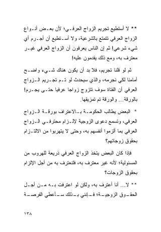 ‫** ﻻ ﺃﺴﺘﻁﻴﻊ ﺘﺠﺭﻴﻡ ﺍﻟﺯﻭﺍﺝ ﺍﻟﻌﺭﻓـﻲ؛ ﻷﻥ ﺒﻌـﺽ ﺃﻨـﻭﺍﻉ‬
‫ﺍﻟﺯﻭﺍﺝ ﺍﻟﻌﺭﻓﻲ ﺘﺘﻤﺘﻊ ﺒﺎﻟﺸﺭﻋﻴﺔ، ﻭﻻ ﺃﺴـﺘﻁﻴﻊ ﺃﻥ ﺃﺠـﺭﻡ ﺃﻱ‬
‫ﺸﻲﺀ ﺸﺭﻋﻲ! ﺜﻡ ﺇﻥ ﺍﻟﻨﺎﺱ ﻴﻌﺭﻓﻭﻥ ﺃﻥ ﺍﻟﺯﻭﺍﺝ ﺍﻟﻌﺭﻓﻲ ﻏﻴـﺭ‬
                       ‫ﻤﻌﺘﺭﻑ ﺒﻪ، ﻭﻤﻊ ﺫﻟﻙ ﻴﻘﺩﻤﻭﻥ ﻋﻠﻴﻪ!‬

‫ﺜﻡ ﻟﻭ ﻗﻠﻨﺎ ﺘﺠﺭﻴﻡ، ﻓﻼ ﺒﺩ ﺃﻥ ﻴﻜﻭﻥ ﻫﻨﺎﻙ ﺸـﻲﺀ ﻭﺍﻀـﺢ‬
‫ﺃﻤﺎﻤﻨﺎ ﻟﻜﻲ ﻨﺠﺭﻤﻪ، ﻭﺍﻟﺫﻱ ﺴﻴﺤﺩﺙ ﻟﻭ ﺘـﻡ ﺘﺠـﺭﻴﻡ ﺍﻟـﺯﻭﺍﺝ‬
‫ﺍﻟﻌﺭﻓﻲ ﺃﻥ ﺍﻟﻔﺘﺎﺓ ﺴﻭﻑ ﺘﺘﺯﻭﺝ ﺯﻭﺍﺠﺎ ﻋﺭﻓﻴﺎ ﺤﺘـﻰ ﻴﺠـﺭﻡ!‬
             ‫‪‬‬     ‫‪‬‬
                           ‫ﺒﺎﻟﻭﺭﻗﺔ... ﻭﺍﻟﻭﺭﻗﺔ ﺘﻡ ﺘﻤﺯﻴﻘﻬﺎ.‬

‫* ﺍﻟﺒﻌﺽ ﻴﻁﺎﻟﺏ ﺍﻟﺤﻜﻭﻤـﺔ ﺒـﺎﻻﻋﺘﺭﺍﻑ ﺒﻭﺭﻗـﺔ ﺍﻟـﺯﻭﺍﺝ‬
‫ﺍﻟﻌﺭﻓﻲ، ﻭﺘﺴﻤﻊ ﺩﻋﻭﻯ ﺍﻟﺯﻭﺠﻴﺔ ﻹﻟـﺯﺍﻡ ﻤﺤﺘﺭﻓـﻲ ﺍﻟـﺯﻭﺍﺝ‬
‫ﺍﻟﻌﺭﻓﻲ ﺒﻤﺎ ﺃﻟﺯﻤﻭﺍ ﺃﻨﻔﺴﻬﻡ ﺒﻪ، ﻭﺤﺘﻰ ﻻ ﻴﺘﻬﺭﺒﻭﺍ ﻤﻥ ﺍﻻﻟﺘـﺯﺍﻡ‬
                                        ‫ﺒﺤﻘﻭﻕ ﺯﻭﺠﺎﺘﻬﻡ؟‬

‫ﻓﺈﺫﺍ ﻜﺎﻥ ﺍﻟﺒﻌﺽ ﻴﺘﺨﺫ ﺍﻟﺯﻭﺍﺝ ﺍﻟﻌﺭﻓﻲ ﺫﺭﻴﻌﺔ ﻟﻠﻬﺭﻭﺏ ﻤﻥ‬
‫ﺍﻟﻤﺴﺌﻭﻟﻴﺔ؛ ﻷﻨﻪ ﻏﻴﺭ ﻤﻌﺘﺭﻑ ﺒﻪ، ﻓﻠﻨﻌﺘﺭﻑ ﺒﻪ ﻤﻥ ﺃﺠل ﺍﻹﻟﺯﺍﻡ‬
                                       ‫ﺒﺤﻘﻭﻕ ﺍﻟﺯﻭﺠﺎﺕ؟‬

‫** ﻻ... ﺃﻨﺎ ﺃﻋﺘﺭﻑ ﺒﻪ، ﻭﻟﻜﻥ ﻟﻭ ﺍﻋﺘﺭﻓﺕ ﺒـﻪ ﻤـﻥ ﺃﺠـل‬
‫ـﺔ‬
 ‫ـﺔ؛ ـﺈﻨﻨﻲ ـﺫﻟﻙ ـﺄﻋﻁﻲ ﺍﻟﻔﺭﺼـ‬
            ‫ﺴـ‬   ‫ﺒـ‬    ‫ـﻭﻕ ﺍﻟﺯﻭﺠﻴـ ﻓـ‬
                                    ‫ﺍﻟﺤﻘـ‬


‫٨٣١‬
 