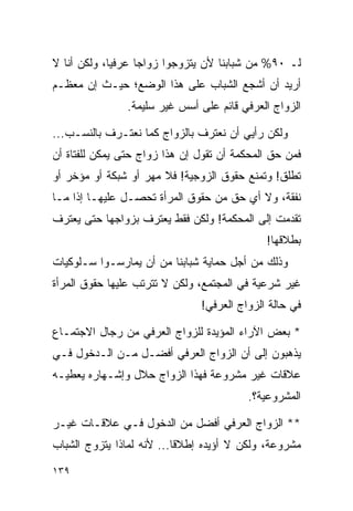 ‫ﻟـ ٠٩% ﻤﻥ ﺸﺒﺎﺒﻨﺎ ﻷﻥ ﻴﺘﺯﻭﺠﻭﺍ ﺯﻭﺍﺠﺎ ﻋﺭﻓﻴﺎ، ﻭﻟﻜﻥ ﺃﻨﺎ ﻻ‬
             ‫‪‬‬     ‫‪‬‬
‫ﺃﺭﻴﺩ ﺃﻥ ﺃﺸﺠﻊ ﺍﻟﺸﺒﺎﺏ ﻋﻠﻰ ﻫﺫﺍ ﺍﻟﻭﻀﻊ؛ ﺤﻴـﺙ ﺇﻥ ﻤﻌﻅـﻡ‬
                ‫ﺍﻟﺯﻭﺍﺝ ﺍﻟﻌﺭﻓﻲ ﻗﺎﺌﻡ ﻋﻠﻰ ﺃﺴﺱ ﻏﻴﺭ ﺴﻠﻴﻤﺔ.‬

‫ﻭﻟﻜﻥ ﺭﺃﻴﻲ ﺃﻥ ﻨﻌﺘﺭﻑ ﺒﺎﻟﺯﻭﺍﺝ ﻜﻤﺎ ﻨﻌﺘـﺭﻑ ﺒﺎﻟﻨﺴـﺏ...‬
‫ﻓﻤﻥ ﺤﻕ ﺍﻟﻤﺤﻜﻤﺔ ﺃﻥ ﺘﻘﻭل ﺇﻥ ﻫﺫﺍ ﺯﻭﺍﺝ ﺤﺘﻰ ﻴﻤﻜﻥ ﻟﻠﻔﺘﺎﺓ ﺃﻥ‬
‫ﺘﻁﻠﻕ! ﻭﺘﻤﻨﻊ ﺤﻘﻭﻕ ﺍﻟﺯﻭﺠﻴﺔ! ﻓﻼ ﻤﻬﺭ ﺃﻭ ﺸﺒﻜﺔ ﺃﻭ ﻤﺅﺨﺭ ﺃﻭ‬
‫ﻨﻔﻘﺔ، ﻭﻻ ﺃﻱ ﺤﻕ ﻤﻥ ﺤﻘﻭﻕ ﺍﻟﻤﺭﺃﺓ ﺘﺤﺼـل ﻋﻠﻴﻬـﺎ ﺇﺫﺍ ﻤـﺎ‬
‫ﺘﻘﺩﻤﺕ ﺇﻟﻰ ﺍﻟﻤﺤﻜﻤﺔ! ﻭﻟﻜﻥ ﻓﻘﻁ ﻴﻌﺘﺭﻑ ﺒﺯﻭﺍﺠﻬﺎ ﺤﺘﻰ ﻴﻌﺘﺭﻑ‬
                                             ‫ﺒﻁﻼﻗﻬﺎ!‬
‫ﻭﺫﻟﻙ ﻤﻥ ﺃﺠل ﺤﻤﺎﻴﺔ ﺸﺒﺎﺒﻨﺎ ﻤﻥ ﺃﻥ ﻴﻤﺎﺭﺴـﻭﺍ ﺴـﻠﻭﻜﻴﺎﺕ‬
‫ﻏﻴﺭ ﺸﺭﻋﻴﺔ ﻓﻲ ﺍﻟﻤﺠﺘﻤﻊ، ﻭﻟﻜﻥ ﻻ ﺘﺘﺭﺘﺏ ﻋﻠﻴﻬﺎ ﺤﻘﻭﻕ ﺍﻟﻤﺭﺃﺓ‬
                               ‫ﻓﻲ ﺤﺎﻟﺔ ﺍﻟﺯﻭﺍﺝ ﺍﻟﻌﺭﻓﻲ!‬

‫* ﺒﻌﺽ ﺍﻵﺭﺍﺀ ﺍﻟﻤﺅﻴﺩﺓ ﻟﻠﺯﻭﺍﺝ ﺍﻟﻌﺭﻓﻲ ﻤﻥ ﺭﺠﺎل ﺍﻻﺠﺘﻤـﺎﻉ‬
‫ﻴﺫﻫﺒﻭﻥ ﺇﻟﻰ ﺃﻥ ﺍﻟﺯﻭﺍﺝ ﺍﻟﻌﺭﻓﻲ ﺃﻓﻀـل ﻤـﻥ ﺍﻟـﺩﺨﻭل ﻓـﻲ‬
‫ﻋﻼﻗﺎﺕ ﻏﻴﺭ ﻤﺸﺭﻭﻋﺔ ﻓﻬﺫﺍ ﺍﻟﺯﻭﺍﺝ ﺤﻼل ﻭﺇﺸـﻬﺎﺭﻩ ﻴﻌﻁﻴـﻪ‬
                                         ‫ﺍﻟﻤﺸﺭﻭﻋﻴﺔ؟.‬

‫** ﺍﻟﺯﻭﺍﺝ ﺍﻟﻌﺭﻓﻲ ﺃﻓﻀل ﻤﻥ ﺍﻟﺩﺨﻭل ﻓـﻲ ﻋﻼﻗـﺎﺕ ﻏﻴـﺭ‬
‫ﻤﺸﺭﻭﻋﺔ، ﻭﻟﻜﻥ ﻻ ﺃﺅﻴﺩﻩ ﺇﻁﻼﻗﺎ... ﻷﻨﻪ ﻟﻤﺎﺫﺍ ﻴﺘﺯﻭﺝ ﺍﻟﺸﺒﺎﺏ‬
                           ‫ﹰ‬

‫٩٣١‬
 