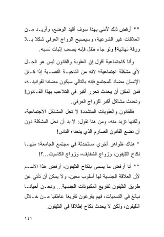 ‫** ﺃﺭﻓﺽ ﺫﻟﻙ ﻷﻨﻨﻲ ﺒﻬﺫﺍ ﺴﻭﻑ ﺃﻗﻴﺩ ﺍﻟﻭﻀﻊ، ﻭﺃﺯﻴـﺩ ﻤـﻥ‬
‫ﺍﻟﻌﻼﻗﺎﺕ ﻏﻴﺭ ﺍﻟﺸﺭﻋﻴﺔ، ﻭﺴﻴﺼﺒﺢ ﺍﻟﺯﻭﺍﺝ ﺍﻟﻌﺭﻓﻲ ﺸﻜﻼ ﺒـﻼ‬
    ‫ﹰ‬
       ‫ﻭﺭﻗﺔ ﻨﻬﺎﺌﻴﺔ! ﻭﻟﻭ ﺠﺎﺀ ﻁﻔل ﻓﺈﻨﻪ ﻴﺼﻌﺏ ﺇﺜﺒﺎﺕ ﻨﺴﺒﻪ.‬

‫ﻭﺃﻨﺎ ﻜﺎﺠﺘﻤﺎﻋﻴﺔ ﺃﻗﻭل ﺇﻥ ﺍﻟﻌﻘﻭﺒﺔ ﻭﺍﻟﻘﺎﻨﻭﻥ ﻟﻴﺱ ﻫﻭ ﺍﻟﺤـل‬
‫ﻷﻱ ﻤﺸﻜﻠﺔ ﺍﺠﺘﻤﺎﻋﻴﺔ؛ ﻷﻨﻪ ﻤﻥ ﺍﻟﻨﺎﺤﻴـﺔ ﺍﻟﻨﻔﺴـﻴﺔ ﺇﺫﺍ ﻜـﺎﻥ‬
‫ﺍﻹﻨﺴﺎﻥ ﻤﻀﺎﺩ ﻟﻠﻤﺠﺘﻤﻊ ﻓﺈﻨﻪ ﺒﺎﻟﺘﺎﻟﻲ ﺴﻴﻜﻭﻥ ﻤﻀﺎﺩﺍ ﻟﻘﻭﺍﻨﻴﻨـﻪ،‬
            ‫‪‬‬
‫ﻓﻤﻥ ﺍﻟﻤﻜﻥ ﺃﻥ ﻴﺤﺩﺙ ﺘﺤﺭﺭ ﺃﻜﺒﺭ ﻓﻲ ﺍﻟﺘﻼﻋﺏ ﺒﻬﺫﺍ ﺍﻟﻘـﺎﻨﻭﻥ!‬
                      ‫ﻭﺘﺤﺩﺙ ﻤﺸﺎﻜل ﺃﻜﺒﺭ ﻟﻠﺯﻭﺍﺝ ﺍﻟﻌﺭﻓﻲ.‬
‫ﻓﺎﻟﻘﺎﻨﻭﻥ ﻭﺍﻟﻌﻘﻭﺒﺎﺕ ﺍﻟﻤﺘﺸﺩﺩﺓ ﻻ ﺘﺤل ﺍﻟﻤﺸﺎﻜل ﺍﻻﺠﺘﻤﺎﻋﻴﺔ،‬
‫ﻭﻟﻜﻨﻬﺎ ﺘﺯﻴﺩ ﻤﻨﻪ، ﻭﻤﻥ ﻫﻨﺎ ﻨﻘﻭل: ﻻ ﺒﺩ ﺃﻥ ﻨﺤل ﺍﻟﻤﺸﻜﻠﺔ ﺩﻭﻥ‬
               ‫ﺃﻥ ﻨﻀﻊ ﺍﻟﻘﺎﻨﻭﻥ ﺍﻟﺼﺎﺭﻡ ﺍﻟﺫﻱ ﻴﺘﺤﺩﺍﻩ ﺍﻟﻨﺎﺱ!‬

‫* ﻫﻨﺎﻙ ﻅﻭﺍﻫﺭ ﺃﺨﺭﻱ ﻤﺴﺘﺤﺩﺜﺔ ﻓﻲ ﻤﺠﺘﻤﻊ ﺍﻟﺠﺎﻤﻌﺔ؛ ﻤﻨﻬـﺎ‬
       ‫ﻨﻜﺎﺡ ﺍﻟﺘﻠﻴﻔﻭﻥ، ﻭﺯﻭﺍﺝ ﺍﻟﺸﻔﺎﻴﻑ، ﻭﺯﻭﺍﺝ ﺍﻟﻜﺎﺴﻴﺕ...؟!‬

‫** ﺃﻨﺎ ﺃﺭﻓﺽ ﻤﺎ ﻴﺴﻤﻰ ﺒﻨﻜﺎﺡ ﺍﻟﺘﻠﻴﻔﻭﻥ، ﺃﺭﻓﺽ ﻫﺫﺍ ﺍﻻﺴـﻡ‬
‫ﻷﻥ ﺍﻟﻌﻼﻗﺔ ﺍﻟﺠﻨﺴﻴﺔ ﻟﻬﺎ ﺃﺴﻠﻭﺏ ﻤﻌﻴﻥ، ﻭﻻ ﻴﻤﻜﻥ ﺃﻥ ﺘﺄﺘﻲ ﻋﻥ‬
‫ﻁﺭﻴﻕ ﺍﻟﺘﻠﻴﻔﻭﻥ ﻟﺘﻔﺭﻴﻎ ﺍﻟﻤﻜﺒﻭﺘﺎﺕ ﺍﻟﺠﻨﺴﻴﺔ... ﻭﻨﺤـﻥ ﺃﺤﻴﺎ ﹰـﺎ‬
  ‫ﻨ‬
‫ﻨﺒﺎﻟﻎ ﻓﻲ ﺍﻟﺘﺴﻤﻴﺎﺕ، ﻓﻬﻡ ﻴﻔﺭﻏﻭﻥ ﺘﻔﺭﻴﻐﺎ ﻋﺎﻁﻔﻴﺎ ﻤـﻥ ﺨـﻼل‬
          ‫‪‬‬      ‫ﹰ‬
          ‫ﺍﻟﺘﻠﻴﻔﻭﻥ، ﻭﻟﻜﻥ ﻻ ﻴﺤﺩﺙ ﻨﻜﺎﺡ ﺇﻁﻼﻗﺎ ﻓﻲ ﺍﻟﺘﻠﻴﻔﻭﻥ.‬
                        ‫ﹰ‬
‫١٤١‬
 