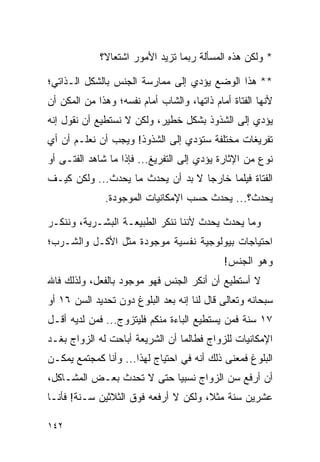 ‫* ﻭﻟﻜﻥ ﻫﺫﻩ ﺍﻟﻤﺴﺄﻟﺔ ﺭﺒﻤﺎ ﺘﺯﻴﺩ ﺍﻷﻤﻭﺭ ﺍﺸﺘﻌﺎﻻ؟‬
              ‫ﹰ‬

‫** ﻫﺫﺍ ﺍﻟﻭﻀﻊ ﻴﺅﺩﻱ ﺇﻟﻰ ﻤﻤﺎﺭﺴﺔ ﺍﻟﺠﻨﺱ ﺒﺎﻟﺸﻜل ﺍﻟـﺫﺍﺘﻲ؛‬
‫ﻷﻨﻬﺎ ﺍﻟﻔﺘﺎﺓ ﺃﻤﺎﻡ ﺫﺍﺘﻬﺎ، ﻭﺍﻟﺸﺎﺏ ﺃﻤﺎﻡ ﻨﻔﺴﻪ؛ ﻭﻫﺫﺍ ﻤﻥ ﺍﻟﻤﻜﻥ ﺃﻥ‬
‫ﻴﺅﺩﻱ ﺇﻟﻰ ﺍﻟﺸﺫﻭﺫ ﺒﺸﻜل ﺨﻁﻴﺭ، ﻭﻟﻜﻥ ﻻ ﻨﺴﺘﻁﻴﻊ ﺃﻥ ﻨﻘﻭل ﺇﻨﻪ‬
‫ﺘﻔﺭﻴﻐﺎﺕ ﻤﺨﺘﻠﻔﺔ ﺴﺘﺅﺩﻱ ﺇﻟﻰ ﺍﻟﺸﺫﻭﺫ! ﻭﻴﺠﺏ ﺃﻥ ﻨﻌﻠـﻡ ﺃﻥ ﺃﻱ‬
‫ﻨﻭﻉ ﻤﻥ ﺍﻹﺜﺎﺭﺓ ﻴﺅﺩﻱ ﺇﻟﻰ ﺍﻟﺘﻔﺭﻴﻎ... ﻓﺈﺫﺍ ﻤﺎ ﺸﺎﻫﺩ ﺍﻟﻔﺘـﻰ ﺃﻭ‬
‫ﺍﻟﻔﺘﺎﺓ ﻓﻴﻠﻤﺎ ﺨﺎﺭﺠﺎ ﻻ ﺒﺩ ﺃﻥ ﻴﺤﺩﺙ ﻤﺎ ﻴﺤﺩﺙ... ﻭﻟﻜﻥ ﻜﻴـﻑ‬
                                   ‫‪‬‬     ‫‪‬‬
              ‫ﻴﺤﺩﺙ؟... ﻴﺤﺩﺙ ﺤﺴﺏ ﺍﻹﻤﻜﺎﻨﻴﺎﺕ ﺍﻟﻤﻭﺠﻭﺩﺓ.‬

‫ﻭﻤﺎ ﻴﺤﺩﺙ ﻴﺤﺩﺙ ﻷﻨﻨﺎ ﻨﻨﻜﺭ ﺍﻟﻁﺒﻴﻌـﺔ ﺍﻟﺒﺸـﺭﻴﺔ، ﻭﻨﻨﻜـﺭ‬
‫ﺍﺤﺘﻴﺎﺠﺎﺕ ﺒﻴﻭﻟﻭﺠﻴﺔ ﻨﻔﺴﻴﺔ ﻤﻭﺠﻭﺩﺓ ﻤﺜل ﺍﻷﻜـل ﻭﺍﻟﺸـﺭﺏ؛‬
                                             ‫ﻭﻫﻭ ﺍﻟﺠﻨﺱ!‬
‫ﻻ ﺃﺴﺘﻁﻴﻊ ﺃﻥ ﺃﻨﻜﺭ ﺍﻟﺠﻨﺱ ﻓﻬﻭ ﻤﻭﺠﻭﺩ ﺒﺎﻟﻔﻌل، ﻭﻟﺫﻟﻙ ﻓﺎﷲ‬
‫ﺴﺒﺤﺎﻨﻪ ﻭﺘﻌﺎﻟﻰ ﻗﺎل ﻟﻨﺎ ﺇﻨﻪ ﺒﻌﺩ ﺍﻟﺒﻠﻭﻍ ﺩﻭﻥ ﺘﺤﺩﻴﺩ ﺍﻟﺴﻥ ٦١ ﺃﻭ‬
‫٧١ ﺴﻨﺔ ﻓﻤﻥ ﻴﺴﺘﻁﻴﻊ ﺍﻟﺒﺎﺀﺓ ﻤﻨﻜﻡ ﻓﻠﻴﺘﺯﻭﺝ... ﻓﻤﻥ ﻟﺩﻴﻪ ﺃﻗـل‬
‫ﺍﻹﻤﻜﺎﻨﻴﺎﺕ ﻟﻠﺯﻭﺍﺝ ﻓﻁﺎﻟﻤﺎ ﺃﻥ ﺍﻟﺸﺭﻴﻌﺔ ﺃﺒﺎﺤﺕ ﻟﻪ ﺍﻟﺯﻭﺍﺝ ﺒﻐـﺩ‬
‫ﺍﻟﺒﻠﻭﻍ ﻓﻤﻌﻨﻰ ﺫﻟﻙ ﺃﻨﻪ ﻓﻲ ﺍﺤﺘﻴﺎﺝ ﻟﻬﺫﺍ... ﻭﺃﻨﺎ ﻜﻤﺠﺘﻤﻊ ﻴﻤﻜـﻥ‬
‫ﺃﻥ ﺃﺭﻓﻊ ﺴﻥ ﺍﻟﺯﻭﺍﺝ ﻨﺴﺒﻴﺎ ﺤﺘﻰ ﻻ ﺘﺤﺩﺙ ﺒﻌـﺽ ﺍﻟﻤﺸـﺎﻜل،‬
                           ‫‪‬‬
‫ﻋﺸﺭﻴﻥ ﺴﻨﺔ ﻤﺜﻼ، ﻭﻟﻜﻥ ﻻ ﺃﺭﻓﻌﻪ ﻓﻭﻕ ﺍﻟﺜﻼﺜﻴﻥ ﺴـﻨﺔ! ﻓﺄﻨـﺎ‬
                                      ‫ﹰ‬

‫٢٤١‬
 