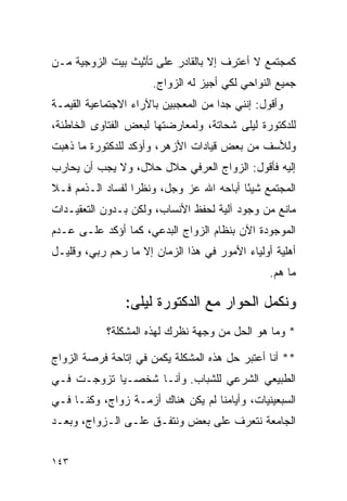 ‫ﻜﻤﺠﺘﻤﻊ ﻻ ﺃﻋﺘﺭﻑ ﺇﻻ ﺒﺎﻟﻘﺎﺩﺭ ﻋﻠﻰ ﺘﺄﺜﻴﺙ ﺒﻴﺕ ﺍﻟﺯﻭﺠﻴﺔ ﻤـﻥ‬
                      ‫ﺠﻤﻴﻊ ﺍﻟﻨﻭﺍﺤﻲ ﻟﻜﻲ ﺃﺠﻴﺯ ﻟﻪ ﺍﻟﺯﻭﺍﺝ.‬
‫ﻭﺃﻗﻭل: ﺇﻨﻨﻲ ﺠﺩﺍ ﻤﻥ ﺍﻟﻤﻌﺠﺒﻴﻥ ﺒﺎﻵﺭﺍﺀ ﺍﻻﺠﺘﻤﺎﻋﻴﺔ ﺍﻟﻘﻴﻤـﺔ‬
                                      ‫‪‬‬
‫ﻟﻠﺩﻜﺘﻭﺭﺓ ﻟﻴﻠﻰ ﺸﺤﺎﺘﺔ، ﻭﻟﻤﻌﺎﺭﻀﺘﻬﺎ ﻟﺒﻌﺽ ﺍﻟﻔﺘﺎﻭﻯ ﺍﻟﺨﺎﻁﺌﺔ،‬
‫ﻭﻟﻸﺴﻑ ﻤﻥ ﺒﻌﺽ ﻗﻴﺎﺩﺍﺕ ﺍﻷﺯﻫﺭ، ﻭﺃﺅﻜﺩ ﻟﻠﺩﻜﺘﻭﺭﺓ ﻤﺎ ﺫﻫﺒﺕ‬
‫ﺇﻟﻴﻪ ﻓﺄﻗﻭل: ﺍﻟﺯﻭﺍﺝ ﺍﻟﻌﺭﻓﻲ ﺤﻼل ﺤﻼل، ﻭﻻ ﻴﺠﺏ ﺃﻥ ﻴﺤﺎﺭﺏ‬
‫ﺍﻟﻤﺠﺘﻤﻊ ﺸﻴﺌﺎ ﺃﺒﺎﺤﻪ ﺍﷲ ﻋﺯ ﻭﺠل، ﻭﻨﻅﺭﺍ ﻟﻔﺴﺎﺩ ﺍﻟـﺫﻤﻡ ﻓـﻼ‬
                  ‫‪‬‬                      ‫ً‬
‫ﻤﺎﻨﻊ ﻤﻥ ﻭﺠﻭﺩ ﺁﻟﻴﺔ ﻟﺤﻔﻅ ﺍﻷﻨﺴﺎﺏ، ﻭﻟﻜﻥ ﺒـﺩﻭﻥ ﺍﻟﺘﻌﻘﻴـﺩﺍﺕ‬
‫ﺍﻟﻤﻭﺠﻭﺩﺓ ﺍﻵﻥ ﺒﻨﻅﺎﻡ ﺍﻟﺯﻭﺍﺝ ﺍﻟﺒﺩﻋﻲ، ﻜﻤﺎ ﺃﺅﻜﺩ ﻋﻠـﻰ ﻋـﺩﻡ‬
‫ﺃﻫﻠﻴﺔ ﺃﻭﻟﻴﺎﺀ ﺍﻷﻤﻭﺭ ﻓﻲ ﻫﺫﺍ ﺍﻟﺯﻤﺎﻥ ﺇﻻ ﻤﺎ ﺭﺤﻡ ﺭﺒﻲ، ﻭﻗﻠﻴـل‬
                                                 ‫ﻤﺎ ﻫﻡ.‬

                ‫ﻭﻨﻜﻤل ﺍﻟﺤﻭﺍﺭ ﻤﻊ ﺍﻟﺩﻜﺘﻭﺭﺓ ﻟﻴﻠﻰ:‬
            ‫* ﻭﻤﺎ ﻫﻭ ﺍﻟﺤل ﻤﻥ ﻭﺠﻬﺔ ﻨﻅﺭﻙ ﻟﻬﺫﻩ ﺍﻟﻤﺸﻜﻠﺔ؟‬

‫** ﺃﻨﺎ ﺃﻋﺘﺒﺭ ﺤل ﻫﺫﻩ ﺍﻟﻤﺸﻜﻠﺔ ﻴﻜﻤﻥ ﻓﻲ ﺇﺘﺎﺤﺔ ﻓﺭﺼﺔ ﺍﻟﺯﻭﺍﺝ‬
‫ﺍﻟﻁﺒﻴﻌﻲ ﺍﻟﺸﺭﻋﻲ ﻟﻠﺸﺒﺎﺏ. ﻭﺃﻨـﺎ ﺸﺨﺼـﻴﺎ ﺘﺯﻭﺠـﺕ ﻓـﻲ‬
            ‫‪‬‬
‫ﺍﻟﺴﺒﻌﻴﻨﻴﺎﺕ، ﻭﺃﻴﺎﻤﻨﺎ ﻟﻡ ﻴﻜﻥ ﻫﻨﺎﻙ ﺃﺯﻤـﺔ ﺯﻭﺍﺝ، ﻭﻜﻨـﺎ ﻓـﻲ‬
‫ﺍﻟﺠﺎﻤﻌﺔ ﻨﺘﻌﺭﻑ ﻋﻠﻰ ﺒﻌﺽ ﻭﻨﺘﻔـﻕ ﻋﻠـﻰ ﺍﻟـﺯﻭﺍﺝ، ﻭﺒﻌـﺩ‬


‫٣٤١‬
 