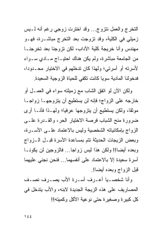 ‫ﺍﻟﺘﺨﺭﺝ ﻭﺍﻟﻌﻤل ﻨﺘﺯﻭﺝ... ﻭﻗﺩ ﺍﺨﺘﺭﺕ ﺯﻭﺠﻲ ﺭﻏﻡ ﺃﻨﻪ ﻟـﻴﺱ‬
‫ﺯﻤﻴﻠﻲ ﻓﻲ ﺍﻟﻜﻠﻴﺔ، ﻭﻗﺩ ﺘﺯﻭﺠﺕ ﺒﻌﺩ ﺍﻟﺘﺨﺭﺝ ﻤﺒﺎﺸـﺭﺓ، ﻓﻬـﻭ‬
‫ﻤﻬﻨﺩﺱ ﻭﺃﻨﺎ ﺨﺭﻴﺠﺔ ﻜﻠﻴﺔ ﺍﻵﺩﺍﺏ، ﻟﻜﻥ ﺘﺯﻭﺠﻨﺎ ﺒﻌﺩ ﺘﺨﺭﺠﻨـﺎ‬
‫ﻤﻥ ﺍﻟﺠﺎﻤﻌﺔ ﻤﺒﺎﺸﺭﺓ، ﻭﻟﻡ ﻴﻜﻥ ﻫﻨﺎﻙ ﺍﺤﺘﻴـﺎﺝ ﻤـﺎﺩﻱ ﺴـﻭﺍﺀ‬
‫ﻷﺴﺭﺘﻪ ﺃﻭ ﺃﺴﺭﺘﻲ؛ ﻭﻟﻬﺫﺍ ﻜﺎﻥ ﺘﺩﺨﻠﻬﻡ ﻓﻲ ﺍﻻﺨﺘﻴﺎﺭ ﻤﺤـﺩﻭﺩﺍ،‬
  ‫‪‬‬
      ‫ﻓﺩﺨﻭﻟﻨﺎ ﺍﻟﻤﺎﺩﻴﺔ ﺴﻭﻴﺎ ﻜﺎﻨﺕ ﺘﻜﻔﻲ ﻟﻠﺤﻴﺎﺓ ﺍﻟﺯﻭﺠﻴﺔ ﺍﻟﺴﻌﻴﺩﺓ.‬
                                         ‫‪‬‬

‫ﻭﻟﻜﻥ ﺍﻵﻥ ﻟﻭ ﺍﺘﻔﻕ ﺍﻟﺸﺎﺏ ﻤﻊ ﺯﻤﻴﻠﺘﻪ ﺴﻭﺍﺀ ﻓﻲ ﺍﻟﻌﻤـل ﺃﻭ‬
‫ﺨﺎﺭﺠﻪ ﻋﻠﻰ ﺍﻟﺯﻭﺍﺝ؛ ﻓﺈﻨﻪ ﻟﻥ ﻴﺴﺘﻁﻴﻊ ﺃﻥ ﻴﺘﺯﻭﺠﻬـﺎ ﺯﻭﺍ ‪‬ـﺎ‬
  ‫ﺠ‬
‫ﻤﻭﺜﻘﺎ، ﻭﻟﻜﻥ ﻴﺴﺘﻁﻴﻊ ﺃﻥ ﻴﺘﺯﻭﺠﻬﺎ ﻋﺭﻓﻴﺎ؛ ﻭﻟﻬـﺫﺍ ﻓﺄﻨـﺎ ﺃﺭﻯ‬
                   ‫‪‬‬                             ‫ﹰ‬
‫ﻀﺭﻭﺭﺓ ﻤﻨﺢ ﺍﻟﺸﺒﺎﺏ ﻓﺭﺼﺔ ﺍﻻﺨﺘﻴﺎﺭ ﺍﻟﺤﺭ، ﻭﺍﻟﻘـﺩﺭﺓ ﻋﻠـﻰ‬
‫ﺍﻟﺯﻭﺍﺝ ﺒﺈﻤﻜﺎﻨﻴﺎﺘﻪ ﺍﻟﺸﺨﺼﻴﺔ ﻭﻟﻴﺱ ﺒﺎﻻﻋﺘﻤﺎﺩ ﻋﻠـﻰ ﺍﻷﺴـﺭﺓ،‬
‫ﻭﺒﻌﺽ ﺍﻟﺯﻴﺠﺎﺕ ﺍﻟﺤﺩﻴﺜﺔ ﺘﺘﻡ ﺒﻤﺴﺎﻋﺩﺓ ﺍﻷﺴﺭﺓ ﻗﺒـل ﺍﻟـﺯﻭﺍﺝ‬
‫ﻭﺒﻌﺩﻩ ﺃﻴﻀﺎ!! ﻭﻟﻜﻥ ﻫﺫﺍ ﻟﻴﺱ ﺯﻭﺍﺠﺎ... ﻓﺎﻟﺯﻭﺠﻴﻥ ﻟﻥ ﻴﻜﻭﻨـﺎ‬
                       ‫‪‬‬                    ‫‪‬‬
‫ﺃﺴﺭﺓ ﺴﻌﻴﺩﺓ ﺇﻻ ﺒﺎﻻﻋﺘﻤﺎﺩ ﻋﻠﻰ ﺃﻨﻔﺴﻬﻤﺎ... ﻓﻨﺤﻥ ﻨﺠﻨﻲ ﻋﻠﻴﻬﻤﺎ‬
                                   ‫ﻗﺒل ﺍﻟﺯﻭﺍﺝ ﻭﺒﻌﺩﻩ ﺃﻴﻀﺎ!.‬
                                      ‫‪‬‬
‫ﻭﺃﻨﺎ ﺸﺨﺼـﻴﺎ ﺃﻋـﺭﻑ ﺃﺴـﺭﺓ ﺍﻷﺏ ﻴﺼـﺭﻑ ﻨﺼـﻑ‬
                            ‫‪‬‬
‫ﺍﻟﻤﺼﺎﺭﻴﻑ ﻋﻠﻰ ﻫﺫﻩ ﺍﻟﺯﻴﺠﺔ ﺍﻟﺠﺩﻴﺩﺓ ﻻﺒﻨﻪ، ﻭﺍﻷﺏ ﻴﺘﺩﺨل ﻓﻲ‬
               ‫ﻜل ﻜﺒﻴﺭﺓ ﻭﺼﻐﻴﺭﺓ ﺤﺘﻰ ﻨﻭﻋﻴﺔ ﺍﻷﻜل ﻭﻜﻤﻴﺘﻪ!!‬

‫٤٤١‬
 