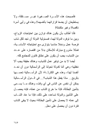 ‫ﻓﺄﺼﺒﺤﺕ ﻫﺫﻩ ﺍﻷﺴـﺭﺓ ﺍﻟﺼـﻐﻴﺭﺓ ﻏﻴـﺭ ﻤﺴـﺘﻘﻠﺔ، ﻭﻻ‬
‫ﻴﺴﺘﻁﻴﻌﺎﻥ ﺃﻥ ﻴﻀﻌﺎ ﻗﺭﺍﺭﺍﺘﻬﻤﺎ ﺒﺄﻨﻔﺴﻬﻤﺎ! ﻭﻫﺫﻩ ﻓﻲ ﺭﺃﻴﻲ ﺃﺴﺭﺓ‬
                                    ‫ﻨﺎﻗﺼﺔ! ﻭﻏﻴﺭ ﻤﻜﺘﻤﻠﺔ!‬
‫ﻓﺄﻨﺎ ﺃﻁﺎﻟﺏ ﺒﺄﻥ ﻴﻜﻭﻥ ﻫﻨﺎﻙ ﺘﻭﺍﺯﻥ ﺒﻴﻥ ﺍﺤﺘﻴﺎﺠﺎﺕ ﺍﻟﺯﻭﺍﺝ،‬
‫ﻭﺒﻴﻥ ﻤﺎ ﺘﻭﻓﺭﻩ ﺍﻟﺩﻭﻟﺔ ﻟﻬﻤﺎ، ﻓﻤﺴﺌﻭﻟﻴﺔ ﺍﻟﺩﻭﻟﺔ ﺃﻥ ﺘﺠﺩ ﻟﻜل ﺸﺎﺏ‬
‫ﻓﺭﺼﺔ ﻋﻤل ﻭﺩﺨﻼ ﻤﻨﺎﺴﺒﺎ ﻴﺘﻭﺍﺯﻯ ﻤﻊ ﺍﺤﺘﻴﺎﺠﺎﺘﻪ ﺍﻷﺴﺎﺴـﻴﺔ،‬
                               ‫‪‬‬     ‫ﹰ‬
‫ﻓﻤﺜﻼ ﻤﺸﺭﻭﻉ ﻤﺒﺎﺭﻙ ﻟﻺﺴﻜﺎﻥ ﺒﺩﻻ ﻤﻥ ﺍﻗﺘﺼﺎﺭﻩ ﻋﻠﻰ ﻋـﺩﺩ‬
                    ‫ﹰ‬                      ‫ﹰ‬
  ‫ﻤﻥ ﺍﻟﺸﺒﺎﺏ، ﻴﺠﺏ ﺃﻥ ﻴﻜﻭﻥ ﻋﻠﻰ ﻨﻁﺎﻕ ﻗﺎﻨﻭﻥ ﻟﻠﻤﺠﺘﻤﻊ ﻜﻠﻪ.‬
‫ﺃﻴﻀﺎ ﻻ ﺒﺩ ﻤﻥ ﺘﻭﻓﻴﺭ ﻋﻤل ﻟﻠﺸﺒﺎﺏ، ﻭﻫﻨﺎﻙ ﺤﻘﻴﻘﺔ ﻴﺠﺏ ﺃﻻ‬
                                              ‫‪‬‬
‫ﻨﻐﻔﻠﻬﺎ؛ ﻭﻫﻲ ﺃﻨﻨﺎ ﻜﺩﻭﻟﺔ ﺘﺤﻭﻟﻨﺎ ﺇﻟﻰ ﺍﻟﺭﺃﺴﻤﺎﻟﻴﺔ ﺩﻭﻥ ﺃﻥ ﻨﻌـﺩ‬
‫ﺃﻨﻔﺴﻨﺎ ﻟﻬﺫﺍ، ﻭﻫﺫﻩ ﻫﻲ ﺍﻟﻜﺎﺭﺜـﺔ؛ ﻷﻥ ﺍﻟﺭﺃﺴـﻤﺎﻟﻴﺔ ﺘﺤﺴـﺒﻬﺎ‬
‫ﺒﺎﻟﺭﺒﺢ... ﻤﺎﺫﺍ ﻴﻔﻌل ﻫﺫﺍ ﺍﻟﺸﺒﺎﺏ؟... ﻓﻲ ﺍﻟـﺩﻭل ﺍﻟﺭﺃﺴـﻤﺎﻟﻴﺔ‬
‫ﻴﻤﻜﻥ ﺃﻥ ﻨﻨﻔﺱ ﻋﻥ ﺍﻟﻨﺎﺱ ﻓﻲ ﺃﻱ ﻭﻗﺕ، ﻭﻫﻨﺎﻙ ﻤـﺎ ﻴﺴـﻤﻰ‬
‫ﺒﺘﺄﻤﻴﻥ ﺍﻟﺒﻁﺎﻟﺔ، ﻓﺈﺫﺍ ﻤﺎ ﺨﺭﺝ ﺍﻟﺸﺎﺏ ﻤﻥ ﻋﻤﻠﻪ، ﻓﺈﻨﻪ ﻴﺤﺼـل‬
‫ﻋﻠﻰ ﺍﻟﺘﺄﻤﻴﻥ ﻭﺍﻟﺩﻭﻟﺔ ﺘﺴﺎﻋﺩﻩ ﻋﻠﻰ ﺫﻟﻙ، ﻓﺈﺫﺍ ﻤﺎ ﻋﺎﺩ ﺍﻟﺸـﺎﺏ‬
‫ﺇﻟﻰ ﻋﻤﻠﻪ ﻻ ﻴﺤﺼل ﻋﻠﻰ ﺘﺄﻤﻴﻥ ﺍﻟﺒﻁﺎﻟﺔ؛ ﺒﺤﻴﺙ ﻻ ﻴﺒﻘﻰ ﺍﻟﺸﺎﺏ‬
                           ‫ﻓﺘﺭﺓ ﺩﻭﻥ ﺃﻥ ﻴﺤﺼل ﻋﻠﻰ ﺩﺨل.‬



‫٥٤١‬
 