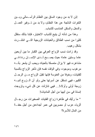 ‫ﺇﺫﻥ ﻻ ﺒﺩ ﻤﻥ ﻭﺠﻭﺩ ﺍﺘﺴﺎﻕ ﺒﻴﻥ ﺍﻟﻨﻅﺎﻡ ﺍﻟﺭﺃﺴـﻤﺎﻟﻲ ﻭﺒـﻴﻥ‬
‫ﺍﻟﺜﻐﺭﺍﺕ ﺍﻟﻨﺎﺘﺠﺔ ﻋﻥ ﻫﺫﺍ ﺍﻟﻨﻅﺎﻡ، ﻭﻻ ﺒﺩ ﻤﻥ ﺘـﻭﻓﻴﺭ ﺍﻟﻌﻤـل‬
                         ‫ﻭﺍﻟﺩﺨل ﻭﺍﻟﺴﻜﻥ ﺍﻟﻤﻨﺎﺴﺏ ﻟﻠﺸﺒﺎﺏ.‬
‫ﻭﻫﺫﺍ ﻤﻥ ﺸﺄﻨﻪ ﺃﻥ ﻴﺘﻴﺢ ﻟﻠﺸﺒﺎﺏ ﺍﻻﺨﺘﻴﺎﺭ، ﻓﺈﻨﻨﺎ ﺒﺫﻟﻙ ﺴﻨﻘﻠل‬
‫ﻜﺜﻴﺭﺍ ﻤﻥ ﻨﺴﺏ ﺍﻟﻁﻼﻕ ﻭﺍﻟﺨﻴﺎﻨﺎﺕ ﺍﻟﺯﻭﺠﻴﺔ ﺍﻟﺘـﻲ ﺍﻨﺘﺸـﺭﺕ‬
                                              ‫‪‬‬
                                           ‫ﺒﺸﻜل ﺭﻫﻴﺏ.‬
‫ﻭﻗﺩ ﺯﺍﺩﺕ ﻨﺴﺏ ﺍﻟﺯﻭﺍﺝ ﺍﻟﻌﺭﻓﻲ ﺒﻴﻥ ﺍﻟﻜﺒﺎﺭ ﻤﺎ ﺒﻴﻥ ﺃﺭﺒﻌﻴﻥ‬
‫ﻋﺎﻤﺎ ﻭﺴﺘﻴﻥ ﻋﺎﻤﺎ؛ ﺤﻴﺙ ﻴﺼـﺒﺢ ﻟـﺩﻯ ﺍﻹﻨﺴـﺎﻥ ﺭﺩﺓ ﻓـﻲ‬
                                 ‫‪‬‬          ‫‪‬‬
‫ﻤﺸﺎﻋﺭﻩ، ﻓﻬﻭ ﻻ ﻴﺯﺍل ﻤﺘﻤﺴﻜﺎ ﺒﺎﻟﺤﻴﺎﺓ، ﻭﻴﺤﺏ ﺃﻥ ﻴﺸﻌﺭ ﺒﺄﻨـﻪ‬
                             ‫ﹰ‬
‫ﻤﺭﻏﻭﺏ ﻭﻤﻭﺠﻭﺩ، ﻭﻓﻲ ﺍﻟﻭﻗﺕ ﻨﻔﺴﻪ ﻓﺈﻥ ﺘﺄﺨﺭ ﺍﻟﺯﻭﺍﺝ ﺒﺎﻟﻨﺴﺒﺔ‬
‫ﻟﻠﻔﺘﻴﺎﺕ، ﻭﺨﻭﻓﺎ ﻤﻥ ﺍﻟﻌﻨﻭﺴﺔ ﻓﺈﻨﻬﺎ ﺘﻘﺒل ﺍﻟﺯﻭﺍﺝ ﻤـﻥ ﺍﻟﺭﺠـل‬
                                         ‫ﹰ‬
‫ﺍﻟﻜﺒﻴﺭ، ﻓﻬﻲ ﺘﺴﺘﻘل ﻋﻥ ﺃﺴﺭﺘﻬﺎ ﺤﺘﻰ ﻭﻟﻭ ﺃﻥ ﺍﻟـﺯﻭﺝ ﻟﺩﻴـﻪ‬
‫ﺯﻭﺠﺔ ﺃﻭﻟﻰ ﻭﺃﻭﻻﺩ!... ﻓﻬﻲ ﺘﻨﺎﺯﻟﺕ ﻋﻥ ﻜل ﺸﻲﺀ ﻭﺘﺯﻭﺠﺕ‬
                     ‫ﺇﻨﺴﺎﻨﺎ ﻓﻲ ﺴﻥ ﺃﺒﻴﻬﺎ ﻤﻥ ﺃﺠل ﺍﻟﻤﺎﺩﻴﺎﺕ!‬
                                                   ‫ﹰ‬

‫* ﻤﺎ ﺭﺃﻴﻙ ﻓﻲ ﻅﺎﻫﺭﺓ ﺯﻭﺍﺝ ﺍﻟﻔﺘﻴﺎﺕ ﺍﻟﺼﻐﻴﺭﺍﺕ ﻤﻥ ﺭﺠـﺎل‬
‫ﺃﺜﺭﻴﺎﺀ ﻋﺭﺏ ﺃﻭ ﻤﺼﺭﻴﻴﻥ ﻓﻲ ﻋﻤﺭ ﺃﺠﺩﺍﺩﻫﻥ ﻤﻥ ﺃﺠل ﺤﻔﻨـﺔ‬
                                       ‫ﻤﻥ ﺍﻟﻤﺎل ﻟﻸﺴﺭﺓ؟‬



‫٦٤١‬
 