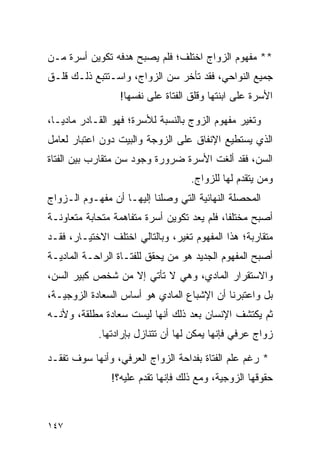 ‫** ﻤﻔﻬﻭﻡ ﺍﻟﺯﻭﺍﺝ ﺍﺨﺘﻠﻑ؛ ﻓﻠﻡ ﻴﺼﺒﺢ ﻫﺩﻓﻪ ﺘﻜﻭﻴﻥ ﺃﺴﺭﺓ ﻤـﻥ‬
‫ﺠﻤﻴﻊ ﺍﻟﻨﻭﺍﺤﻲ، ﻓﻘﺩ ﺘﺄﺨﺭ ﺴﻥ ﺍﻟﺯﻭﺍﺝ، ﻭﺍﺴـﺘﺘﺒﻊ ﺫﻟـﻙ ﻗﻠـﻕ‬
                  ‫ﺍﻷﺴﺭﺓ ﻋﻠﻰ ﺍﺒﻨﺘﻬﺎ ﻭﻗﻠﻕ ﺍﻟﻔﺘﺎﺓ ﻋﻠﻰ ﻨﻔﺴﻬﺎ!‬

‫ﻭﺘﻐﻴﺭ ﻤﻔﻬﻭﻡ ﺍﻟﺯﻭﺝ ﺒﺎﻟﻨﺴﺒﺔ ﻟﻸﺴﺭﺓ؛ ﻓﻬﻭ ﺍﻟﻘـﺎﺩﺭ ﻤﺎﺩ ‪‬ـﺎ،‬
   ‫ﻴ‬
‫ﺍﻟﺫﻱ ﻴﺴﺘﻁﻴﻊ ﺍﻹﻨﻔﺎﻕ ﻋﻠﻰ ﺍﻟﺯﻭﺠﺔ ﻭﺍﻟﺒﻴﺕ ﺩﻭﻥ ﺍﻋﺘﺒﺎﺭ ﻟﻌﺎﻤل‬
‫ﺍﻟﺴﻥ، ﻓﻘﺩ ﺃﻟﻐﺕ ﺍﻷﺴﺭﺓ ﻀﺭﻭﺭﺓ ﻭﺠﻭﺩ ﺴﻥ ﻤﺘﻘﺎﺭﺏ ﺒﻴﻥ ﺍﻟﻔﺘﺎﺓ‬
                                    ‫ﻭﻤﻥ ﻴﺘﻘﺩﻡ ﻟﻬﺎ ﻟﻠﺯﻭﺍﺝ.‬
‫ﺍﻟﻤﺤﺼﻠﺔ ﺍﻟﻨﻬﺎﺌﻴﺔ ﺍﻟﺘﻲ ﻭﺼﻠﻨﺎ ﺇﻟﻴﻬـﺎ ﺃﻥ ﻤﻔﻬـﻭﻡ ﺍﻟـﺯﻭﺍﺝ‬
‫ﺃﺼﺒﺢ ﻤﺨﺘﻠﻔﺎ، ﻓﻠﻡ ﻴﻌﺩ ﺘﻜﻭﻴﻥ ﺃﺴﺭﺓ ﻤﺘﻔﺎﻫﻤﺔ ﻤﺘﺤﺎﺒﺔ ﻤﺘﻌﺎﻭﻨـﺔ‬
                                             ‫ﹰ‬
‫ﻤﺘﻘﺎﺭﺒﺔ؛ ﻫﺫﺍ ﺍﻟﻤﻔﻬﻭﻡ ﺘﻐﻴﺭ، ﻭﺒﺎﻟﺘﺎﻟﻲ ﺍﺨﺘﻠﻑ ﺍﻻﺨﺘﻴـﺎﺭ، ﻓﻘـﺩ‬
‫ﺃﺼﺒﺢ ﺍﻟﻤﻔﻬﻭﻡ ﺍﻟﺠﺩﻴﺩ ﻫﻭ ﻤﻥ ﻴﺤﻘﻕ ﻟﻠﻔﺘـﺎﺓ ﺍﻟﺭﺍﺤـﺔ ﺍﻟﻤﺎﺩﻴـﺔ‬
‫ﻭﺍﻻﺴﺘﻘﺭﺍﺭ ﺍﻟﻤﺎﺩﻱ، ﻭﻫﻲ ﻻ ﺘﺄﺘﻲ ﺇﻻ ﻤﻥ ﺸﺨﺹ ﻜﺒﻴﺭ ﺍﻟﺴﻥ،‬
‫ﺒل ﻭﺍﻋﺘﺒﺭﻨﺎ ﺃﻥ ﺍﻹﺸﺒﺎﻉ ﺍﻟﻤﺎﺩﻱ ﻫﻭ ﺃﺴﺎﺱ ﺍﻟﺴﻌﺎﺩﺓ ﺍﻟﺯﻭﺠﻴـﺔ،‬
‫ﺜﻡ ﻴﻜﺘﺸﻑ ﺍﻹﻨﺴﺎﻥ ﺒﻌﺩ ﺫﻟﻙ ﺃﻨﻬﺎ ﻟﻴﺴﺕ ﺴﻌﺎﺩﺓ ﻤﻁﻠﻘﺔ، ﻭﻷﻨـﻪ‬
            ‫ﺯﻭﺍﺝ ﻋﺭﻓﻲ ﻓﺈﻨﻬﺎ ﻴﻤﻜﻥ ﻟﻬﺎ ﺃﻥ ﺘﺘﻨﺎﺯل ﺒﺈﺭﺍﺩﺘﻬﺎ.‬

‫* ﺭﻏﻡ ﻋﻠﻡ ﺍﻟﻔﺘﺎﺓ ﺒﻔﺩﺍﺤﺔ ﺍﻟﺯﻭﺍﺝ ﺍﻟﻌﺭﻓﻲ، ﻭﺃﻨﻬﺎ ﺴﻭﻑ ﺘﻔﻘـﺩ‬
               ‫ﺤﻘﻭﻗﻬﺎ ﺍﻟﺯﻭﺠﻴﺔ، ﻭﻤﻊ ﺫﻟﻙ ﻓﺈﻨﻬﺎ ﺘﻘﺩﻡ ﻋﻠﻴﻪ؟!‬



‫٧٤١‬
 